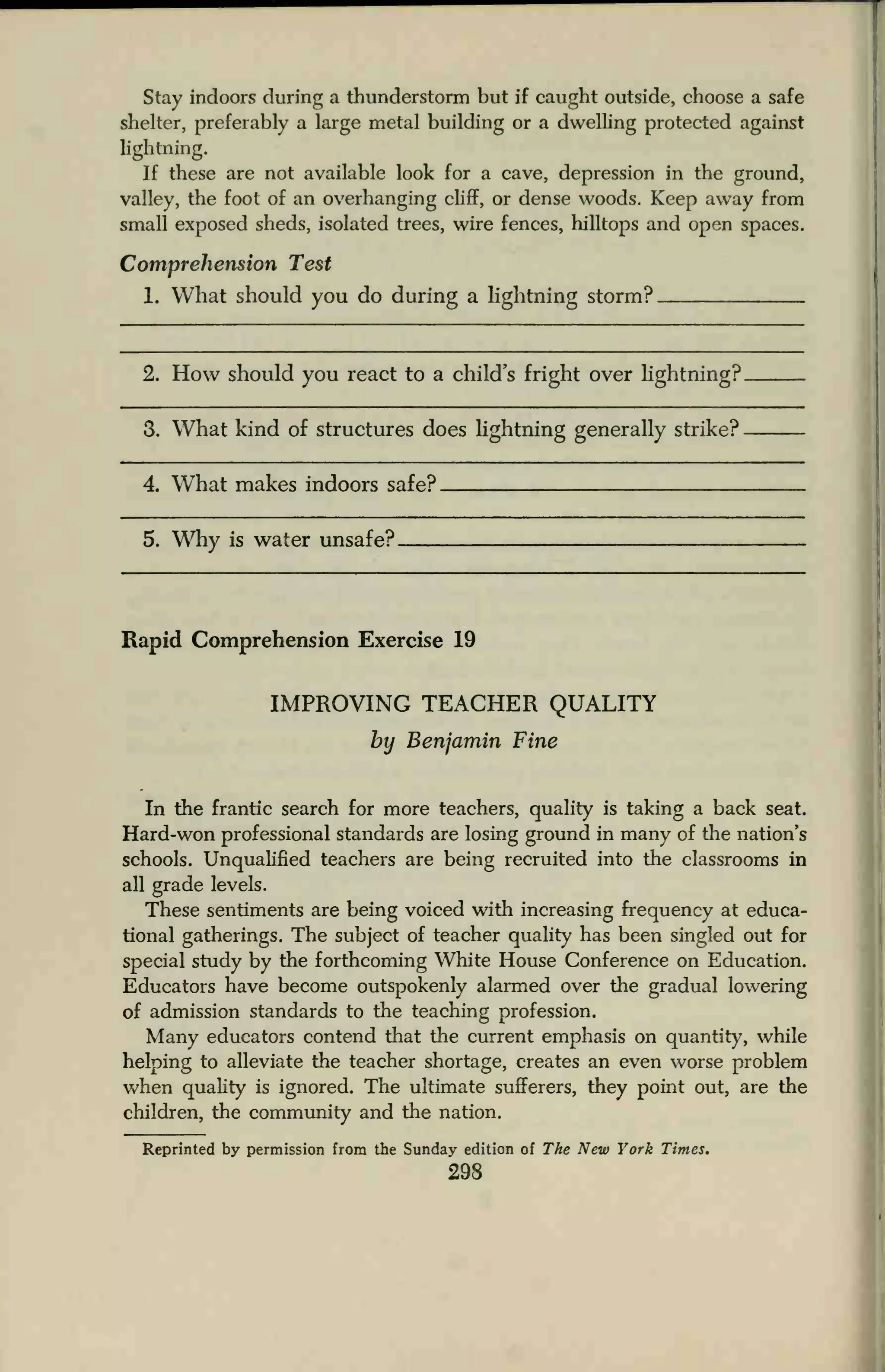 Stay indoors during a thunderstorm but if caught outside, choose a safe
shelter, preferably a large metal building or a dwelling protected against
lightning.
If these are not available look for a cave, depression in the ground,
valley, the foot of an overhanging cliff, or dense woods. Keep away from
small exposed sheds, isolated trees, wire fences, hilltops and open spaces.
Comprehension Test
1. What should you do during a lightning storm?
2. How should you react to a child's fright over Hghtning?
3. What kind of structures does lightning generally strike?
4 What makes indoors safe?
5 Why is water unsafe?
Rapid Comprehension Exercise 19
IMPROVING TEACHER QUALITY
by Benjamin Fine
In the frantic search for more teachers, quality is taking a back seat.
Hard-won professional standards are losing ground in many of the nation's
schools. Unqualified teachers are being recruited into the classrooms in
all grade levels.
These sentiments are being voiced with increasing frequency at educa-
tional gatherings. The subject of teacher quality has been singled out for
special study by the forthcoming White House Conference on Education.
Educators have become outspokenly alarmed over the gradual lowering
of admission standards to the teaching profession.
Many educators contend that the current emphasis on quantity, while
helping to alleviate the teacher shortage, creates an even worse problem
when quality is ignored. The ultimate sufferers, they point out, are the
children, the community and the nation.
Reprinted by permission from the Sunday edition of The New York Times.
298
 