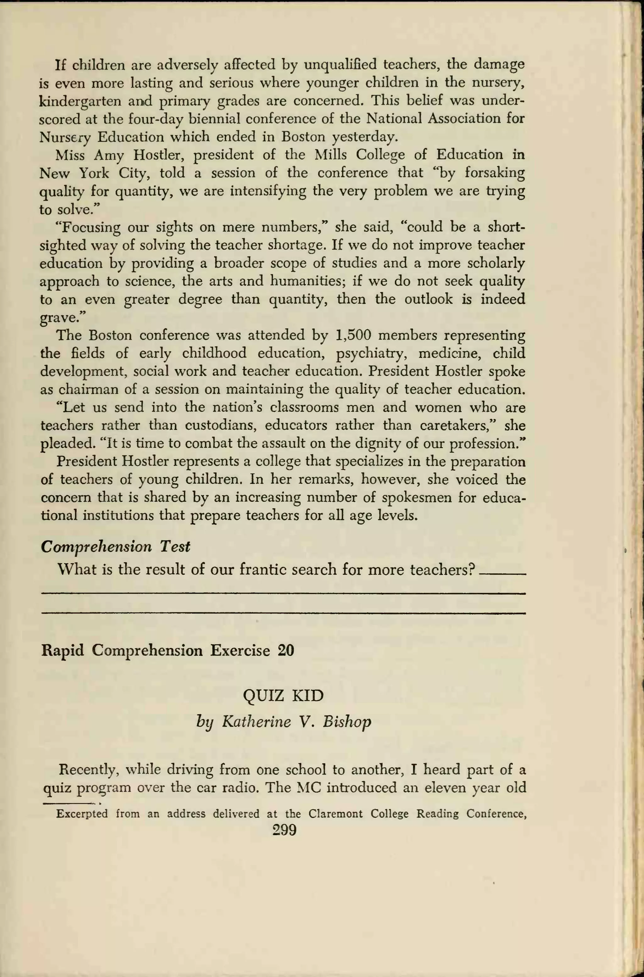 If children are adversely affected by unqualified teachers, the damage
is even more lasting and serious where younger children in the nursery,
kindergarten and primary grades are concerned. This belief was under-
scored at the four-day biennial conference of the National Association for
Nursery Education which ended in Boston yesterday.
Miss Amy Hostler, president of the Mills College of Education in
New York City, told a session of the conference that "by forsaking
quality for quantity, we are intensifying the very problem we are trying
to solve."
"Focusing our sights on mere numbers," she said, "could be a short-
sighted way of solving the teacher shortage. If we do not improve teacher
education by providing a broader scope of studies and a more scholarly
approach to science, the arts and humanities; if we do not seek quality
to an even greater degree than quantity, then the outlook is indeed
grave."
The Boston conference was attended by 1,500 members representing
the fields of early childhood education, psychiatry, medicine, child
development, social work and teacher education. President Hostler spoke
as chairman of a session on maintaining the quality of teacher education.
"Let us send into the nation's classrooms men and women who are
teachers rather than custodians, educators rather than caretakers," she
pleaded. "It is time to combat the assault on the dignity of our profession."
President Hostler represents a college that specializes in the preparation
of teachers of young children. In her remarks, however, she voiced the
concern that is shared by an increasing number of spokesmen for educa-
tional institutions that prepare teachers for all age levels.
Comprehension Test
What is the result of our frantic search for more teachers?
Rapid Comprehension Exercise 20
QUIZ KID
by Katherine V. Bishop
Recently, while driving from one school to another, I heard part of a
quiz program over the car radio. The MC introduced an eleven year old
Excerpted from an address delivered at the Claremont College Reading Conference,
299
 