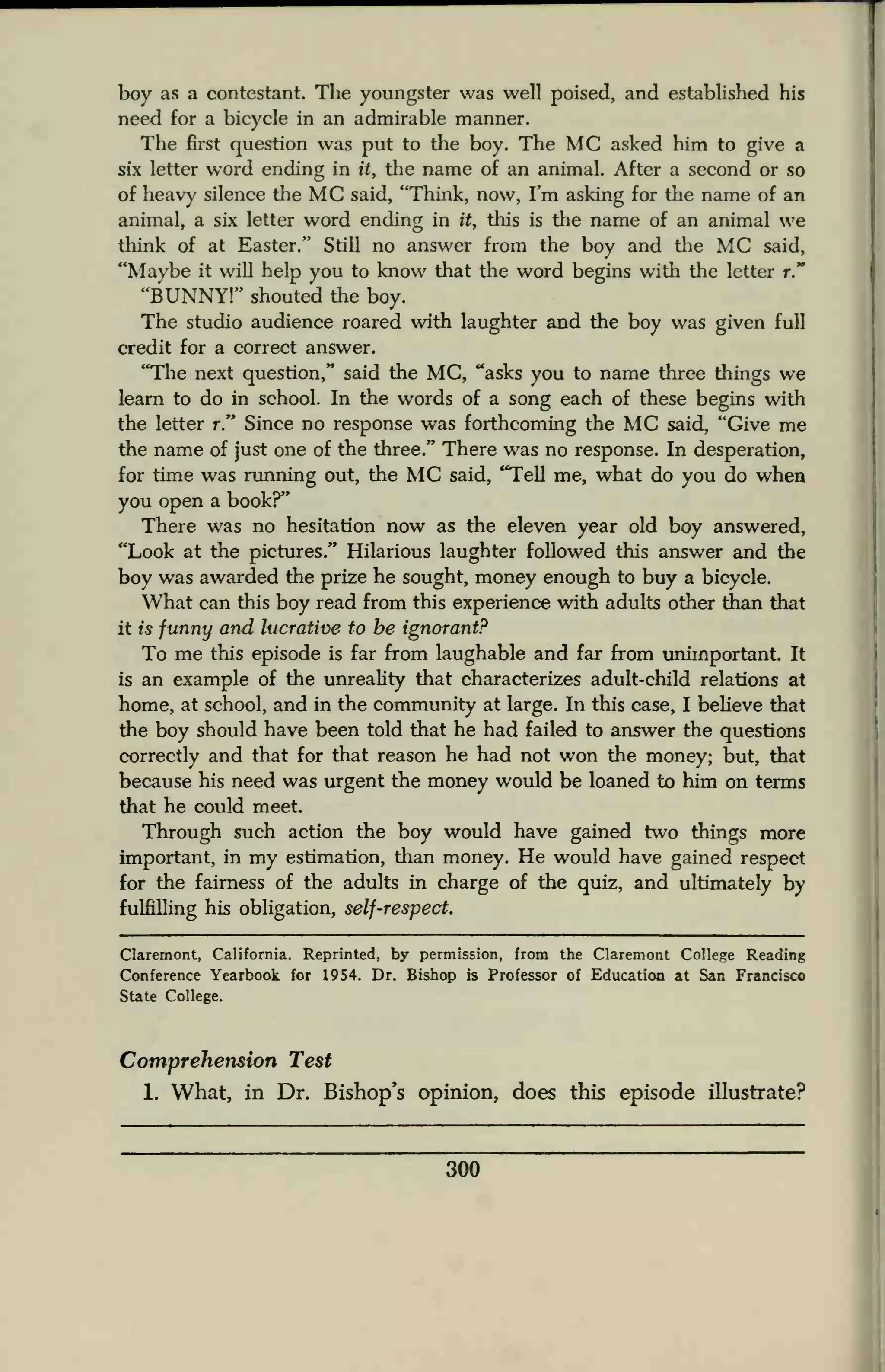 boy as a contestant. The youngster was well poised, and established his
need for a bicycle in an admirable manner.
The first question was put to the boy. The MC asked him to give a
six letter word ending in it, the name of an animal. After a second or so
of heavy silence the MC said, "Think, now, I'm asking for the name of an
animal, a six letter word ending in it, this is the name of an animal we
think of at Easter." Still no answer from the boy and the MC said,
"Maybe it will help you to know that the word begins with the letter r."
"BUNNY!" shouted the boy.
The studio audience roared with laughter and the boy was given full
credit for a correct answer.
"The next question," said the MC, "asks you to name three things we
learn to do in school. In the words of a song each of these begins with
the letter r." Since no response was forthcoming the MC said, "Give me
the name of just one of the three." There was no response. In desperation,
for time was running out, the MC said, "Tell me, what do you do when
you open a book?"
There was no hesitation now as the eleven year old boy answered,
"Look at the pictures." Hilarious laughter followed this answer and the
boy was awarded the prize he sought, money enough to buy a bicycle.
What can this boy read from this experience with adults other than that
it is funny and lucrative to he ignorant?
To me this episode is far from laughable and far from unimportant. It
is an example of the unreality that characterizes adult-child relations at
home, at school, and in the community at large. In this case, I believe that
the boy should have been told that he had failed to answer the questions
correctly and that for that reason he had not won the money; but, that
because his need was urgent the money would be loaned to him on terms
that he could meet.
Through such action the boy would have gained two things more
important, in my estimation, than money. He would have gained respect
for the fairness of the adults in charge of the quiz, and ultimately by
fulfilling his obligation, self-respect.
Claremont, California. Reprinted, by permission, from the Claremont College Reading
Conference Yearbook for 1954. Dr. Bishop is Professor of Education at San Francisco
State College.
Comprehension Test
1. What, in Dr. Bishop's opinion, does this episode illustrate?
300
 
