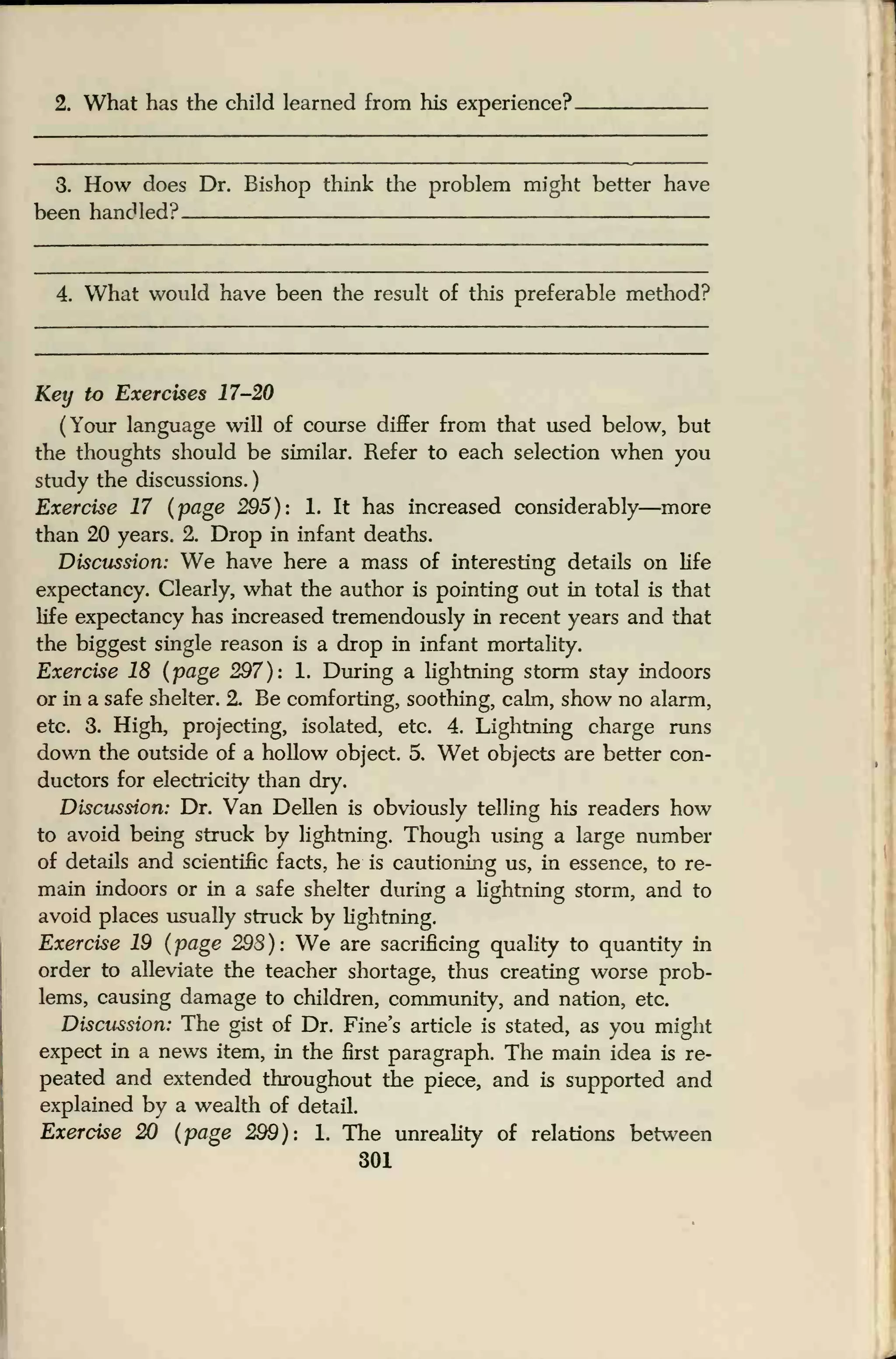 2. What has the child learned from his experience?.
3. How does Dr. Bishop think the problem might better have
been handled?
4. What would have been the result of this preferable method?
Key to Exercises 17-20
(Your language will of course differ from that used below, but
the thoughts should be similar. Refer to each selection when you
study the discussions.
)
Exercise 17 (page 295): 1. It has increased considerably—more
than 20 years. 2. Drop in infant deaths.
Discussion: We have here a mass of interesting details on life
expectancy. Clearly, what the author is pointing out in total is that
life expectancy has increased tremendously in recent years and that
the biggest single reason is a drop in infant mortality.
Exercise 18 (page 297): 1. During a hghtning storm stay indoors
or in a safe shelter. 2. Be comforting, soothing, calm, show no alarm,
etc. 3. High, projecting, isolated, etc. 4. Lightning charge runs
down the outside of a hollow object. 5. Wet objects are better con-
ductors for electricity than dry.
Discussion: Dr. Van Dellen is obviously telling his readers how
to avoid being struck by lightning. Though using a large number
of details and scientific facts, he is cautioning us, in essence, to re-
main indoors or in a safe shelter during a lightning storm, and to
avoid places usually struck by lightning.
Exercise 19 (page 298): We are sacrificing quality to quantity in
order to alleviate the teacher shortage, thus creating worse prob-
lems, causing damage to children, community, and nation, etc.
Discussion: The gist of Dr. Fine's article is stated, as you might
expect in a news item, in the first paragraph. The main idea is re-
peated and extended throughout the piece, and is supported and
explained by a wealth of detail.
Exercise 20 (page 299): 1. The unreality of relations between
301
 