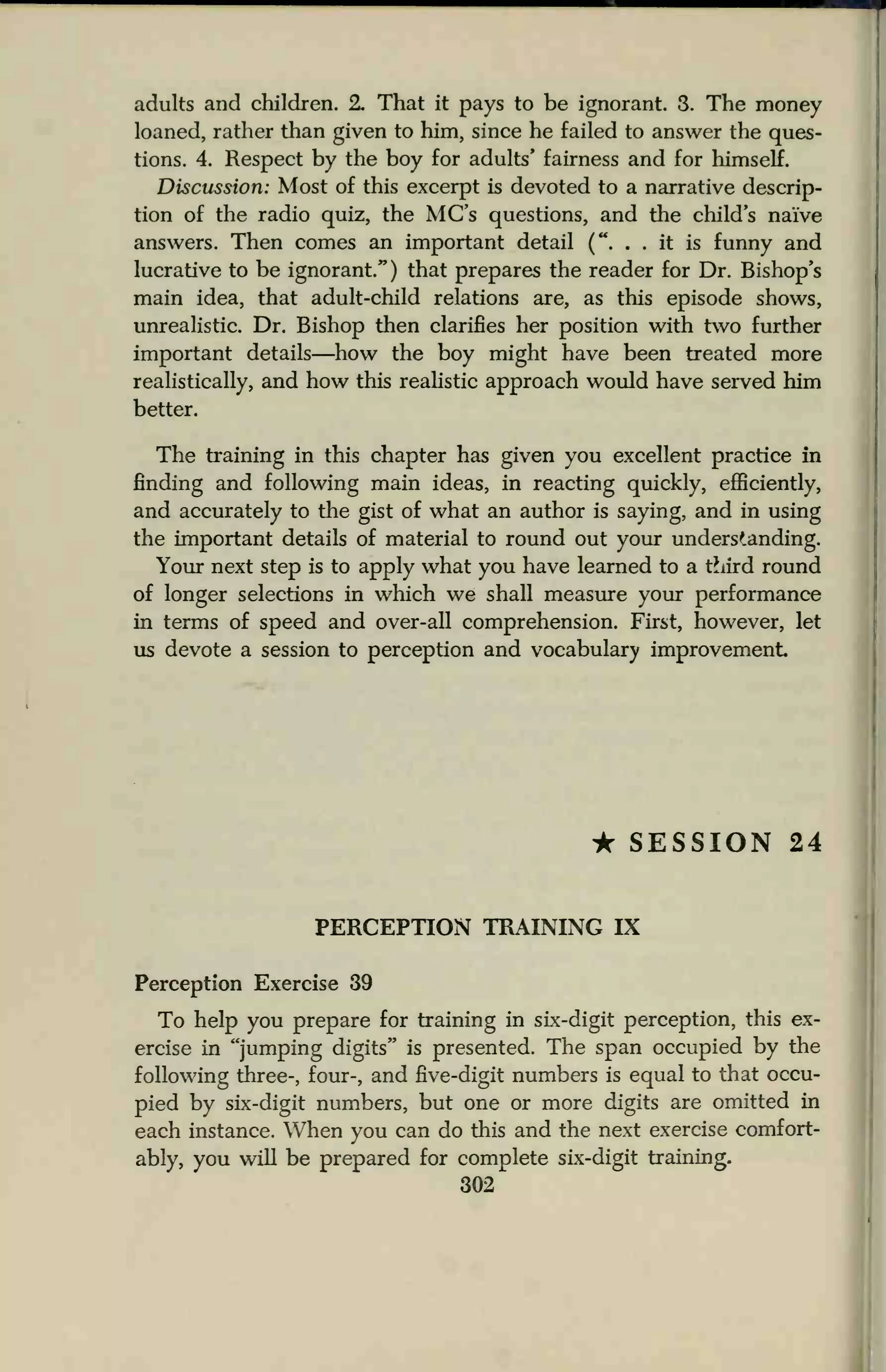 adults and children. 2. That it pays to be ignorant. 3. The money
loaned, rather than given to him, since he failed to answer the ques-
tions. 4. Respect by the boy for adults' fairness and for himself.
Discussion: Most of this excerpt is devoted to a narrative descrip-
tion of the radio quiz, the MC's questions, and the child's naive
answers. Then comes an important detail (". . . it is funny and
lucrative to be ignorant.") that prepares the reader for Dr. Bishop's
main idea, that adult-child relations are, as this episode shows,
unrealistic. Dr. Bishop then clarifies her position with two further
important details—how the boy might have been treated more
realistically, and how this realistic approach would have served him
better.
The training in this chapter has given you excellent practice in
finding and following main ideas, in reacting quickly, efficiently,
and accurately to the gist of what an author is saying, and in using
the important details of material to round out your understanding.
Your next step is to apply what you have learned to a third round
of longer selections in which we shall measure your performance
in terms of speed and over-all comprehension. First, however, let
us devote a session to perception and vocabulary improvement
• SESSION 24
PERCEPTION TRAINLNG IX
Perception Exercise 39
To help you prepare for training in six-digit perception, this ex-
ercise in "jumping digits" is presented. The span occupied by the
following three-, four-, and five-digit numbers is equal to that occu-
pied by six-digit numbers, but one or more digits are omitted in
each instance. When you can do this and the next exercise comfort-
ably, you will be prepared for complete six-digit training.
302
 