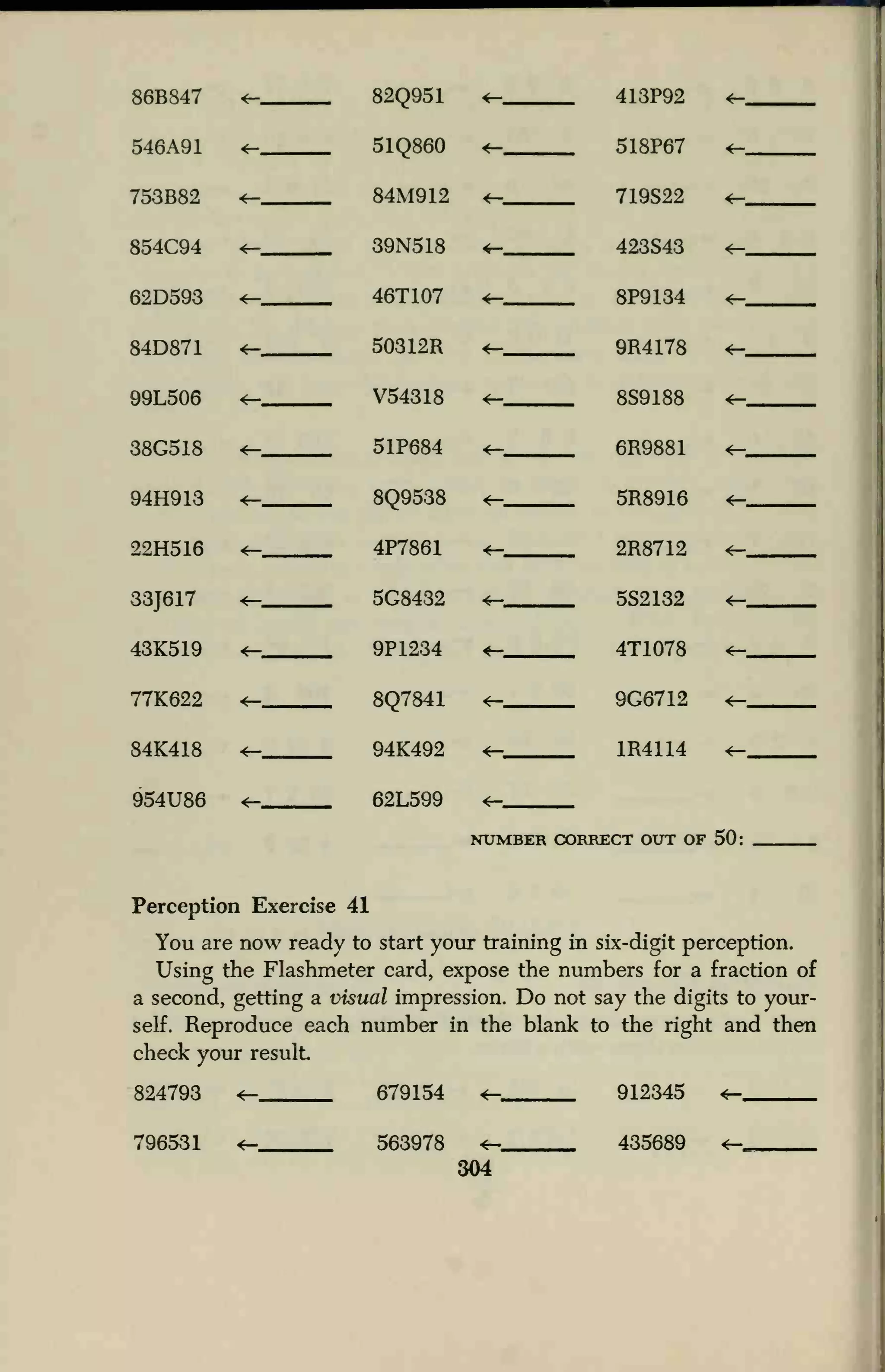 86B847 *— 82Q951
51Q860
84M912
39N518
46T107
50312R
V54318
51P684
8Q9538
4P7861
5G8432
9P1234
8Q7841
94K492
62L599
<— 413P92
518P67
719S22
423S43
8P9134
9R4178
8S9188
6R9881
5R8916
2R8712
5S2132
4T1078
9G6712
1R4114
CORRECT OUT OF
<r- ,
546A91 *—
<—
«— *-
753B82 *- <—
854C94
62D593 <— <—
84D871 *— «— <—
99L506 *— 4—
38G518 <r-
94H913 *— *— <—
22H516 «-
33J617
43K519
4— ««— <—
<— *-
77K622 <— <— <-
84K418 4— 4— «-
954U86 4— <—
NUMBER ( SO-
Perception Exercise 41
You are now ready to start your training in six-digit perception.
Using the Flashmeter card, expose the numbers for a fraction of
a second, getting a visual impression. Do not say the digits to your-
self. Reproduce each number in the blank to the right and then
check your result
824793 <- 679154 <- 912345 «-
796531 563978 435689
304
 