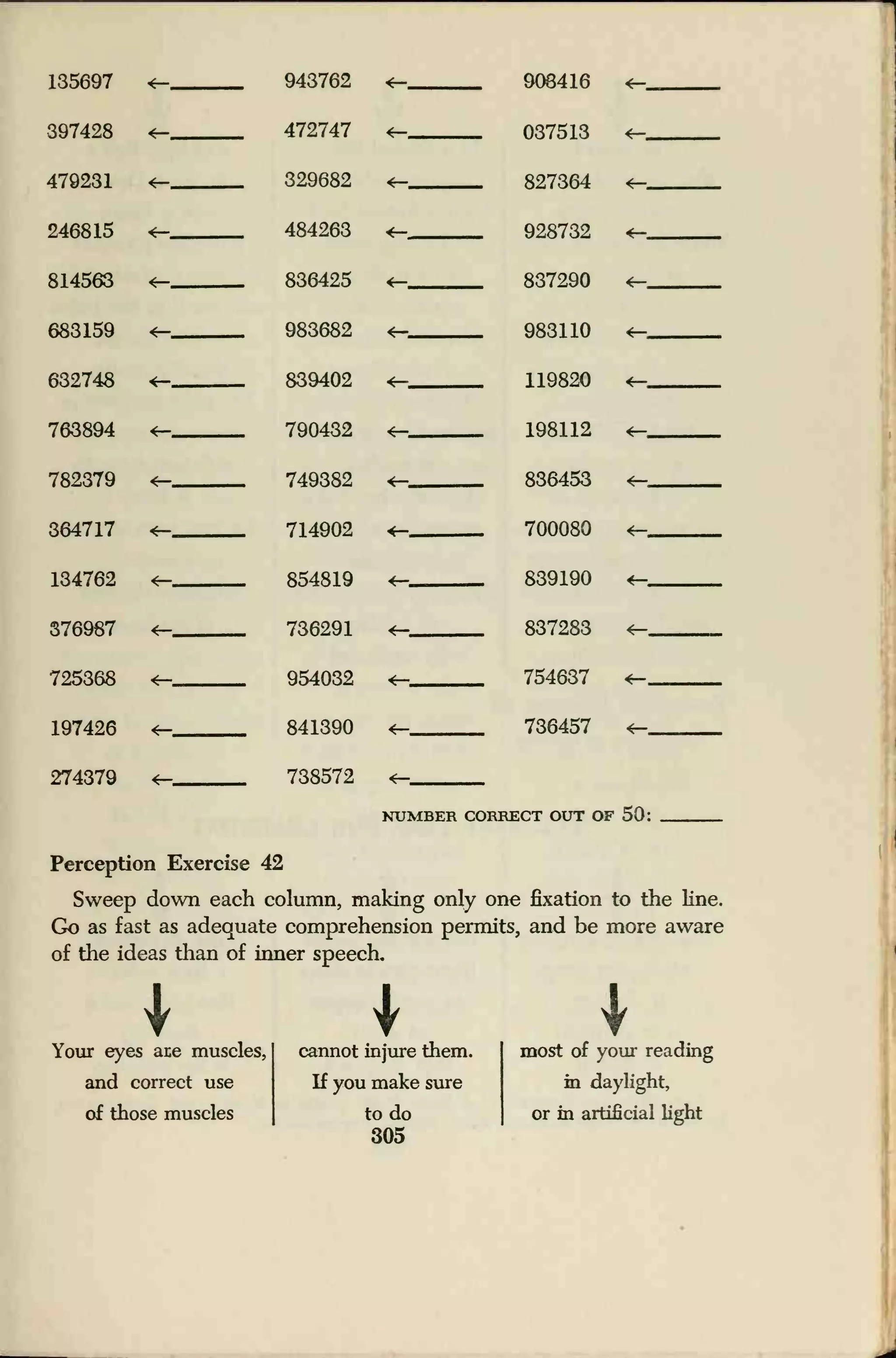 135697 4— 943762
472747
329682
484263
836425
*— 908416
037513
827364
4—
397428 4—
4—
4—
479231 4— 4—
246815 4— 928732 4—
814563 4— 4— 837290 4—
683159 4— 983682
839402
4— 983110 4—
632748 4— 119820 4—
763894 4— 790432 4— 198112 4—
782379 749382 4— 836453
364717 4— 714902 700080 4—
134762 4— 854819 839190
376987 736291 4— 837283
725368 4—
4—m
954032
841390
*— 754637
197426 4— 736457 4—
274379 738572 4—
NUMBER CORRECT OUT OF 50:
Perception Exercise 42
Sweep down each column, making only one fixation to the line.
Go as fast as adequate comprehension permits, and be more aware
of the ideas than of inner speech.
Your eyes ace muscles,
cannot injure them.
most of your reading
and correct use
of those muscles
If you make sure
to do
305
in daylight,
or in artificial light
 