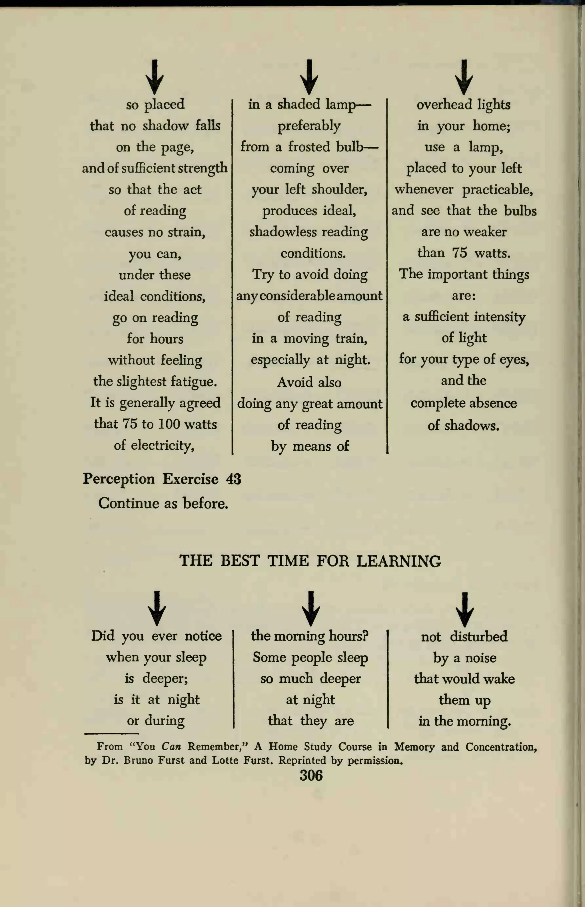 so placed
that no shadow falls
on the page,
and of sufficient strength
so that the act
of reading
causes no strain,
you can,
under these
ideal conditions,
go on reading
for hours
without feeling
the slightest fatigue.
It is generally agreed
that 75 to 100 watts
of electricity,
in a shaded lamp
preferably
from a frosted bulb
coming over
your left shoulder,
produces ideal,
shadowless reading
conditions.
Try to avoid doing
any considerable amount
of reading
in a moving train,
especially at night.
Avoid also
doing any great amount
of reading
by means of
Perception Exercise 43
Continue as before.
overhead lights
in your home;
use a lamp,
placed to your left
whenever practicable,
and see that the bulbs
are no weaker
than 75 watts.
The important things
are:
a sufficient intensity
of light
for your type of eyes,
and the
complete absence
of shadows.
THE BEST TIME FOR LEARNING
Did you ever notice
when your sleep
is deeper;
is it at night
or during
the morning hours?
Some people sleep
so much deeper
at night
that they are
not disturbed
by a noise
that would wake
them up
in the morning.
From "You Can Remember," A Home Study Course in Memory and Concentration,
by Dr. Bruno Furst and Lotte Furst. Reprinted by permission.
306
 