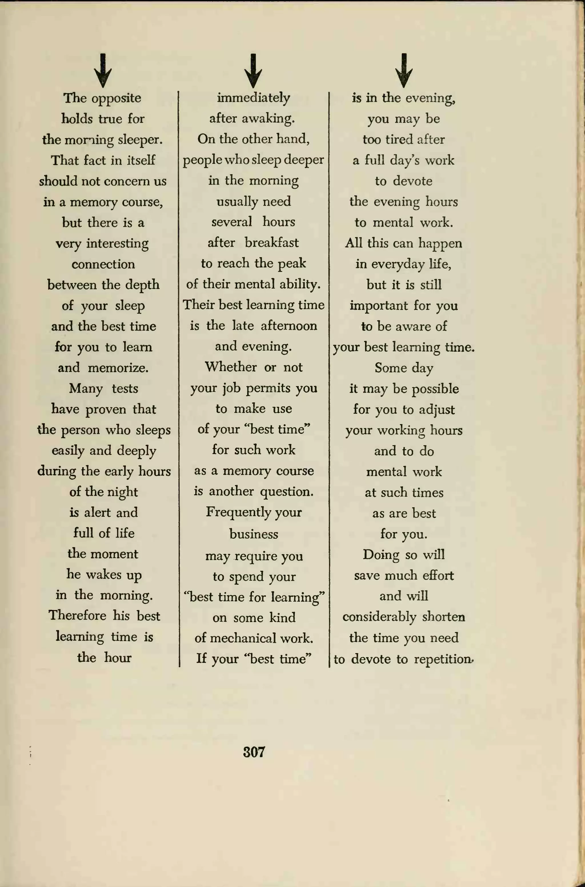 IThe opposite
holds true for
the morning sleeper.
That fact in itself
should not concern us
in a memory course,
but there is a
very interesting
connection
between the depth
of your sleep
and the best time
for you to learn
and memorize.
Many tests
have proven that
the person who sleeps
easily and deeply
during the early hours
of the night
is alert and
full of life
the moment
he wakes up
in the morning.
Therefore his best
learning time is
the hour
immediately
after awaking.
On the other hand,
people who sleep deeper
in the morning
usually need
several hours
after breakfast
to reach the peak
of their mental ability.
Their best learning time
is the late afternoon
and evening.
Whether or not
your job permits you
to make use
of your "best time"
for such work
as a memory course
is another question.
Frequently your
business
may require you
to spend your
"best time for learning"
on some kind
of mechanical work.
If your "best time"
is in the evening,
you may be
too tired after
a full day's work
to devote
the evening hours
to mental work.
All this can happen
in everyday life,
but it is still
important for you
to be aware of
your best learning time.
Some day
it may be possible
for you to adjust
your working hours
and to do
mental work
at such times
as are best
for you.
Doing so will
save much effort
and will
considerably shorten
the time you need
to devote to repetition.
307
 