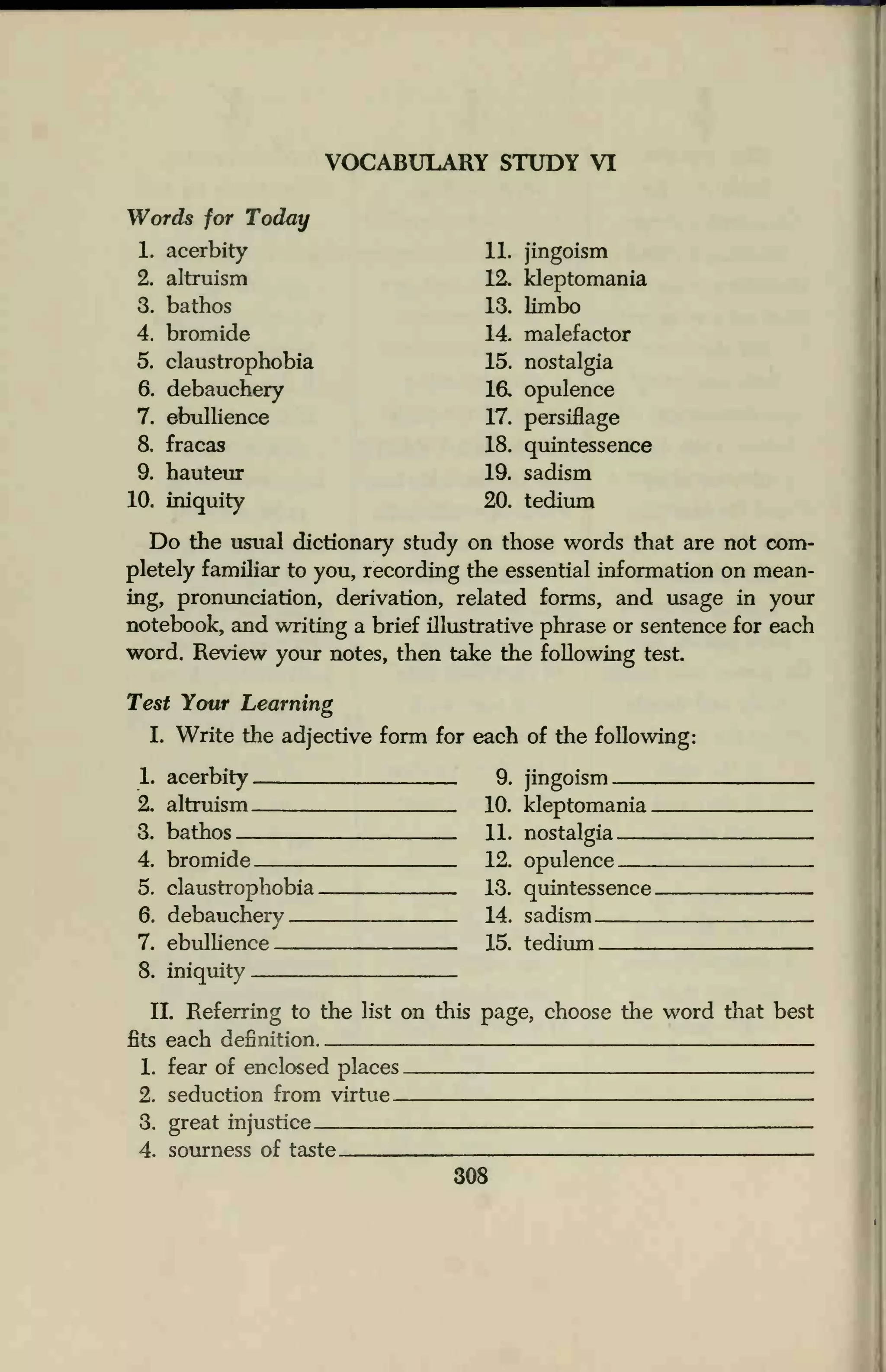 VOCABULARY STUDY VI
Words for Today
1. acerbity 11. jingoism
2. altruism 12. kleptomania
3. bathos 13. limbo
4. bromide 14. malefactor
5. claustrophobia 15. nostalgia
6. debauchery 16. opulence
7. ebullience 17. persiflage
8. fracas 18. quintessence
9. hauteur 19. sadism
10. iniquity 20. tedium
Do the usual dictionary study on those words that are not com-
pletely familiar to you, recording the essential information on mean-
ing, pronunciation, derivation, related forms, and usage in your
notebook, and writing a brief illustrative phrase or sentence for each
word. Review your notes, then take the following test.
Test Your Learning
I. Write the adjective form for each of the following:
1. acerbity 9. jingoism
2. altruism 10. kleptomania
3. bathos 11. nostalgia
4. bromide 12. opulence
5. claustrophobia 13. quintessence
6. debauchery 14. sadism
7. ebullience 15. tedium
8. iniquity
II. Referring to the list on this page, choose the word that best
fits each definition
1. fear of enclosed places
2. seduction from virtue
3. great injustice
4. sourness of taste
 