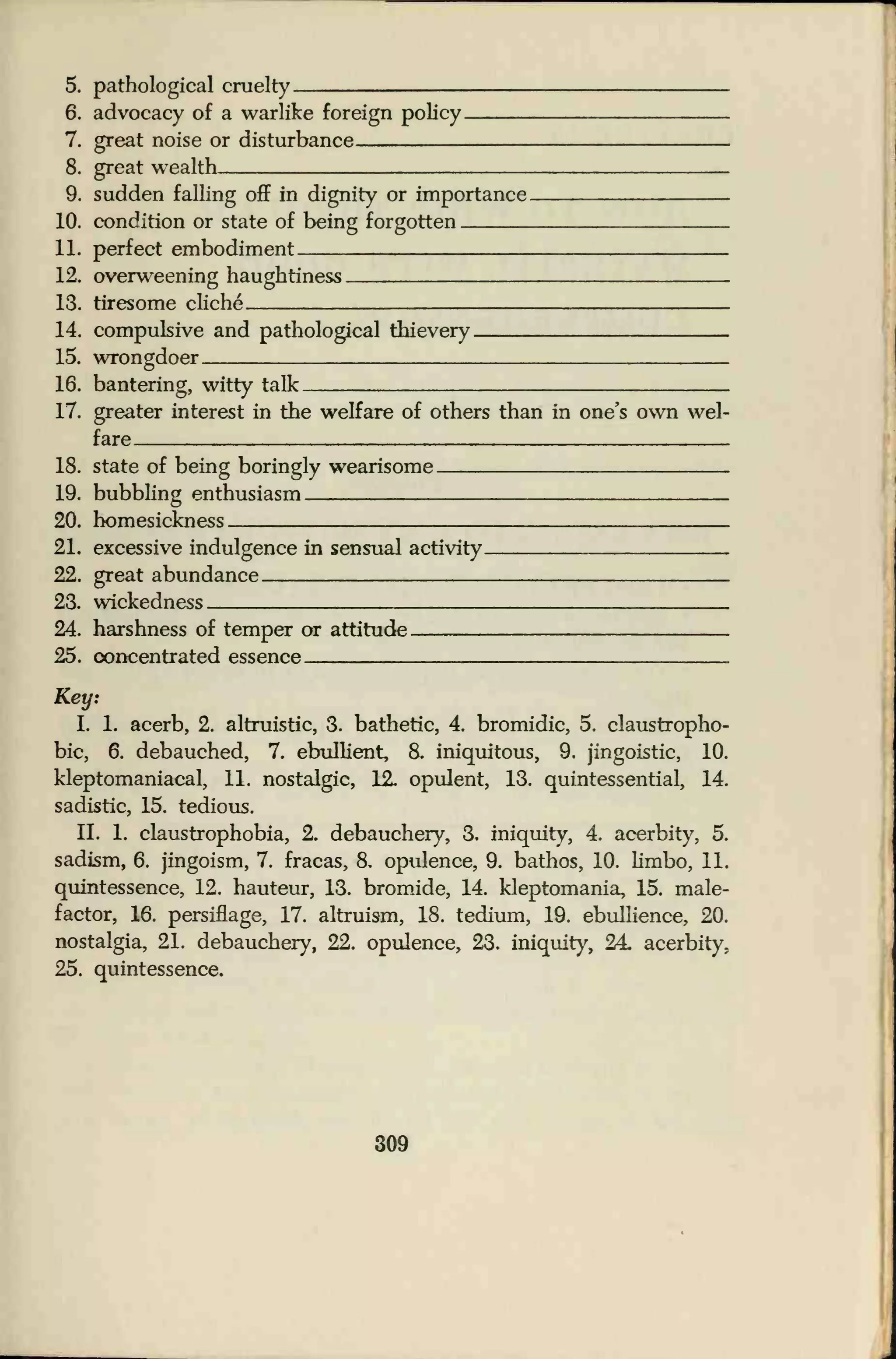 "
5. pathological cruelty
6. advocacy of a warlike foreign policy.
7. great noise or disturbance
8. great wealth.
9. sudden falling off in dignity or importance.
10. condition or state of being forgotten
11. perfect embodiment.
12. overweening haughtiness
13. tiresome cliche
14. compulsive and pathological thievery
15. wrongdoer.
16. bantering, witty talk
17. greater interest in the welfare of others than in one's own wel-
fare
18. state of being boringly wearisome
19. bubbling enthusiasm
20. homesickness
21. excessive indulgence in sensual activity
22. great abundance
23. wickedness
24. harshness of temper or attitude
25. concentrated essence
Key.
I. 1. acerb, 2. altruistic, 3. bathetic, 4. bromidic, 5. claustropho-
bic, 6. debauched, 7. ebullient, 8. iniquitous, 9. jingoistic, 10.
kleptomaniacal, 11. nostalgic, 12. opulent, 13. quintessential, 14.
sadistic, 15. tedious.
II. 1. claustrophobia, 2. debauchery, 3. iniquity, 4. acerbity, 5.
sadism, 6. jingoism, 7. fracas, 8. opulence, 9. bathos, 10. limbo, 11.
quintessence, 12. hauteur, 13. bromide, 14. kleptomania, 15. male-
factor, 16. persiflage, 17. altruism, 18. tedium, 19. ebullience, 20.
nostalgia, 21. debauchery, 22. opulence, 23. iniquity, 24. acerbity.
25. quintessence.
309
 
