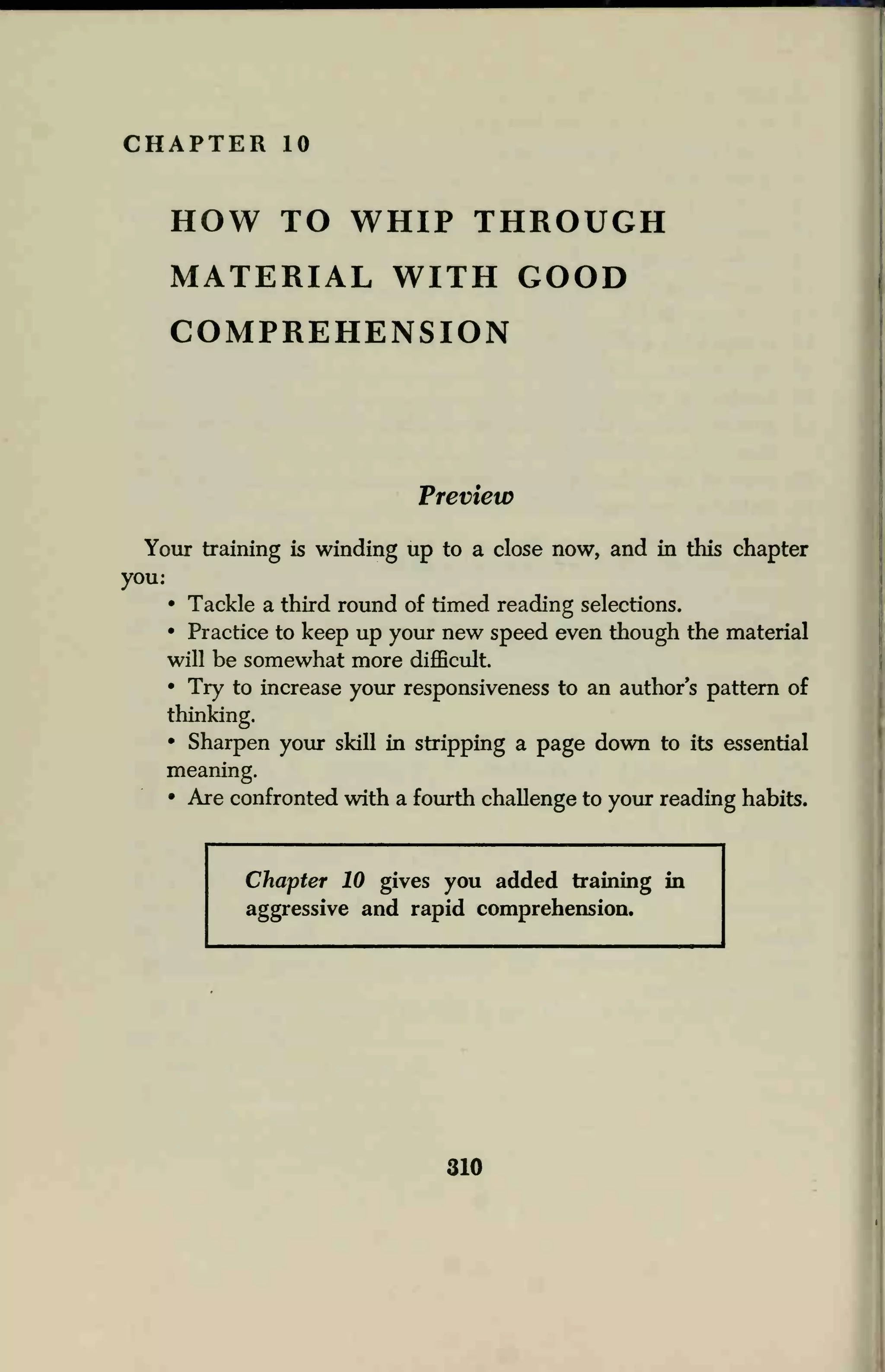 CHAPTER 10
HOW TO WHIP THROUGH
MATERIAL WITH GOOD
COMPREHENSION
Preview
Your training is winding up to a close now, and in this chapter
you:
• Tackle a third round of timed reading selections.
• Practice to keep up your new speed even though the material
will be somewhat more difficult.
• Try to increase your responsiveness to an author's pattern of
thinking.
• Sharpen your skill in stripping a page down to its essential
meaning.
• Are confronted with a fourth challenge to your reading habits.
Chapter 10 gives you added training in
aggressive and rapid comprehension.
310
 