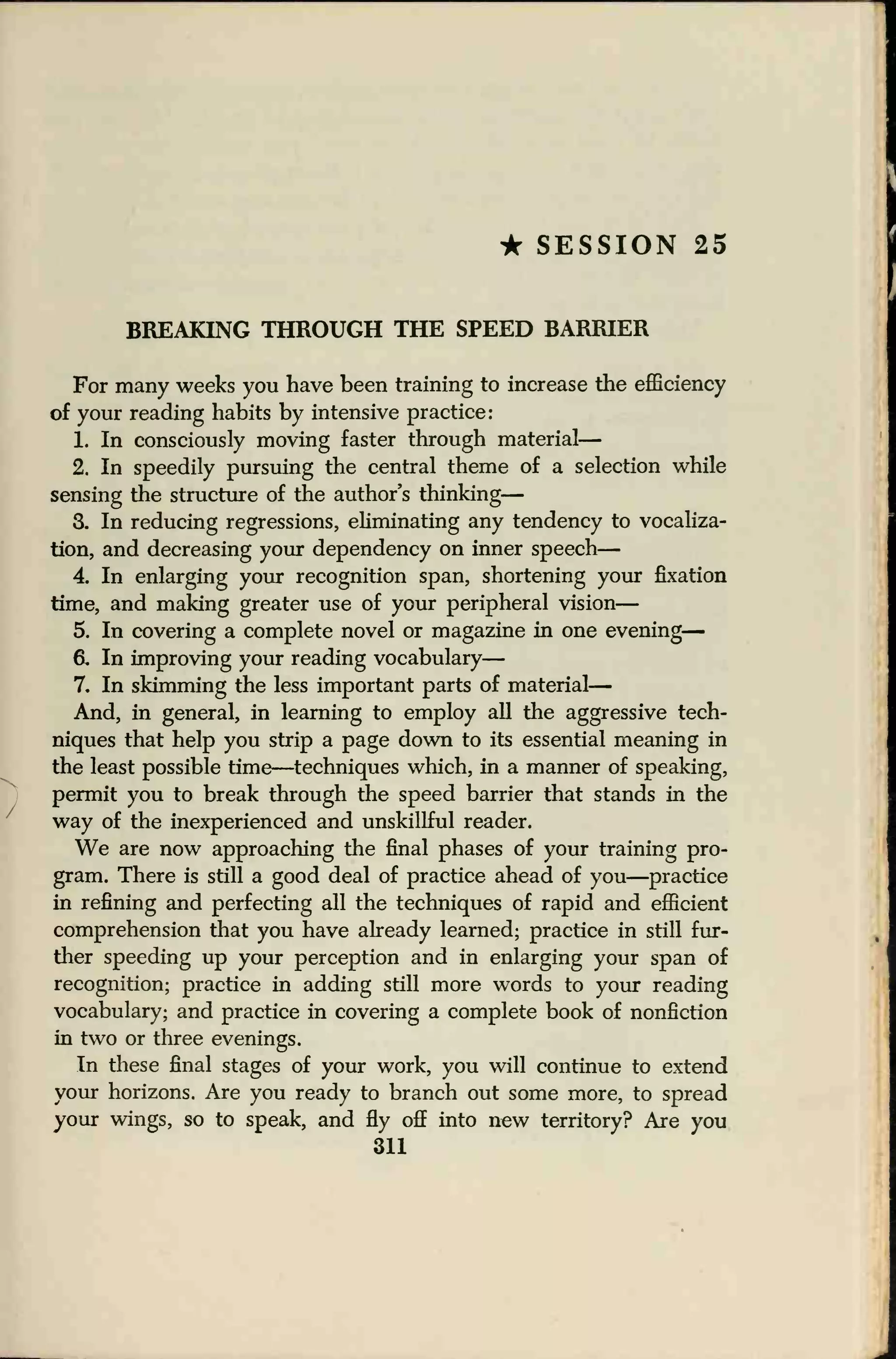• SESSION 25
BREAKING THROUGH THE SPEED BARRIER
For many weeks you have been training to increase the efficiency
of your reading habits by intensive practice:
1. In consciously moving faster through material
—
2. In speedily pursuing the central theme of a selection while
sensing the structure of the author's thinking
—
3. In reducing regressions, eliminating any tendency to vocaliza-
tion, and decreasing your dependency on inner speech
—
4. In enlarging your recognition span, shortening your fixation
time, and making greater use of your peripheral vision
—
5. In covering a complete novel or magazine in one evening
—
& In improving your reading vocabulary
—
7. In skimming the less important parts of material
—
And, in general, in learning to employ all the aggressive tech-
niques that help you strip a page down to its essential meaning in
the least possible time—techniques which, in a manner of speaking,
permit you to break through the speed barrier that stands in the
way of the inexperienced and unskillful reader.
We are now approaching the final phases of your training pro-
gram. There is still a good deal of practice ahead of you—practice
in refining and perfecting all the techniques of rapid and efficient
comprehension that you have already learned; practice in still fur-
ther speeding up your perception and in enlarging your span of
recognition; practice in adding still more words to your reading
vocabulary; and practice in covering a complete book of nonfiction
in two or three evenings.
In these final stages of your work, you will continue to extend
your horizons. Are you ready to branch out some more, to spread
your wings, so to speak, and fly off into new territory? Are you
311
 