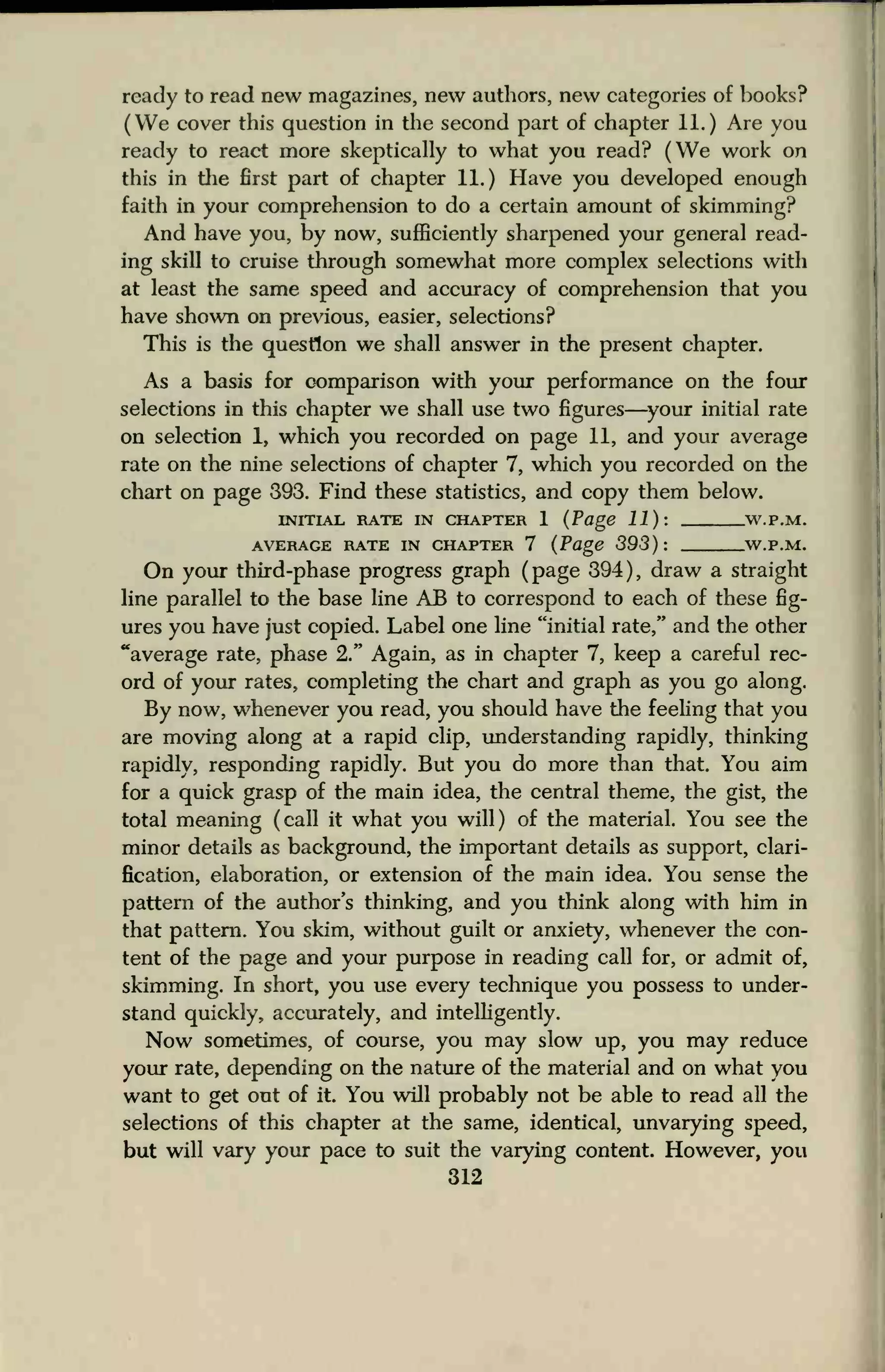 ready to read new magazines, new authors, new categories of books?
(We cover this question in the second part of chapter 11.) Are you
ready to react more skeptically to what you read? (We work on
this in the first part of chapter 11.) Have you developed enough
faith in your comprehension to do a certain amount of skimming?
And have you, by now, sufficiently sharpened your general read-
ing skill to cruise through somewhat more complex selections with
at least the same speed and accuracy of comprehension that you
have shown on previous, easier, selections?
This is the question we shall answer in the present chapter.
As a basis for comparison with your performance on the four
selections in this chapter we shall use two figures—your initial rate
on selection 1, which you recorded on page 11, and your average
rate on the nine selections of chapter 7, which you recorded on the
chart on page 393. Find these statistics, and copy them below.
INITIAL RATE IN CHAPTER 1 (Page 11): W.P.M.
AVERAGE RATE IN CHAPTER 7 (Page 393): W.P.M.
On your third-phase progress graph (page 394), draw a straight
line parallel to the base line AB to correspond to each of these fig-
ures you have just copied. Label one line "initial rate," and the other
"average rate, phase 2." Again, as in chapter 7, keep a careful rec-
ord of your rates, completing the chart and graph as you go along.
By now, whenever you read, you should have the feeling that you
are moving along at a rapid clip, understanding rapidly, thinking
rapidly, responding rapidly. But you do more than that. You aim
for a quick grasp of the main idea, the central theme, the gist, the
total meaning (call it what you will) of the material. You see the
minor details as background, the important details as support, clari-
fication, elaboration, or extension of the main idea. You sense the
pattern of the author's thinking, and you think along with him in
that pattern. You skim, without guilt or anxiety, whenever the con-
tent of the page and your purpose in reading call for, or admit of,
skimming. In short, you use every technique you possess to under-
stand quickly, accurately, and intelligently.
Now sometimes, of course, you may slow up, you may reduce
your rate, depending on the nature of the material and on what you
want to get out of it. You will probably not be able to read all the
selections of this chapter at the same, identical, unvarying speed,
but will vary your pace to suit the varying content. However, you
312
 