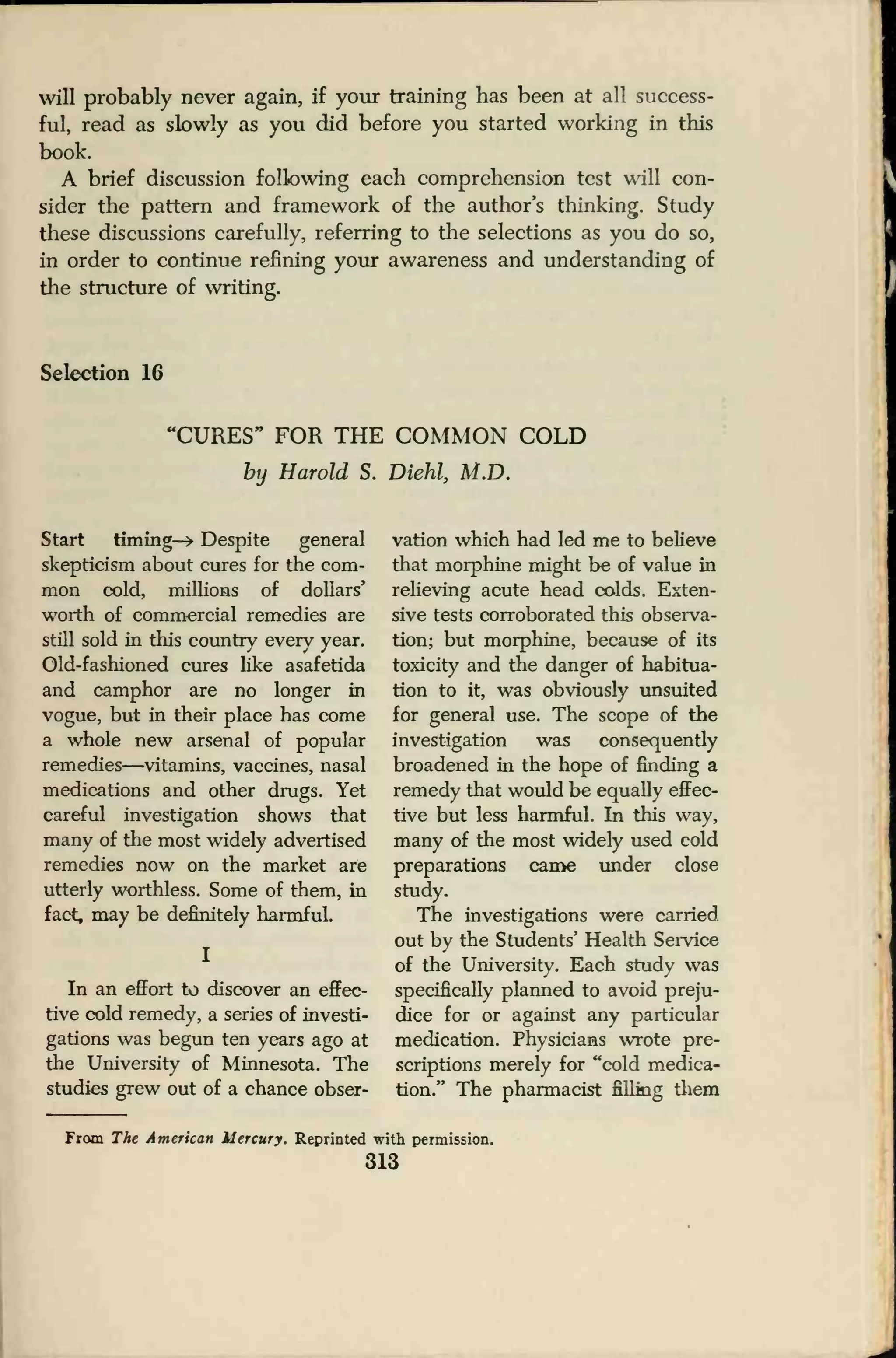 will probably never again, if your training has been at all success-
ful, read as slowly as you did before you started working in this
book.
A brief discussion following each comprehension test will con-
sider the pattern and framework of the author's thinking. Study
these discussions carefully, referring to the selections as you do so,
in order to continue refining your awareness and understanding of
the structure of writing.
Selection 16
'CURES" FOR THE COMMON COLD
by Harold S. Diehl, M.D.
Start timing-* Despite general
skepticism about cures for the com-
mon cold, millions of dollars'
worth of commercial remedies are
still sold in this country every year.
Old-fashioned cures like asafetida
and camphor are no longer in
vogue, but in their place has come
a whole new arsenal of popular
remedies—vitamins, vaccines, nasal
medications and other drugs. Yet
careful investigation shows that
many of the most widely advertised
remedies now on the market are
utterly worthless. Some of them, in
fact, may be definitely harmful.
In an effort to discover an effec-
tive cold remedy, a series of investi-
gations was begun ten years ago at
the University of Minnesota. The
studies grew out of a chance obser-
vation which had led me to believe
that morphine might be of value in
relieving acute head colds. Exten-
sive tests corroborated this observa-
tion; but morphine, because of its
toxicity and the danger of habitua-
tion to it, was obviously unsuited
for general use. The scope of the
investigation was consequently
broadened in the hope of finding a
remedy that would be equally effec-
tive but less harmful. In this way,
many of the most widely used cold
preparations came under close
study.
The investigations were carried
out by the Students' Health Service
of the University. Each study was
specifically planned to avoid preju-
dice for or against any particular
medication. Physicians wrote pre-
scriptions merely for "cold medica-
tion." The pharmacist filling them
From The American Mercury. Reprinted with permission.
313
 