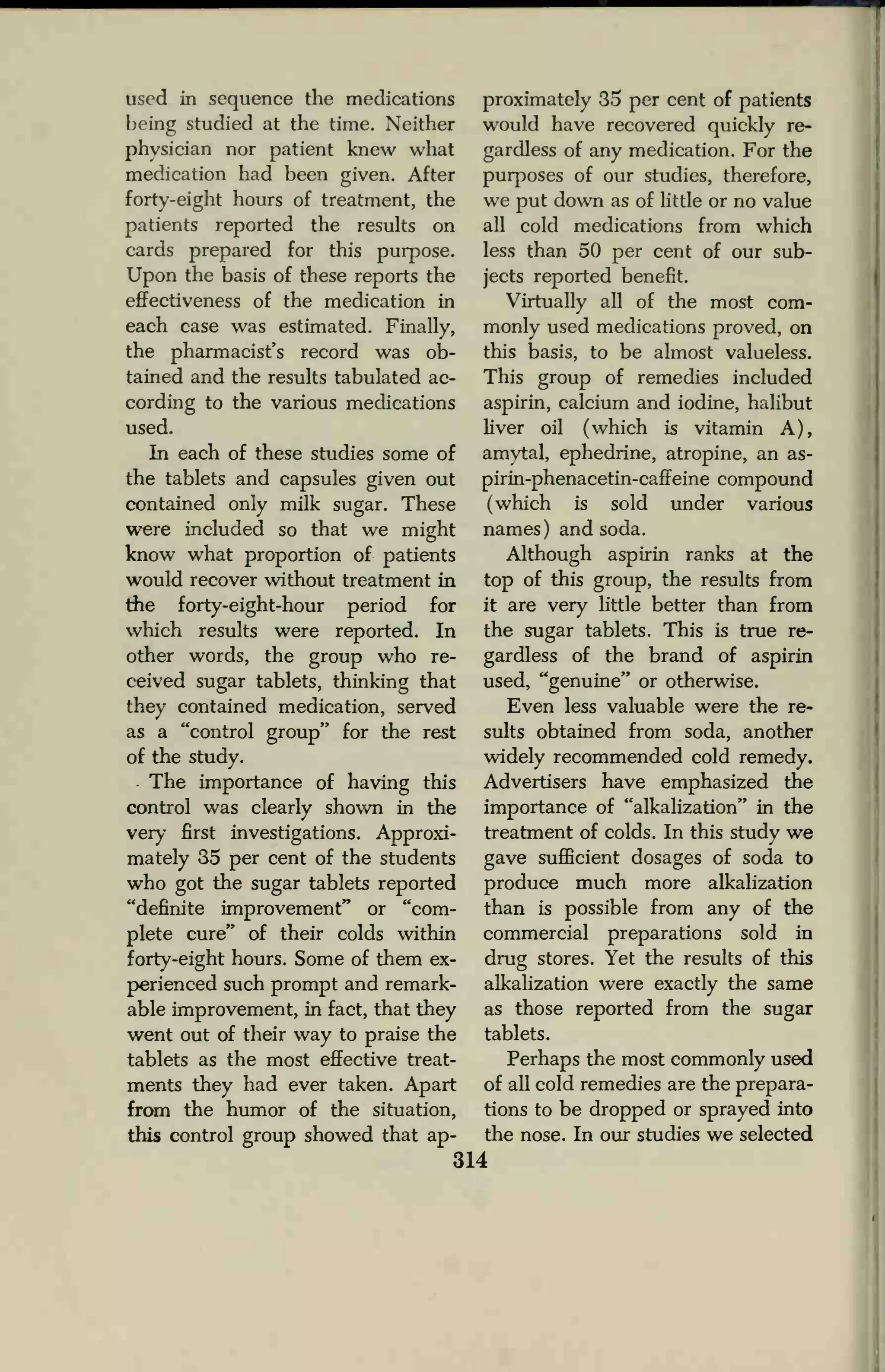 used in sequence the medications
being studied at the time. Neither
physician nor patient knew what
medication had been given. After
forty-eight hours of treatment, the
patients reported the results on
cards prepared for this purpose.
Upon the basis of these reports the
effectiveness of the medication in
each case was estimated. Finally,
the pharmacist's record was ob-
tained and the results tabulated ac-
cording to the various medications
used.
In each of these studies some of
the tablets and capsules given out
contained only milk sugar. These
were included so that we might
know what proportion of patients
would recover without treatment in
the forty-eight-hour period for
which results were reported. In
other words, the group who re-
ceived sugar tablets, thinking that
they contained medication, served
as a "control group" for the rest
of the study.
The importance of having this
control was clearly shown in the
very first investigations. Approxi-
mately 35 per cent of the students
who got the sugar tablets reported
"definite improvement" or "com-
plete cure" of their colds within
forty-eight hours. Some of them ex-
perienced such prompt and remark-
able improvement, in fact, that they
went out of their way to praise the
tablets as the most effective treat-
ments they had ever taken. Apart
from the humor of the situation,
this control group showed that ap-
proximately 35 per cent of patients
would have recovered quickly re-
gardless of any medication. For the
purposes of our studies, therefore,
we put down as of little or no value
all cold medications from which
less than 50 per cent of our sub-
jects reported benefit.
Virtually all of the most com-
monly used medications proved, on
this basis, to be almost valueless.
This group of remedies included
aspirin, calcium and iodine, halibut
liver oil (which is vitamin A),
amytal, ephedrine, atropine, an as-
pirin-phenacetin-caffeine compound
(which is sold under various
names) and soda.
Although aspirin ranks at the
top of this group, the results from
it are very little better than from
the sugar tablets. This is true re-
gardless of the brand of aspirin
used, "genuine" or otherwise.
Even less valuable were the re-
sults obtained from soda, another
widely recommended cold remedy.
Advertisers have emphasized the
importance of "alkalization" in the
treatment of colds. In this study we
gave sufficient dosages of soda to
produce much more alkalization
than is possible from any of the
commercial preparations sold in
drug stores. Yet the results of this
alkalization were exactly the same
as those reported from the sugar
tablets.
Perhaps the most commonly used
of all cold remedies are the prepara-
tions to be dropped or sprayed into
the nose. In our studies we selected
314
 