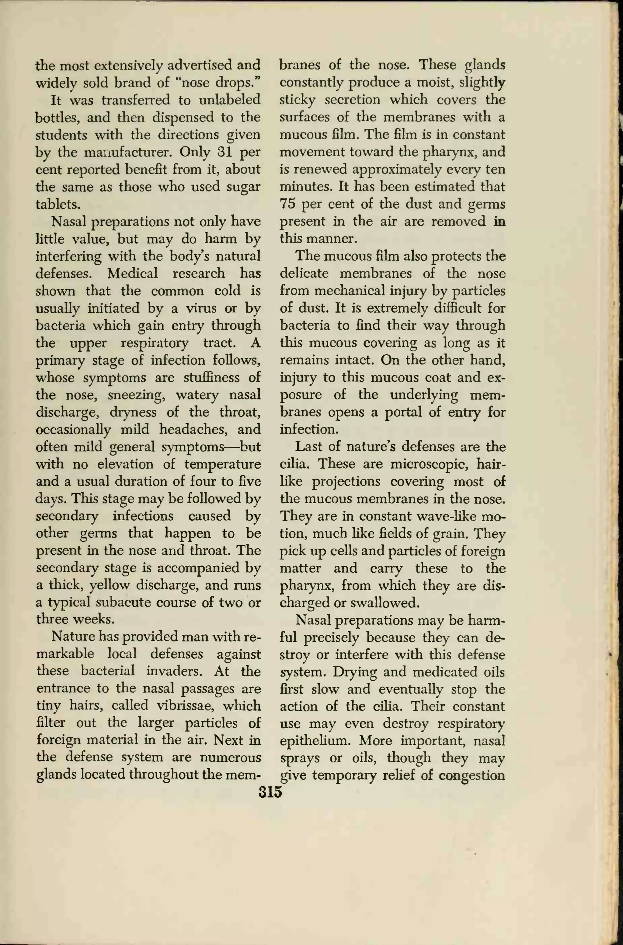 the most extensively advertised and
widely sold brand of "nose drops."
It was transferred to unlabeled
bottles, and then dispensed to the
students with the directions given
by the manufacturer. Only 31 per
cent reported benefit from it, about
the same as those who used sugar
tablets.
Nasal preparations not only have
little value, but may do harm by
interfering with the body's natural
defenses. Medical research has
shown that the common cold is
usually initiated by a virus or by
bacteria which gain entiy through
the upper respiratory tract. A
primary stage of infection follows,
whose symptoms are stuffiness of
the nose, sneezing, watery nasal
discharge, dryness of the throat,
occasionally mild headaches, and
often mild general symptoms—but
with no elevation of temperature
and a usual duration of four to five
days. This stage may be followed by
secondary infections caused by
other germs that happen to be
present in the nose and throat. The
secondary stage is accompanied by
a thick, yellow discharge, and runs
a typical subacute course of two or
three weeks.
Nature has provided man with re-
markable local defenses against
these bacterial invaders. At the
entrance to the nasal passages are
tiny hairs, called vibrissae, which
filter out the larger particles of
foreign material in the air. Next in
the defense system are numerous
glands located throughout the mem-
315
branes of the nose. These glands
constantly produce a moist, slightly
sticky secretion which covers the
surfaces of the membranes with a
mucous film. The film is in constant
movement toward the pharynx, and
is renewed approximately every ten
minutes. It has been estimated that
75 per cent of the dust and germs
present in the air are removed in
this manner.
The mucous film also protects the
delicate membranes of the nose
from mechanical injury by particles
of dust. It is extremely difficult for
bacteria to find their way through
this mucous covering as long as it
remains intact. On the other hand,
injury to this mucous coat and ex-
posure of the underlying mem-
branes opens a portal of entry for
infection.
Last of nature's defenses are the
cilia. These are microscopic, hair-
like projections covering most of
the mucous membranes in the nose.
They are in constant wave-like mo-
tion, much like fields of grain. They
pick up cells and particles of foreign
matter and carry these to the
pharynx, from which they are dis-
charged or swallowed.
Nasal preparations may be harm-
ful precisely because they can de-
stroy or interfere with this defense
system. Drying and medicated oils
first slow and eventually stop the
action of the cilia. Their constant
use may even destroy respiratory
epithelium. More important, nasal
sprays or oils, though they may
give temporary relief of congestion
 