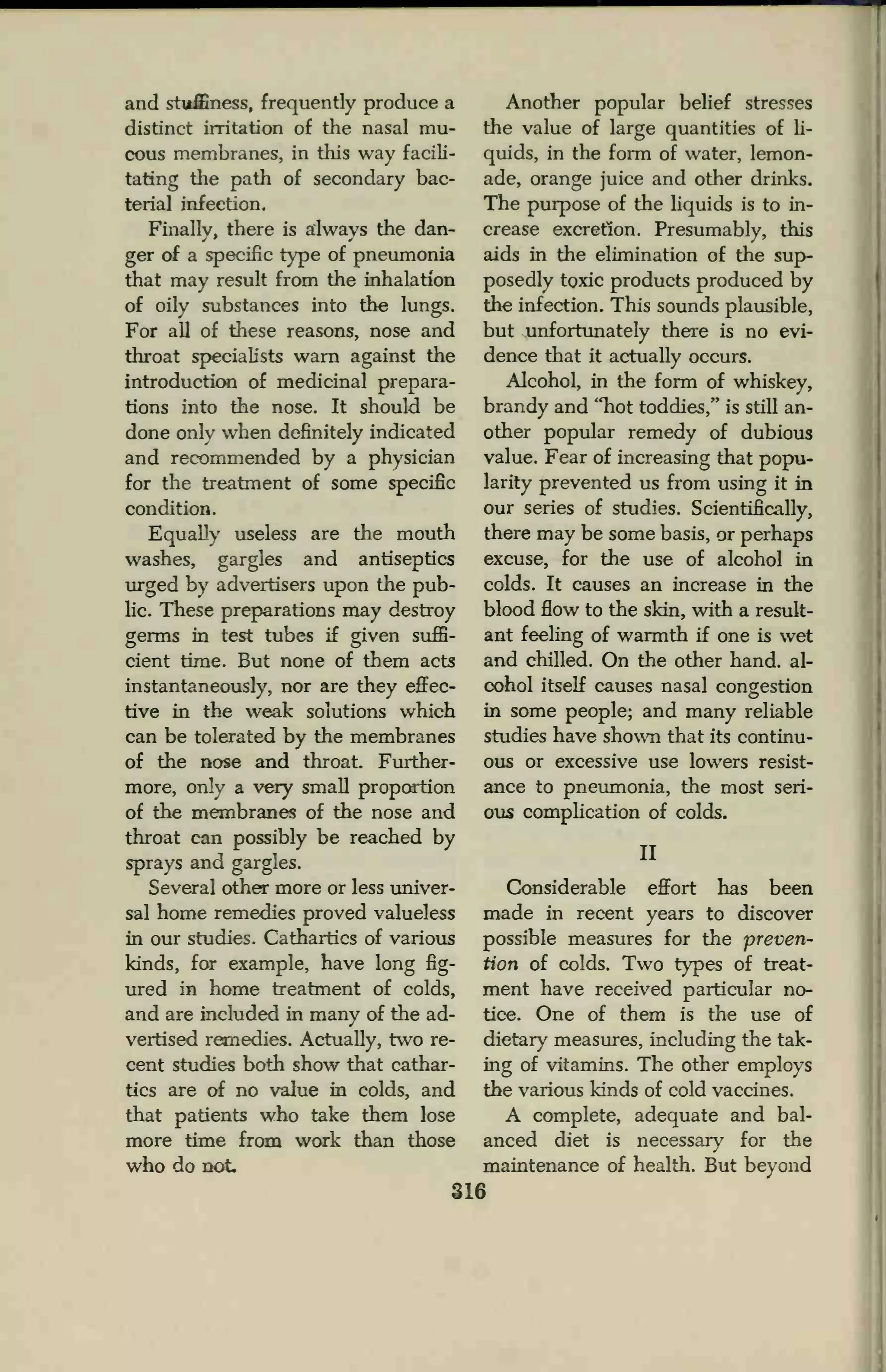 and stuffiness, frequently produce a
distinct irritation of the nasal mu-
cous membranes, in this way facili-
tating the path of secondary bac-
terial infection.
Finally, there is always the dan-
ger of a specific type of pneumonia
that may result from the inhalation
of oily substances into the lungs.
For all of these reasons, nose and
throat specialists warn against the
introduction of medicinal prepara-
tions into the nose. It should be
done only when definitely indicated
and recommended by a physician
for the treatment of some specific
condition.
Equally useless are the mouth
washes, gargles and antiseptics
urged by advertisers upon the pub-
He. These preparations may destroy
germs in test tubes if given suffi-
cient time. But none of them acts
instantaneously, nor are they effec-
tive in the weak solutions which
can be tolerated by the membranes
of the nose and throat. Further-
more, only a very small proportion
of the membranes of the nose and
throat can possibly be reached by
sprays and gargles.
Several other more or less univer-
sal home remedies proved valueless
in our studies. Cathartics of various
kinds, for example, have long fig-
ured in home treatment of colds,
and are included in many of the ad-
vertised remedies. Actually, two re-
cent studies both show that cathar-
tics are of no value in colds, and
that patients who take them lose
more time from work than those
who do not.
Another popular belief stresses
the value of large quantities of li-
quids, in the form of water, lemon-
ade, orange juice and other drinks.
The purpose of the liquids is to in-
crease excretion. Presumably, this
aids in the elimination of the sup-
posedly toxic products produced by
the infection. This sounds plausible,
but unfortunately there is no evi-
dence that it actually occurs.
Alcohol, in the form of whiskey,
brandy and "hot toddies," is still an-
other popular remedy of dubious
value. Fear of increasing that popu-
larity prevented us from using it in
our series of studies. Scientifically,
there may be some basis, or perhaps
excuse, for the use of alcohol in
colds. It causes an increase in the
blood flow to the skin, with a result-
ant feeling of warmth if one is wet
and chilled. On the other hand, al-
cohol itself causes nasal congestion
in some people; and many reliable
studies have shown that its continu-
ous or excessive use lowers resist-
ance to pneumonia, the most seri-
ous complication of colds.
II
Considerable effort has been
made in recent years to discover
possible measures for the preven-
tion of colds. Two types of treat-
ment have received particular no-
tice. One of them is the use of
dietary measures, including the tak-
ing of vitamins. The other employs
the various kinds of cold vaccines.
A complete, adequate and bal-
anced diet is necessary for the
maintenance of health. But beyond
316
 