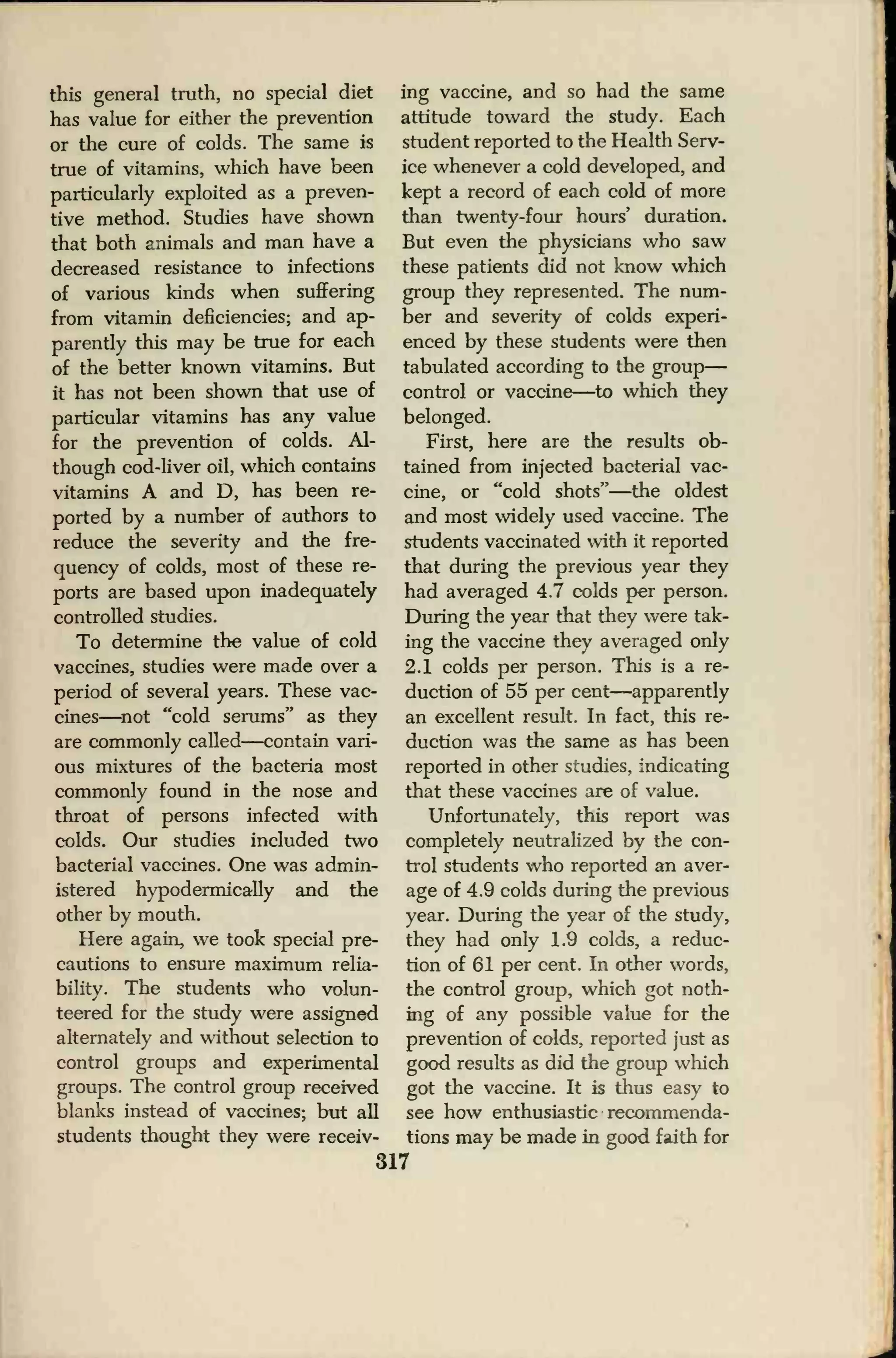 this general truth, no special diet
has value for either the prevention
or the cure of colds. The same is
true of vitamins, which have been
particularly exploited as a preven-
tive method. Studies have shown
that both animals and man have a
decreased resistance to infections
of various kinds when suffering
from vitamin deficiencies; and ap-
parently this may be true for each
of the better known vitamins. But
it has not been shown that use of
particular vitamins has any value
for the prevention of colds. Al-
though cod-liver oil, which contains
vitamins A and D, has been re-
ported by a number of authors to
reduce the severity and the fre-
quency of colds, most of these re-
ports are based upon inadequately
controlled studies.
To determine the value of cold
vaccines, studies were made over a
period of several years. These vac-
cines—not "cold serums" as they
are commonly called—contain vari-
ous mixtures of the bacteria most
commonly found in the nose and
throat of persons infected with
colds. Our studies included two
bacterial vaccines. One was admin-
istered hypodermically and the
other by mouth.
Here again, we took special pre-
cautions to ensure maximum relia-
bility. The students who volun-
teered for the study were assigned
alternately and without selection to
control groups and experimental
groups. The control group received
blanks instead of vaccines; but all
students thought they were receiv-
ing vaccine, and so had the same
attitude toward the study. Each
student reported to the Health Serv-
ice whenever a cold developed, and
kept a record of each cold of more
than twenty-four hours' duration.
But even the physicians who saw
these patients did not know which
group they represented. The num-
ber and severity of colds experi-
enced by these students were then
tabulated according to the group
—
control or vaccine—to which they
belonged.
First, here are the results ob-
tained from injected bacterial vac-
cine, or "cold shots"—the oldest
and most widely used vaccine. The
students vaccinated with it reported
that during the previous year they
had averaged 4.7 colds per person.
During the year that they were tak-
ing the vaccine they averaged only
2.1 colds per person. This is a re-
duction of 55 per cent—apparently
an excellent result. In fact, this re-
duction was the same as has been
reported in other studies, indicating
that these vaccines are of value.
Unfortunately, this report was
completely neutralized by the con-
trol students who reported an aver-
age of 4.9 colds during the previous
year. During the year of the study,
they had only 1.9 colds, a reduc-
tion of 61 per cent. In other words,
the control group, which got noth-
ing of any possible value for the
prevention of colds, reported just as
good results as did the group which
got the vaccine. It is thus easy to
see how enthusiastic recommenda-
tions may be made in good faith for
317
 