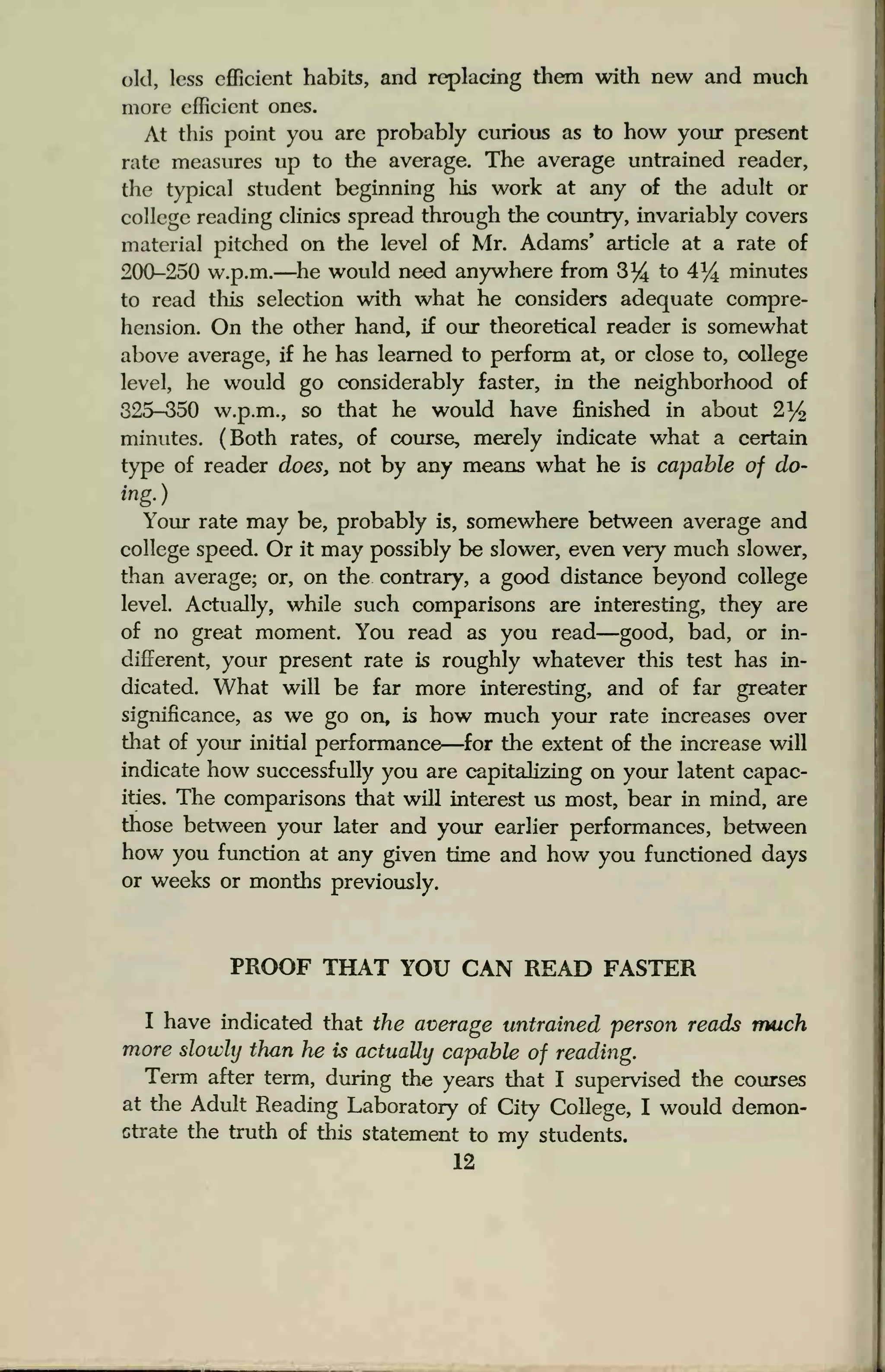 old, less efficient habits, and replacing them with new and much
more efficient ones.
At this point you are probably curious as to how your present
rate measures up to the average. The average untrained reader,
the typical student beginning his work at any of the adult or
college reading clinics spread through the country, invariably covers
material pitched on the level of Mr. Adams' article at a rate of
200-250 w.p.m.—he would need anywhere from 3% to 4% minutes
to read this selection with what he considers adequate compre-
hension. On the other hand, if our theoretical reader is somewhat
above average, if he has learned to perform at, or close to, college
level, he would go considerably faster, in the neighborhood of
325-350 w.p.m., so that he would have finished in about 2%
minutes. (Both rates, of course, merely indicate what a certain
type of reader does, not by any means what he is capable of do-
ing.)
Your rate may be, probably is, somewhere between average and
college speed. Or it may possibly be slower, even very much slower,
than average; or, on the contrary, a good distance beyond college
level. Actually, while such comparisons are interesting, they are
of no great moment. You read as you read—good, bad, or in-
different, your present rate is roughly whatever this test has in-
dicated. What will be far more interesting, and of far greater
significance, as we go on, is how much your rate increases over
that of your initial performance—for the extent of the increase will
indicate how successfully you are capitalizing on your latent capac-
ities. The comparisons that will interest us most, bear in mind, are
those between your later and your earlier performances, between
how you function at any given time and how you functioned days
or weeks or months previously.
PROOF THAT YOU CAN READ FASTER
I have indicated that the average untrained person reads much
more slowly than he is actually capable of reading.
Term after term, during the years that I supervised the courses
at the Adult Reading Laboratory of City College, I would demon-
Gtrate the truth of this statement to my students.
12
 