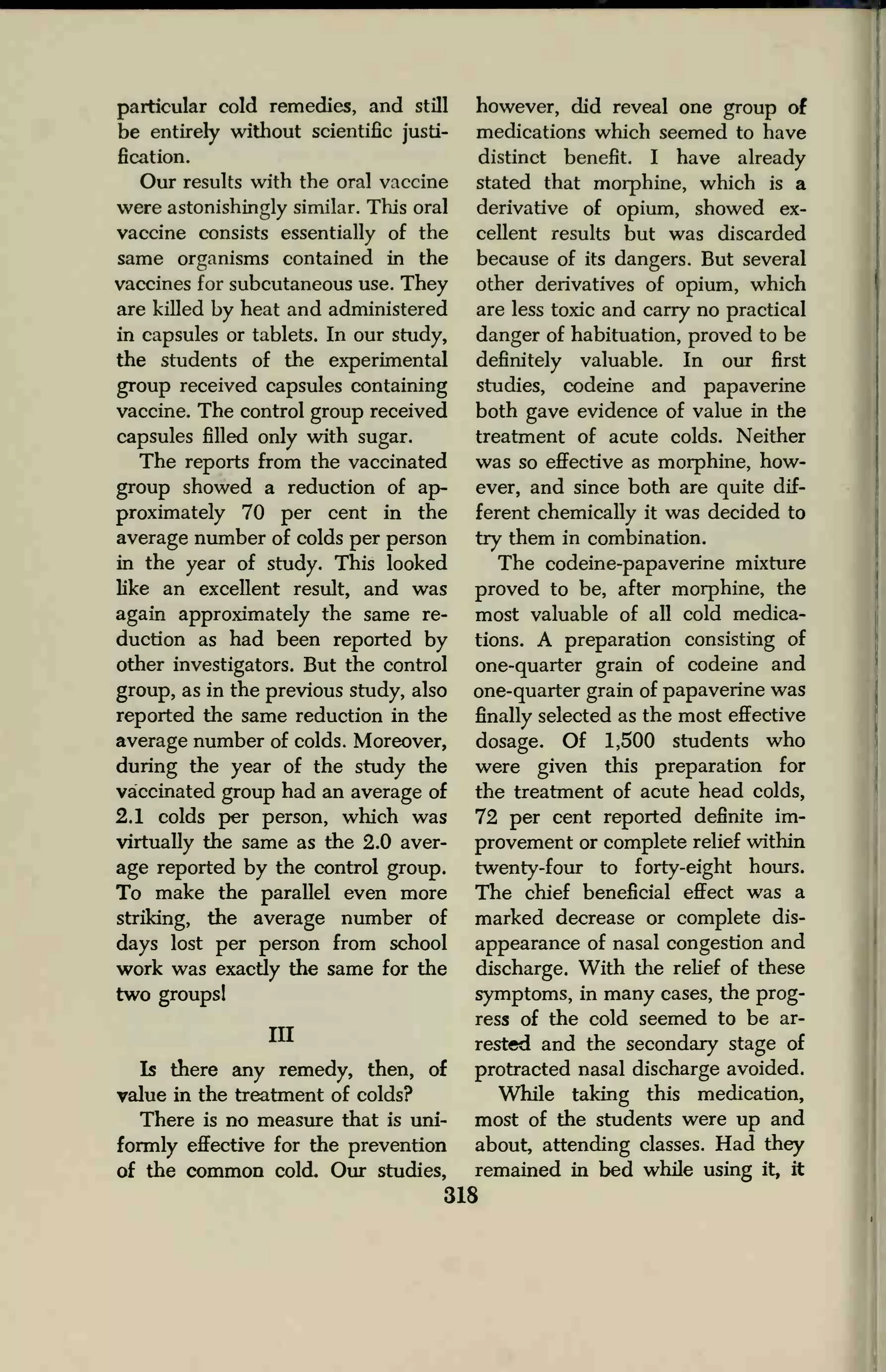 particular cold remedies, and still
be entirely without scientific justi-
fication.
Our results with the oral vaccine
were astonishingly similar. This oral
vaccine consists essentially of the
same organisms contained in the
vaccines for subcutaneous use. They
are killed by heat and administered
in capsules or tablets. In our study,
the students of the experimental
group received capsules containing
vaccine. The control group received
capsules filled only with sugar.
The reports from the vaccinated
group showed a reduction of ap-
proximately 70 per cent in the
average number of colds per person
in the year of study. This looked
like an excellent result, and was
again approximately the same re-
duction as had been reported by
other investigators. But the control
group, as in the previous study, also
reported the same reduction in the
average number of colds. Moreover,
during the year of the study the
vaccinated group had an average of
2.1 colds per person, which was
virtually the same as the 2.0 aver-
age reported by the control group.
To make the parallel even more
striking, the average number of
days lost per person from school
work was exactly the same for the
two groups!
in
Is there any remedy, then, of
value in the treatment of colds?
There is no measure that is uni-
formly effective for the prevention
of the common cold. Our studies,
however, did reveal one group of
medications which seemed to have
distinct benefit. I have already
stated that morphine, which is a
derivative of opium, showed ex-
cellent results but was discarded
because of its dangers. But several
other derivatives of opium, which
are less toxic and carry no practical
danger of habituation, proved to be
definitely valuable. In our first
studies, codeine and papaverine
both gave evidence of value in the
treatment of acute colds. Neither
was so effective as morphine, how-
ever, and since both are quite dif-
ferent chemically it was decided to
try them in combination.
The codeine-papaverine mixture
proved to be, after morphine, the
most valuable of all cold medica-
tions. A preparation consisting of
one-quarter grain of codeine and
one-quarter grain of papaverine was
finally selected as the most effective
dosage. Of 1,500 students who
were given this preparation for
the treatment of acute head colds,
72 per cent reported definite im-
provement or complete relief within
twenty-four to forty-eight hours.
The chief beneficial effect was a
marked decrease or complete dis-
appearance of nasal congestion and
discharge. With the relief of these
symptoms, in many cases, the prog-
ress of the cold seemed to be ar-
rested and the secondary stage of
protracted nasal discharge avoided.
While taking this medication,
most of the students were up and
about, attending classes. Had they
remained in bed while using it, it
318
 