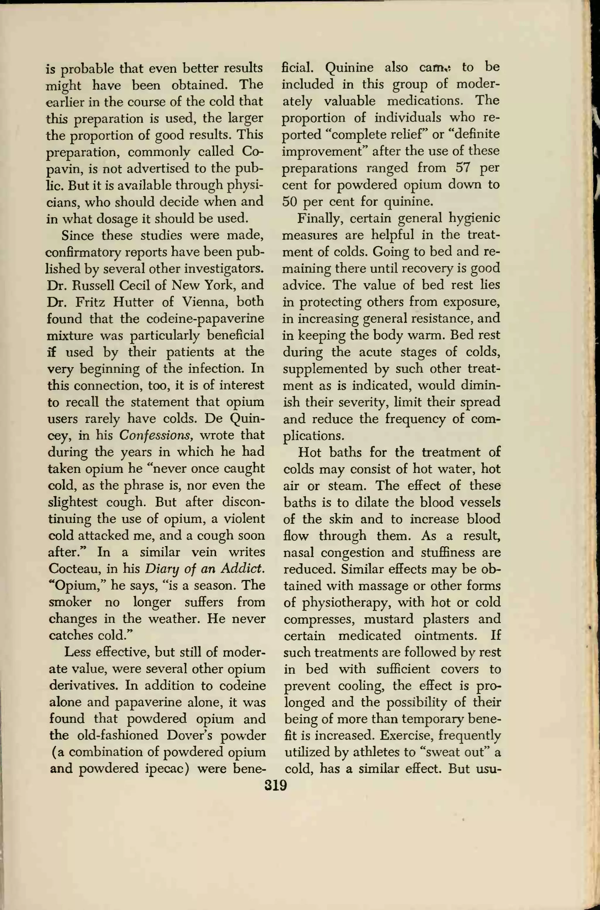 is probable that even better results
might have been obtained. The
earlier in the course of the cold that
this preparation is used, the larger
the proportion of good results. This
preparation, commonly called Co-
pavin, is not advertised to the pub-
lic. But it is available through physi-
cians, who should decide when and
in what dosage it should be used.
Since these studies were made,
confirmatory reports have been pub-
lished by several other investigators.
Dr. Russell Cecil of New York, and
Dr. Fritz Hutter of Vienna, both
found that the codeine-papaverine
mixture was particularly beneficial
if used by their patients at the
very beginning of the infection. In
this connection, too, it is of interest
to recall the statement that opium
users rarely have colds. De Quin-
cey, in his Confessions, wrote that
during the years in which he had
taken opium he "never once caught
cold, as the phrase is, nor even the
slightest cough. But after discon-
tinuing the use of opium, a violent
cold attacked me, and a cough soon
after." In a similar vein writes
Cocteau, in his Diary of an Addict.
"Opium," he says, "is a season. The
smoker no longer suffers from
changes in the weather. He never
catches cold."
Less effective, but still of moder-
ate value, were several other opium
derivatives. In addition to codeine
alone and papaverine alone, it was
found that powdered opium and
the old-fashioned Dover's powder
(a combination of powdered opium
and powdered ipecac) were bene-
ficial. Quinine also cam,* to be
included in this group of moder-
ately valuable medications. The
proportion of individuals who re-
ported "complete relief" or "definite
improvement" after the use of these
preparations ranged from 57 per
cent for powdered opium down to
50 per cent for quinine.
Finally, certain general hygienic
measures are helpful in the treat-
ment of colds. Going to bed and re-
maining there until recovery is good
advice. The value of bed rest lies
in protecting others from exposure,
in increasing general resistance, and
in keeping the body warm. Bed rest
during the acute stages of colds,
supplemented by such other treat-
ment as is indicated, would dimin-
ish their severity, limit their spread
and reduce the frequency of com-
plications.
Hot baths for the treatment of
colds may consist of hot water, hot
air or steam. The effect of these
baths is to dilate the blood vessels
of the skin and to increase blood
flow through them. As a result,
nasal congestion and stuffiness are
reduced. Similar effects may be ob-
tained with massage or other forms
of physiotherapy, with hot or cold
compresses, mustard plasters and
certain medicated ointments. If
such treatments are followed by rest
in bed with sufficient covers to
prevent cooling, the effect is pro-
longed and the possibility of their
being of more than temporary bene-
fit is increased. Exercise, frequently
utilized by athletes to "sweat out" a
cold, has a similar effect. But usu-
319
 