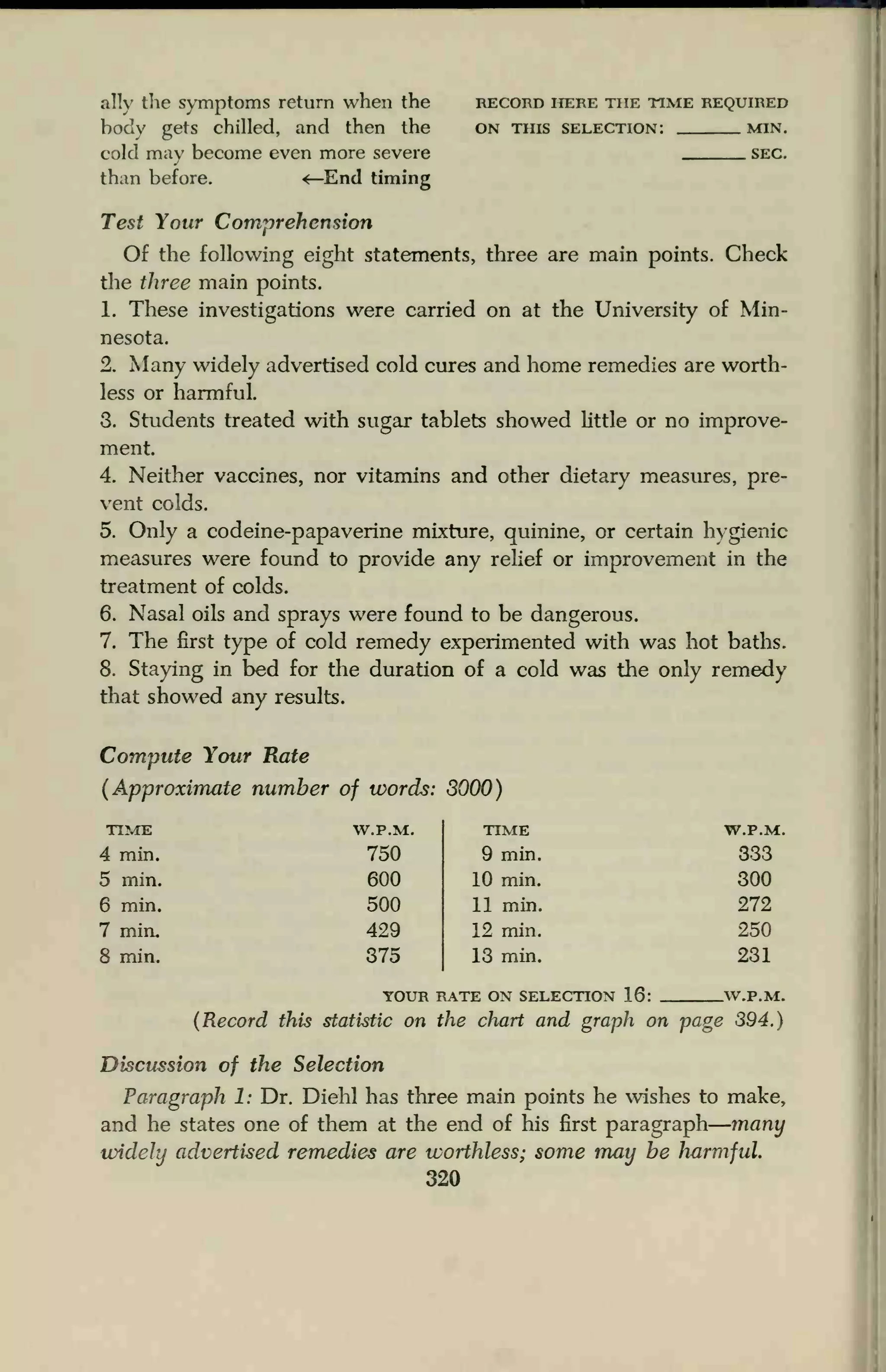 ally die symptoms return when the record here the time required
body gets chilled, and then the on this selection: min.
cold may become even more severe sec.
than before. <—End timing
Test Your Comprehension
Of the following eight statements, three are main points. Check
the three main points.
1. These investigations were carried on at the University of Min-
nesota.
2. Many widely advertised cold cures and home remedies are worth-
less or harmful.
3. Students treated with sugar tablets showed little or no improve-
ment.
4. Neither vaccines, nor vitamins and other dietary measures, pre-
vent colds.
5. Only a codeine-papaverine mixture, quinine, or certain hygienic
measures were found to provide any relief or improvement in the
treatment of colds.
6. Nasal oils and sprays were found to be dangerous.
7. The first type of cold remedy experimented with was hot baths.
8. Staying in bed for the duration of a cold was the only remedy
that showed any results.
Compute Your Rate
(Approximate number of words: 8000)
TIME
4 min.
5 min.
6 min.
7 min.
8 min.
(Record this statistic on the chart and graph on page 394.)
Discussion of the Selection
Paragraph 1: Dr. Diehl has three main points he wishes to make,
and he states one of them at the end of his first paragraph many
widely advertised remedies are worthless; some may be harmful.
320
W.P.M. TIME W.P.M.
750 9 min. 333
600 10 min. 300
500 11 min. 272
429 12 min. 250
375 13 min. 231
YOUR IIATE ON SELECTION 16: W.PM.
 