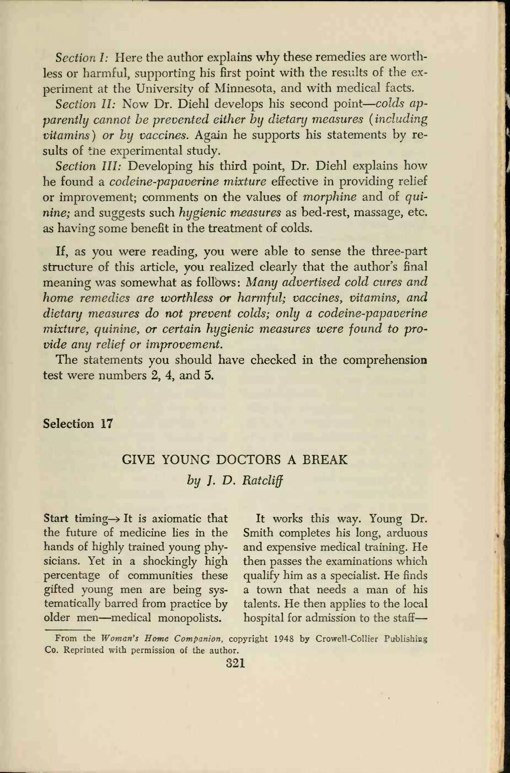 Section I: Here the author explains why these remedies are worth-
less or harmful, supporting his first point with the results of the ex-
periment at the University of Minnesota, and with medical facts.
Section II: Now Dr. Diehl develops his second point
—
colds ap-
parently cannot be prevented either by dietary measures (
including
vitamins) or by vaccines. Again he supports his statements by re-
sults of tne experimental study.
Section III: Developing his third point, Dr. Diehl explains how
he found a codeine-papaverine mixture effective in providing relief
or improvement; comments on the values of morphine and of qui-
nine; and suggests such hygienic measures as bed-rest, massage, etc.
as having some benefit in the treatment of colds.
If, as you were reading, you were able to sense the three-part
structure of this article, you realized clearly that the author's final
meaning was somewhat as follows: Many advertised cold cures and
home remedies are worthless or harmful; vaccines, vitamins, and
dietary measures do not prevent colds; only a codeine-papaverine
mixture, quinine, or certain hygienic measures were found to pro-
vide any relief or improvement.
The statements you should have checked in the comprehension
test were numbers 2, 4, and 5.
Selection 17
GIVE YOUNG DOCTORS A BREAK
by }. D. Ratcliff
Start timing—> It is axiomatic that It works this way. Young Dr.
the future of medicine lies in the Smith completes his long, arduous
hands of highly trained young phy- and expensive medical training. He
sicians. Yet in a shockingly high then passes the examinations which
percentage of communities these qualify him as a specialist. He finds
gifted young men are being sys- a town that needs a man of his
tematically barred from practice by talents. He then applies to the local
older men—medical monopolists. hospital for admission to the staff
—
From the Woman's Home Companion, copyright 1948 by Crowell-Collier Publishing
Co. Reprinted with permission of the author.
321
 