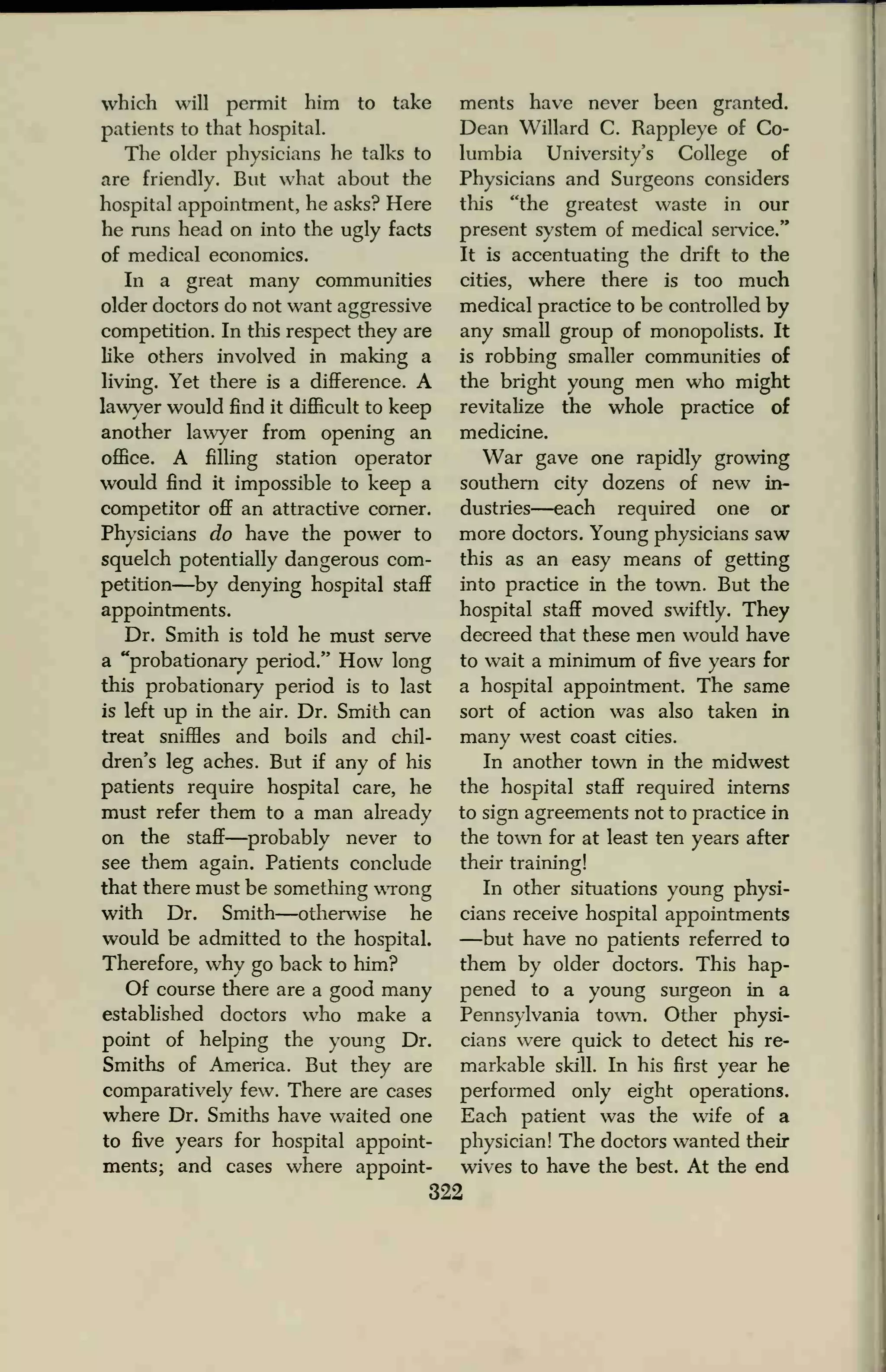 which will permit him to take
patients to that hospital.
The older physicians he talks to
are friendly. But what about the
hospital appointment, he asks? Here
he runs head on into the ugly facts
of medical economics.
In a great many communities
older doctors do not want aggressive
competition. In this respect they are
like others involved in making a
living. Yet there is a difference. A
lawyer would find it difficult to keep
another lawyer from opening an
office. A filling station operator
would find it impossible to keep a
competitor off an attractive corner.
Physicians do have the power to
squelch potentially dangerous com-
petition—by denying hospital staff
appointments.
Dr. Smith is told he must serve
a "probationary period." How long
this probationary period is to last
is left up in the air. Dr. Smith can
treat sniffles and boils and chil-
dren's leg aches. But if any of his
patients require hospital care, he
must refer them to a man already
on the staff
—probably never to
see them again. Patients conclude
that there must be something wrong
with Dr. Smith—otherwise he
would be admitted to the hospital.
Therefore, why go back to him?
Of course there are a good many
established doctors who make a
point of helping the young Dr.
Smiths of America. But they are
comparatively few. There are cases
where Dr. Smiths have waited one
to five years for hospital appoint-
ments; and cases where appoint-
ments have never been granted.
Dean Willard C. Rappleye of Co-
lumbia University's College of
Physicians and Surgeons considers
this "the greatest waste in our
present system of medical service."
It is accentuating the drift to the
cities, where there is too much
medical practice to be controlled by
any small group of monopolists. It
is robbing smaller communities of
the bright young men who might
revitalize the whole practice of
medicine.
War gave one rapidly growing
southern city dozens of new in-
dustries—each required one or
more doctors. Young physicians saw
this as an easy means of getting
into practice in the town. But the
hospital staff moved swiftly. They
decreed that these men would have
to wait a minimum of five years for
a hospital appointment. The same
sort of action was also taken in
many west coast cities.
In another town in the midwest
the hospital staff required interns
to sign agreements not to practice in
the town for at least ten years after
their training!
In other situations young physi-
cians receive hospital appointments
—but have no patients referred to
them by older doctors. This hap-
pened to a young surgeon in a
Pennsylvania town. Other physi-
cians were quick to detect his re-
markable skill. In his first year he
performed only eight operations.
Each patient was the wife of a
physician! The doctors wanted their
wives to have the best. At the end
322
 