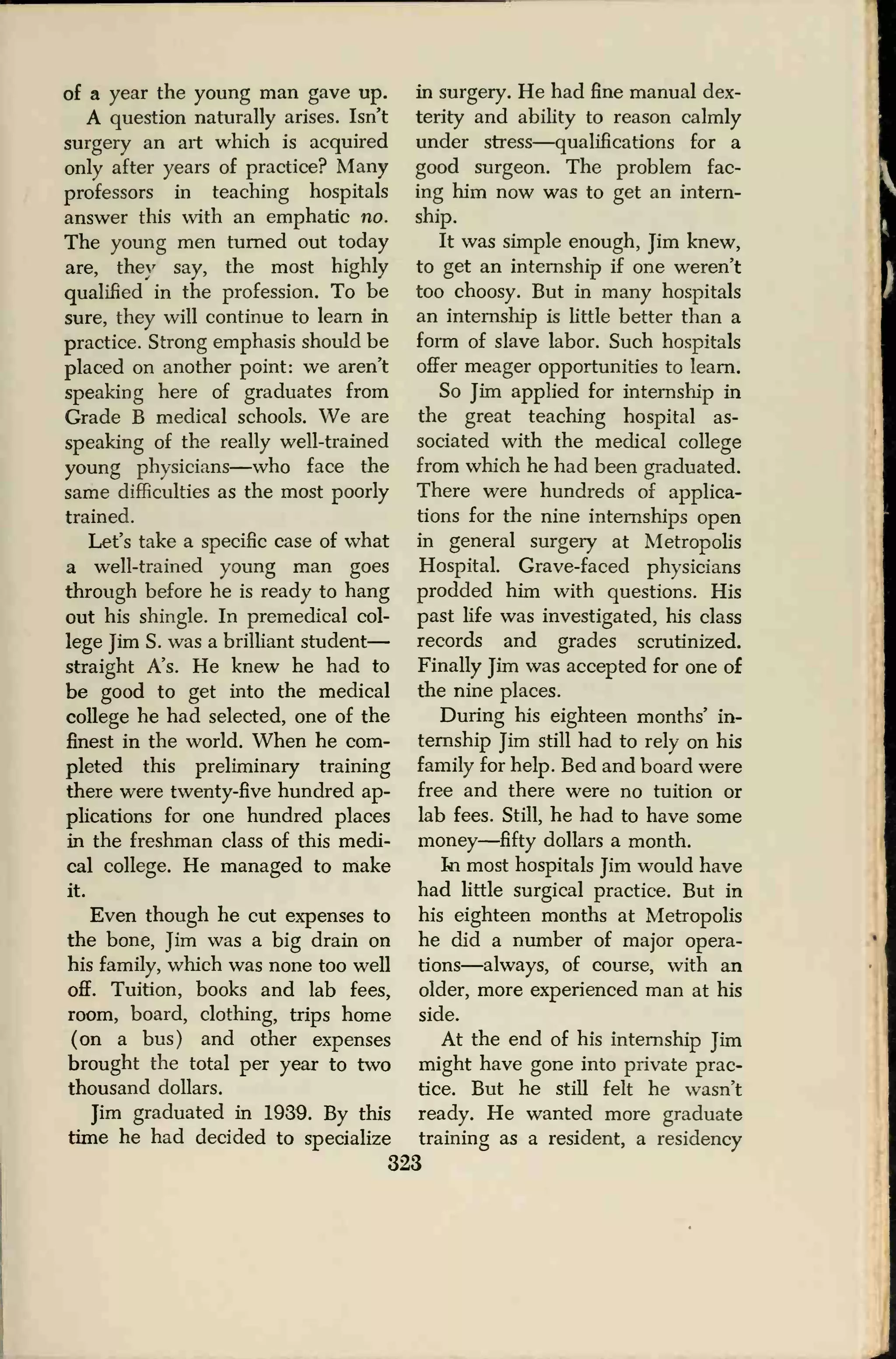 of a year the young man gave up.
A question naturally arises. Isn't
surgery an art which is acquired
only after years of practice? Many
professors in teaching hospitals
answer this with an emphatic no.
The young men turned out today
are, they say, the most highly
qualified in the profession. To be
sure, they will continue to learn in
practice. Strong emphasis should be
placed on another point: we aren't
speaking here of graduates from
Grade B medical schools. We are
speaking of the really well-trained
young physicians—who face the
same difficulties as the most poorly
trained.
Let's take a specific case of what
a well-trained young man goes
through before he is ready to hang
out his shingle. In premedical col-
lege Jim S. was a brilliant student
—
straight A's. He knew he had to
be good to get into the medical
college he had selected, one of the
finest in the world. When he com-
pleted this preliminary training
there were twenty-five hundred ap-
plications for one hundred places
in the freshman class of this medi-
cal college. He managed to make
it.
Even though he cut expenses to
the bone, Jim was a big drain on
his family, which was none too well
off. Tuition, books and lab fees,
room, board, clothing, trips home
(on a bus) and other expenses
brought the total per year to two
thousand dollars.
Jim graduated in 1939. By this
time he had decided to specialize
in surgery. He had fine manual dex-
terity and ability to reason calmly
under stress—qualifications for a
good surgeon. The problem fac-
ing him now was to get an intern-
ship.
It was simple enough, Jim knew,
to get an internship if one weren't
too choosy. But in many hospitals
an internship is little better than a
form of slave labor. Such hospitals
offer meager opportunities to learn.
So Jim applied for internship in
the great teaching hospital as-
sociated with the medical college
from which he had been graduated.
There were hundreds of applica-
tions for the nine internships open
in general surgery at Metropolis
Hospital. Grave-faced physicians
prodded him with questions. His
past life was investigated, his class
records and grades scrutinized.
Finally Jim was accepted for one of
the nine places.
During his eighteen months' in-
ternship Jim still had to rely on his
family for help. Bed and board were
free and there were no tuition or
lab fees. Still, he had to have some
money—fifty dollars a month.
In most hospitals Jim would have
had little surgical practice. But in
his eighteen months at Metropolis
he did a number of major opera-
tions—always, of course, with an
older, more experienced man at his
side.
At the end of his internship Jim
might have gone into private prac-
tice. But he still felt he wasn't
ready. He wanted more graduate
training as a resident, a residency
323
 