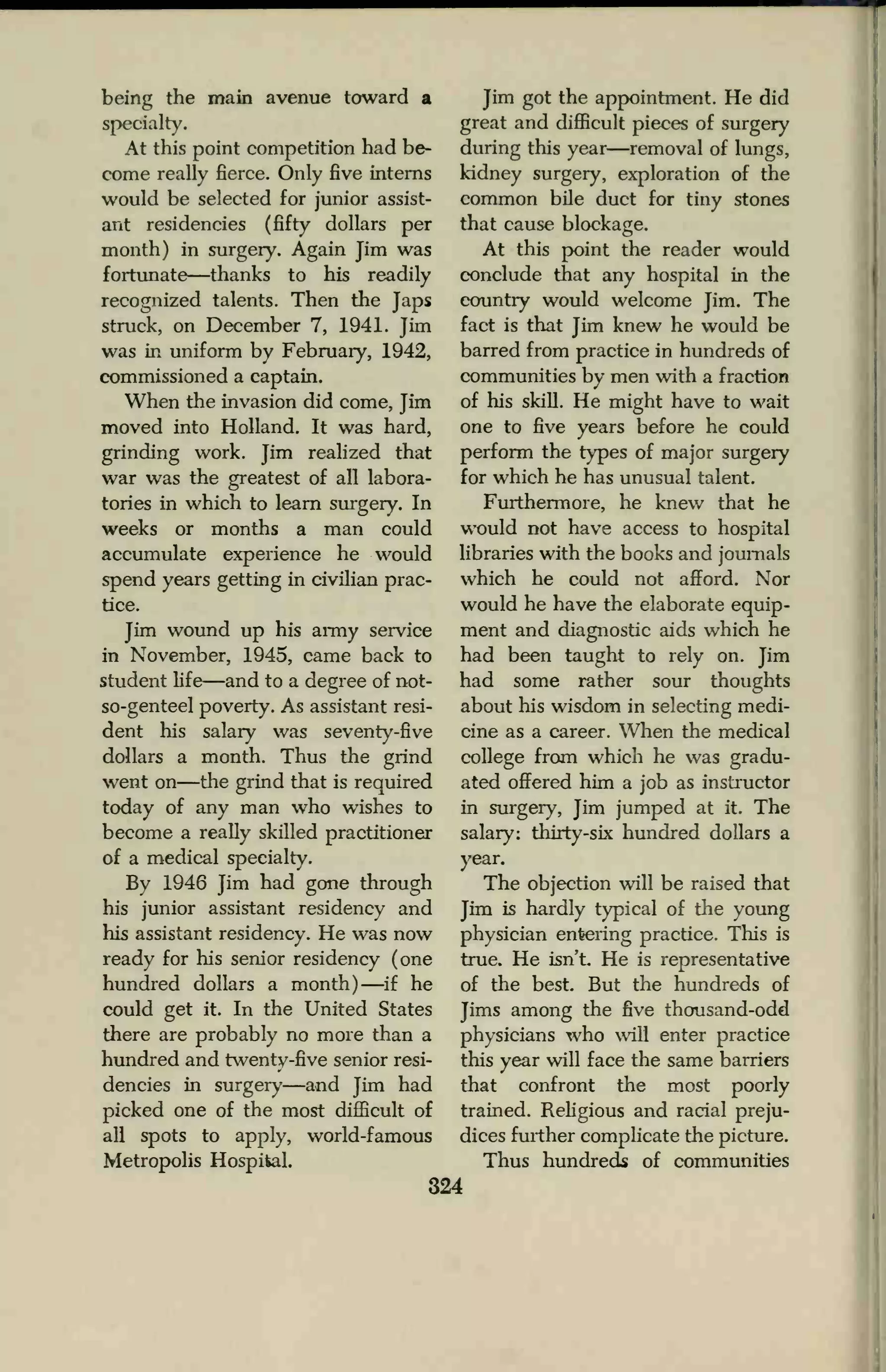 being the main avenue toward a
specialty.
At this point competition had be-
come really fierce. Only five interns
would be selected for junior assist-
ant residencies (fifty dollars per
month) in surgery. Again Jim was
fortunate—thanks to his readily
recognized talents. Then the Japs
struck, on December 7, 1941. Jim
was in uniform by February, 1942,
commissioned a captain.
When the invasion did come, Jim
moved into Holland. It was hard,
grinding work. Jim realized that
war was the greatest of all labora-
tories in which to learn surgery. In
weeks or months a man could
accumulate experience he would
spend years getting in civilian prac-
tice.
Jim wound up his army service
in November, 1945, came back to
student life—and to a degree of not-
so-genteel poverty. As assistant resi-
dent his salary was seventy-five
dollars a month. Thus the grind
went on—the grind that is required
today of any man who wishes to
become a really skilled practitioner
of a medical specialty.
By 1946 Jim had gone through
his junior assistant residency and
his assistant residency. He was now
ready for his senior residency (one
hundred dollars a month) —if he
could get it. In the United States
there are probably no more than a
hundred and twenty-five senior resi-
dencies in surgery—and Jim had
picked one of the most difficult of
all spots to apply, world-famous
Metropolis Hospital.
Jim got the appointment. He did
great and difficult pieces of surgery
during this year—removal of lungs,
kidney surgery, exploration of the
common bile duct for tiny stones
that cause blockage.
At this point the reader would
conclude that any hospital in the
country would welcome Jim. The
fact is that Jim knew he would be
barred from practice in hundreds of
communities by men with a fraction
of his skill. He might have to wait
one to five years before he could
perform the types of major surgery
for which he has unusual talent.
Furthermore, he knew that he
would not have access to hospital
libraries with the books and journals
which he could not afford. Nor
would he have the elaborate equip-
ment and diagnostic aids which he
had been taught to rely on. Jim
had some rather sour thoughts
about his wisdom in selecting medi-
cine as a career. When the medical
college from which he was gradu-
ated offered him a job as instructor
in surgery, Jim jumped at it. The
salary: thirty-six hundred dollars a
year.
The objection will be raised that
Jim is hardly typical of the young
physician entering practice. This is
true. He isn't He is representative
of the best. But the hundreds of
Jims among the five thousand-odd
physicians who will enter practice
this year will face the same barriers
that confront the most poorly
trained. Religious and racial preju-
dices further complicate the picture.
Thus hundreds of communities
324
 