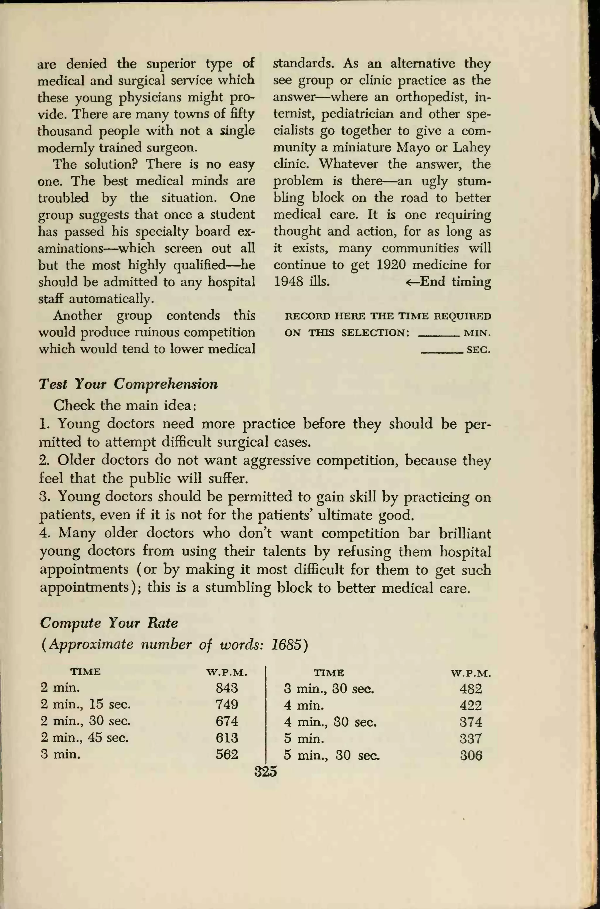 are denied the superior type of
medical and surgical service which
these young physicians might pro-
vide. There are many towns of fifty
thousand people with not a single
modernly trained surgeon.
The solution? There is no easy
one. The best medical minds are
troubled by the situation. One
group suggests that once a student
has passed his specialty board ex-
aminations—which screen out all
but the most highly qualified—he
should be admitted to any hospital
staff automatically.
Another group contends this
would produce ruinous competition
which would tend to lower medical
standards. As an alternative they
see group or clinic practice as the
answer—where an orthopedist, in-
ternist, pediatrician and other spe-
cialists go together to give a com-
munity a miniature Mayo or Lahey
clinic. Whatever the answer, the
problem is there—an ugly stum-
bling block on the road to better
medical care. It is one requiring
thought and action, for as long as
it exists, many communities will
continue to get 1920 medicine for
1948 ills. ^-End timing
RECORD HERE THE TIME REQUIRED
ON THIS SELECTION: MIN.
SEC.
Test Your Comprehension
Check the main idea:
1. Young doctors need more practice before they should be per-
mitted to attempt difficult surgical cases.
2. Older doctors do not want aggressive competition, because they
feel that the public will suffer.
3. Young doctors should be permitted to gain skill by practicing on
patients, even if it is not for the patients' ultimate good.
4. Many older doctors who don't want competition bar brilliant
young doctors from using their talents by refusing them hospital
appointments (or by making it most difficult for them to get such
appointments); this is a stumbling block to better medical care.
Compute Your Rate
(Approximate number of words: 1685)
TIME
2 min.
2 min., 15 sec.
2 min., 30 sec.
2 min., 45 sec.
3 min.
W.P.M.
843
749
674
613
562
325
TIME
3 min., 30 sec.
4 min.
4 min., 30 sec.
5 min.
5 min., 30 sec
W.P.M.
482
422
374
337
306
 