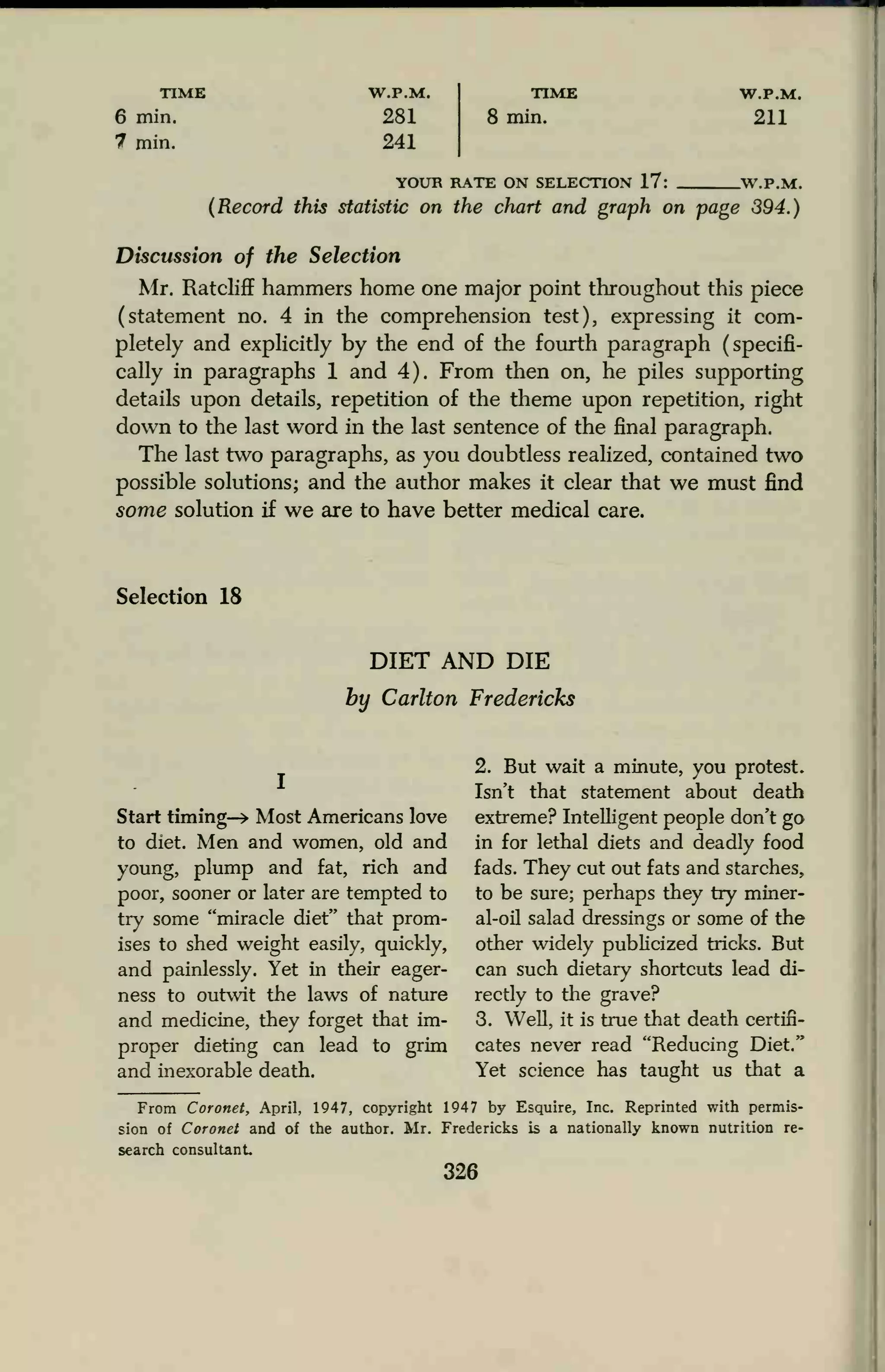 TIME W.P.M. TIME W.P.M.
6 min. 281 8 min. 211
7 min. 241
YOUR RATE ON SELECTION 17: WPA*
(Record this statistic on the chart and graph on page 394.)
Discussion of the Selection
Mr. Ratcliff hammers home one major point throughout this piece
(statement no. 4 in the comprehension test), expressing it com-
pletely and explicitly by the end of the fourth paragraph (specifi-
cally in paragraphs 1 and 4). From then on, he piles supporting
details upon details, repetition of the theme upon repetition, right
down to the last word in the last sentence of the final paragraph.
The last two paragraphs, as you doubtless realized, contained two
possible solutions; and the author makes it clear that we must find
some solution if we are to have better medical care.
Selection 18
DIET AND DIE
by Carlton Fredericks
Start timing—> Most Americans love
to diet. Men and women, old and
young, plump and fat, rich and
poor, sooner or later are tempted to
try some "miracle diet" that prom-
ises to shed weight easily, quickly,
and painlessly. Yet in their eager-
ness to outwit the laws of nature
and medicine, they forget that im-
proper dieting can lead to grim
and inexorable death.
2. But wait a minute, you protest.
Isn't that statement about death
extreme? Intelligent people don't go
in for lethal diets and deadly food
fads. They cut out fats and starches,
to be sure; perhaps they try miner-
al-oil salad dressings or some of the
other widely publicized tricks. But
can such dietary shortcuts lead di-
rectly to the grave?
3. Well, it is true that death certifi-
cates never read "Reducing Diet."
Yet science has taught us that a
From Coronet, April, 1947, copyright 1947 by Esquire, Inc. Reprinted with permis-
sion of Coronet and of the author. Mr. Fredericks is a nationally known nutrition re-
search consultant.
326
 
