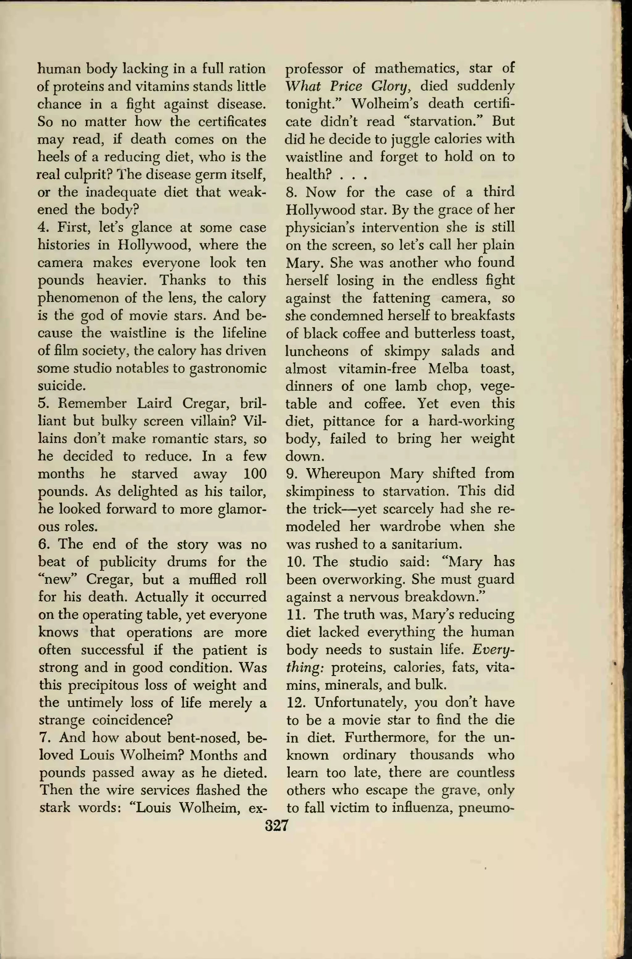 human body lacking in a full ration
of proteins and vitamins stands little
chance in a fight against disease.
So no matter how the certificates
may read, if death comes on the
heels of a reducing diet, who is the
real culprit? The disease germ itself,
or the inadequate diet that weak-
ened the body?
4. First, let's glance at some case
histories in Hollywood, where the
camera makes everyone look ten
pounds heavier. Thanks to this
phenomenon of the lens, the calory
is the god of movie stars. And be-
cause the waistline is the lifeline
of film society, the calory has driven
some studio notables to gastronomic
suicide.
5. Remember Laird Cregar, bril-
liant but bulky screen villain? Vil-
lains don't make romantic stars, so
he decided to reduce. In a few
months he starved away 100
pounds. As delighted as his tailor,
he looked forward to more glamor-
ous roles.
6. The end of the story was no
beat of publicity drums for the
"new" Cregar, but a muffled roll
for his death. Actually it occurred
on the operating table, yet everyone
knows that operations are more
often successful if the patient is
strong and in good condition. Was
this precipitous loss of weight and
the untimely loss of life merely a
strange coincidence?
7. And how about bent-nosed, be-
loved Louis Wolheim? Months and
pounds passed away as he dieted.
Then the wire services flashed the
stark words: "Louis Wolheim, ex-
professor of mathematics, star of
What Price Glory, died suddenly
tonight." Wolheim's death certifi-
cate didn't read "starvation." But
did he decide to juggle calories with
waistline and forget to hold on to
health? . . .
8. Now for the case of a third
Hollywood star. By the grace of her
physician's intervention she is still
on the screen, so let's call her plain
Mary. She was another who found
herself losing in the endless fight
against the fattening camera, so
she condemned herself to breakfasts
of black coffee and butterless toast,
luncheons of skimpy salads and
almost vitamin-free Melba toast,
dinners of one lamb chop, vege-
table and coffee. Yet even this
diet, pittance for a hard-working
body, failed to bring her weight
down.
9. Whereupon Mary shifted from
skimpiness to starvation. This did
the trick—yet scarcely had she re-
modeled her wardrobe when she
was rushed to a sanitarium.
10. The studio said: "Mary has
been overworking. She must guard
against a nervous breakdown."
11. The truth was, Mary's reducing
diet lacked everything the human
body needs to sustain life. Every-
thing: proteins, calories, fats, vita-
mins, minerals, and bulk.
12. Unfortunately, you don't have
to be a movie star to find the die
in diet. Furthermore, for the un-
known ordinary thousands who
learn too late, there are countless
others who escape the grave, only
to fall victim to influenza, pneumo-
327
 