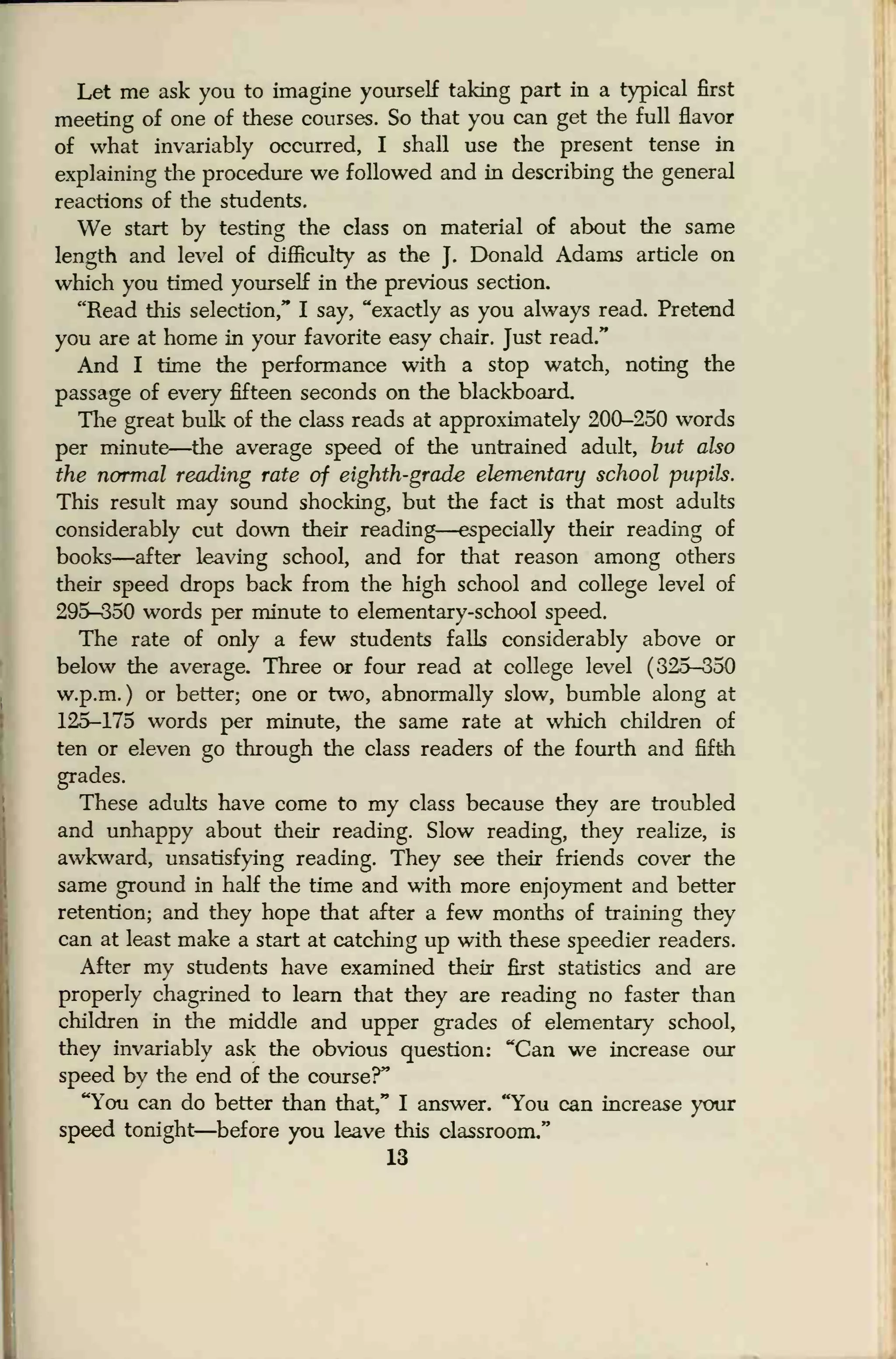 Let me ask you to imagine yourself taking part in a typical first
meeting of one of these courses. So that you can get the full flavor
of what invariably occurred, I shall use the present tense in
explaining the procedure we followed and in describing the general
reactions of the students.
We start by testing the class on material of about the same
length and level of difficulty as the J.
Donald Adams article on
which you timed yourself in the previous section.
"Read this selection," I say, "exactly as you always read. Pretend
you are at home in your favorite easy chair. Just read."
And I time the performance with a stop watch, noting the
passage of every fifteen seconds on the blackboard.
The great bulk of the class reads at approximately 200-250 words
per minute—the average speed of the untrained adult, but also
the normal reading rate of eighth-grade elementary school pupils.
This result may sound shocking, but the fact is that most adults
considerably cut down their reading—especially their reading of
books—after leaving school, and for that reason among others
their speed drops back from the high school and college level of
295-350 words per minute to elementary-school speed.
The rate of only a few students falls considerably above or
below the average. Three or four read at college level (325-350
w.p.m. ) or better; one or two, abnormally slow, bumble along at
125-175 words per minute, the same rate at which children of
ten or eleven go through the class readers of the fourth and fifth
grades.
These adults have come to my class because they are troubled
and unhappy about their reading. Slow reading, they realize, is
awkward, unsatisfying reading. They see their friends cover the
same ground in half the time and with more enjoyment and better
retention; and they hope that after a few months of training they
can at least make a start at catching up with these speedier readers.
After my students have examined their first statistics and are
properly chagrined to learn that they are reading no faster than
children in the middle and upper grades of elementary school,
they invariably ask the obvious question: "Can we increase our
speed by the end of the course?"
"You can do better than that," I answer. "You can increase your
speed tonight—before you leave this classroom."
13
 