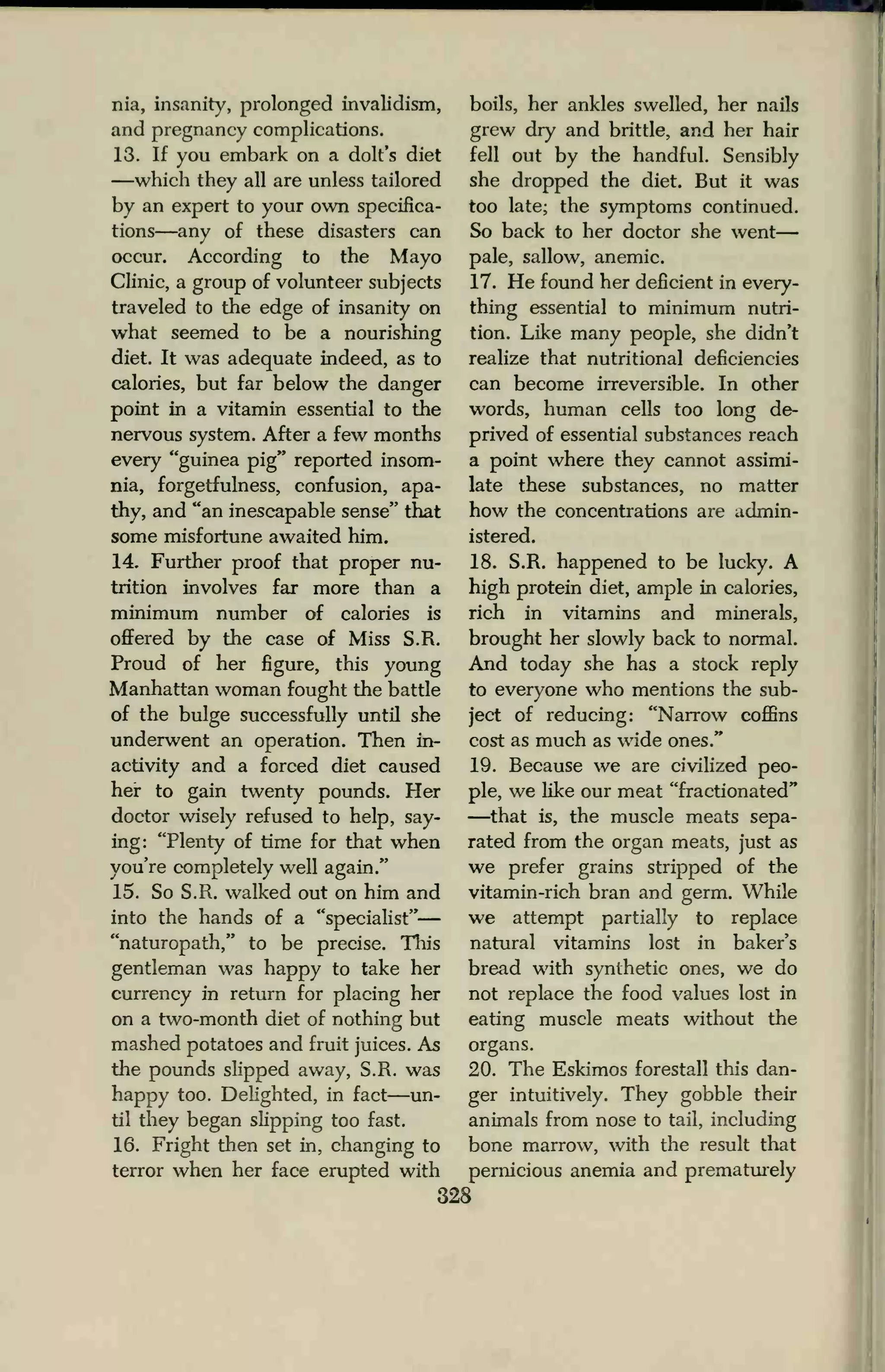 nia, insanity, prolonged invalidism,
and pregnancy complications.
13. If you embark on a dolt's diet
—which they all are unless tailored
by an expert to your own specifica-
tions—any of these disasters can
occur. According to the Mayo
Clinic, a group of volunteer subjects
traveled to the edge of insanity on
what seemed to be a nourishing
diet. It was adequate indeed, as to
calories, but far below the danger
point in a vitamin essential to the
nervous system. After a few months
every "guinea pig" reported insom-
nia, forgetfulness, confusion, apa-
thy, and "an inescapable sense" that
some misfortune awaited him.
14. Further proof that proper nu-
trition involves far more than a
minimum number of calories is
offered by the case of Miss S.R.
Proud of her figure, this young
Manhattan woman fought the battle
of the bulge successfully until she
underwent an operation. Then in-
activity and a forced diet caused
her to gain twenty pounds. Her
doctor wisely refused to help, say-
ing: "Plenty of time for that when
you're completely well again."
15. So S.R. walked out on him and
into the hands of a "specialist"
"naturopath," to be precise. This
gentleman was happy to take her
currency in return for placing her
on a two-month diet of nothing but
mashed potatoes and fruit juices. As
the pounds slipped away, S.R. was
happy too. Delighted, in fact—un-
til they began slipping too fast.
16. Fright then set in, changing to
terror when her face erupted with
boils, her ankles swelled, her nails
grew dry and brittle, and her hair
fell out by the handful. Sensibly
she dropped the diet. But it was
too late; the symptoms continued.
So back to her doctor she went
pale, sallow, anemic.
17. He found her deficient in every-
thing essential to minimum nutri-
tion. Like many people, she didn't
realize that nutritional deficiencies
can become irreversible. In other
words, human cells too long de-
prived of essential substances reach
a point where they cannot assimi-
late these substances, no matter
how the concentrations are admin-
istered.
18. S.R. happened to be lucky. A
high protein diet, ample in calories,
rich in vitamins and minerals,
brought her slowly back to normal.
And today she has a stock reply
to everyone who mentions the sub-
ject of reducing: "Narrow coffins
cost as much as wide ones."
19. Because we are civilized peo-
ple, we like our meat "fractionated"
—that is, the muscle meats sepa-
rated from the organ meats, just as
we prefer grains stripped of the
vitamin-rich bran and germ. While
we attempt partially to replace
natural vitamins lost in baker's
bread with synthetic ones, we do
not replace the food values lost in
eating muscle meats without the
organs.
20. The Eskimos forestall this dan-
ger intuitively. They gobble their
animals from nose to tail, including
bone marrow, with the result that
pernicious anemia and prematurely
328
 