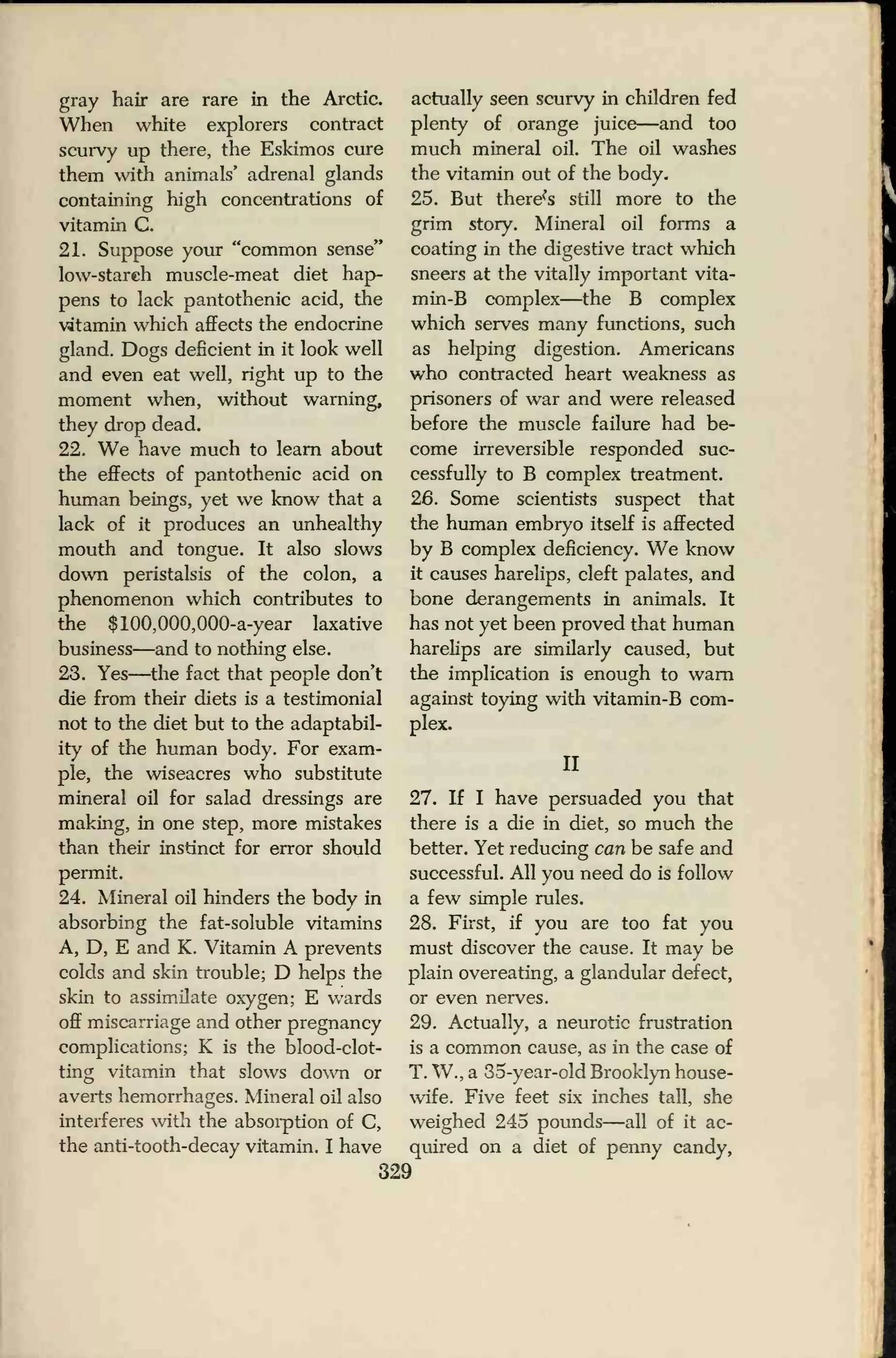 gray hair are rare in the Arctic.
When white explorers contract
scurvy up there, the Eskimos cure
them with animals' adrenal glands
containing high concentrations of
vitamin C.
21. Suppose your "common sense"
low-starch muscle-meat diet hap-
pens to lack pantothenic acid, the
vitamin which affects the endocrine
gland. Dogs deficient in it look well
and even eat well, right up to the
moment when, without warning,
they drop dead.
22. We have much to learn about
the effects of pantothenic acid on
human beings, yet we know that a
lack of it produces an unhealthy
mouth and tongue. It also slows
down peristalsis of the colon, a
phenomenon which contributes to
the $100,000,000-a-year laxative
business—and to nothing else.
23. Yes—the fact that people don't
die from their diets is a testimonial
not to the diet but to the adaptabil-
ity of the human body. For exam-
ple, the wiseacres who substitute
mineral oil for salad dressings are
making, in one step, more mistakes
than their instinct for error should
permit.
24. Mineral oil hinders the body in
absorbing the fat-soluble vitamins
A, D, E and K. Vitamin A prevents
colds and skin trouble; D helps the
skin to assimilate oxygen; E wards
off miscarriage and other pregnancy
complications; K is the blood-clot-
ting vitamin that slows down or
averts hemorrhages. Mineral oil also
interferes with the absorption of C,
the anti-tooth-decay vitamin. I have
actually seen scurvy in children fed
plenty of orange juice—and too
much mineral oil. The oil washes
the vitamin out of the body.
25. But there^s still more to the
grim story. Mineral oil forms a
coating in the digestive tract which
sneers at the vitally important vita-
min-B complex—the B complex
which serves many functions, such
as helping digestion. Americans
who contracted heart weakness as
prisoners of war and were released
before the muscle failure had be-
come irreversible responded suc-
cessfully to B complex treatment.
26. Some scientists suspect that
the human embryo itself is affected
by B complex deficiency. We know
it causes harelips, cleft palates, and
bone derangements in animals. It
has not yet been proved that human
harelips are similarly caused, but
the implication is enough to warn
against toying with vitamin-B com-
plex.
II
27. If I have persuaded you that
there is a die in diet, so much the
better. Yet reducing can be safe and
successful. All you need do is follow
a few simple rules.
28. First, if you are too fat you
must discover the cause. It may be
plain overeating, a glandular defect,
or even nerves.
29. Actually, a neurotic frustration
is a common cause, as in the case of
T. W., a 35-year-old Brooklyn house-
wife. Five feet six inches tall, she
weighed 245 pounds—all of it ac-
quired on a diet of penny candy,
329
 