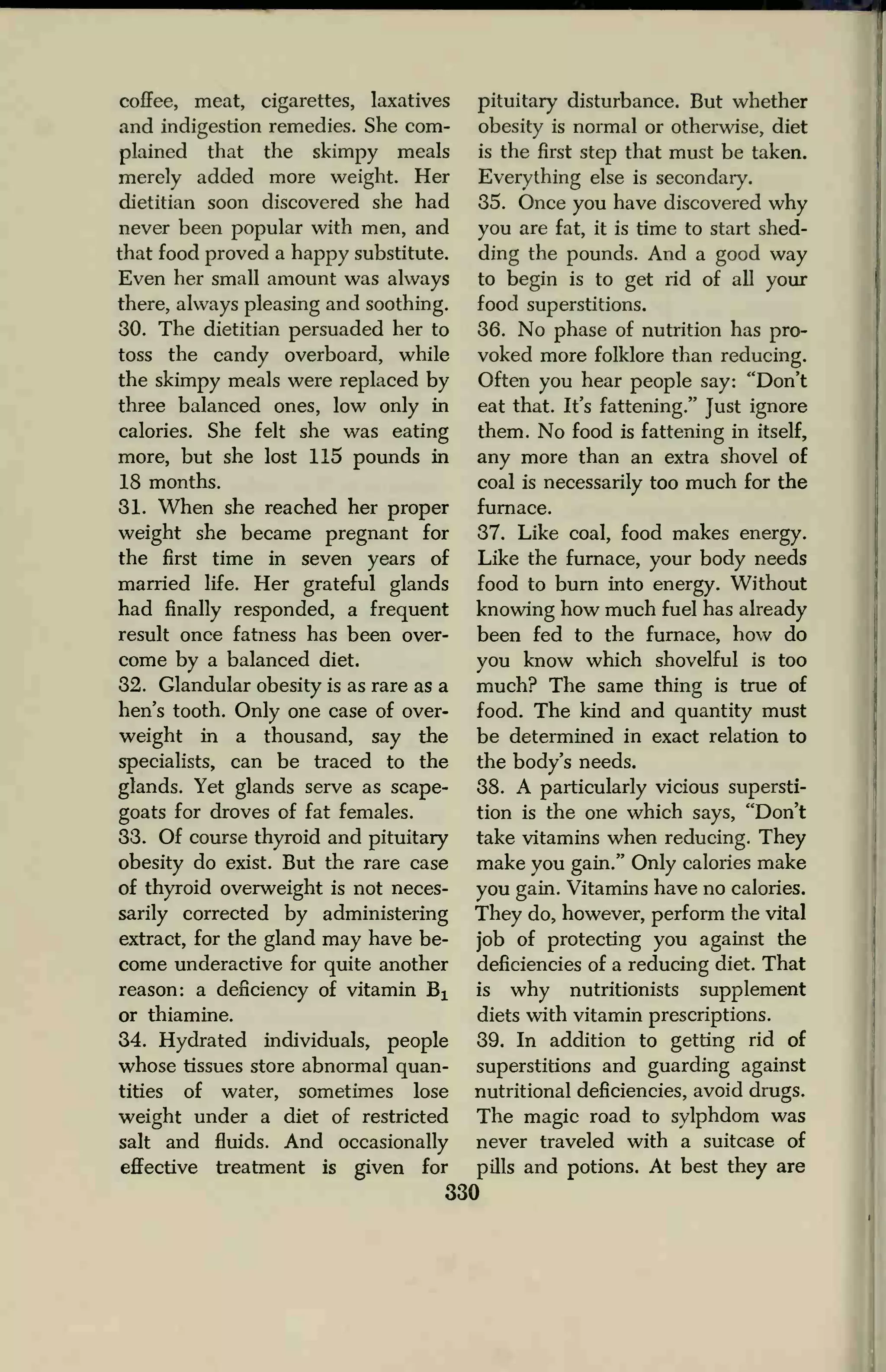 coffee, meat, cigarettes, laxatives
and indigestion remedies. She com-
plained that the skimpy meals
merely added more weight. Her
dietitian soon discovered she had
never been popular with men, and
that food proved a happy substitute.
Even her small amount was always
there, always pleasing and soothing.
30. The dietitian persuaded her to
toss the candy overboard, while
the skimpy meals were replaced by
three balanced ones, low only in
calories. She felt she was eating
more, but she lost 115 pounds in
18 months.
31. When she reached her proper
weight she became pregnant for
the first time in seven years of
married life. Her grateful glands
had finally responded, a frequent
result once fatness has been over-
come by a balanced diet.
32. Glandular obesity is as rare as a
hen's tooth. Only one case of over-
weight in a thousand, say the
specialists, can be traced to the
glands. Yet glands serve as scape-
goats for droves of fat females.
33. Of course thyroid and pituitary
obesity do exist. But the rare case
of thyroid overweight is not neces-
sarily corrected by administering
extract, for the gland may have be-
come underactive for quite another
reason: a deficiency of vitamin Bx
or thiamine.
34. Hydrated individuals, people
whose tissues store abnormal quan-
tities of water, sometimes lose
weight under a diet of restricted
salt and fluids. And occasionally
effective treatment is given for
pituitary disturbance. But whether
obesity is normal or otherwise, diet
is the first step that must be taken.
Everything else is secondary.
35. Once you have discovered why
you are fat, it is time to start shed-
ding the pounds. And a good way
to begin is to get rid of all your
food superstitions.
36. No phase of nutrition has pro-
voked more folklore than reducing.
Often you hear people say: "Don't
eat that. It's fattening." Just ignore
them. No food is fattening in itself,
any more than an extra shovel of
coal is necessarily too much for the
furnace.
37. Like coal, food makes energy.
Like the furnace, your body needs
food to burn into energy. Without
knowing how much fuel has already
been fed to the furnace, how do
you know which shovelful is too
much? The same thing is true of
food. The kind and quantity must
be determined in exact relation to
the body's needs.
38. A particularly vicious supersti-
tion is the one which says, "Don't
take vitamins when reducing. They
make you gain." Only calories make
you gain. Vitamins have no calories.
They do, however, perform the vital
job of protecting you against the
deficiencies of a reducing diet. That
is why nutritionists supplement
diets with vitamin prescriptions.
39. In addition to getting rid of
superstitions and guarding against
nutritional deficiencies, avoid drugs.
The magic road to sylphdom was
never traveled with a suitcase of
pills and potions. At best they are
330
 