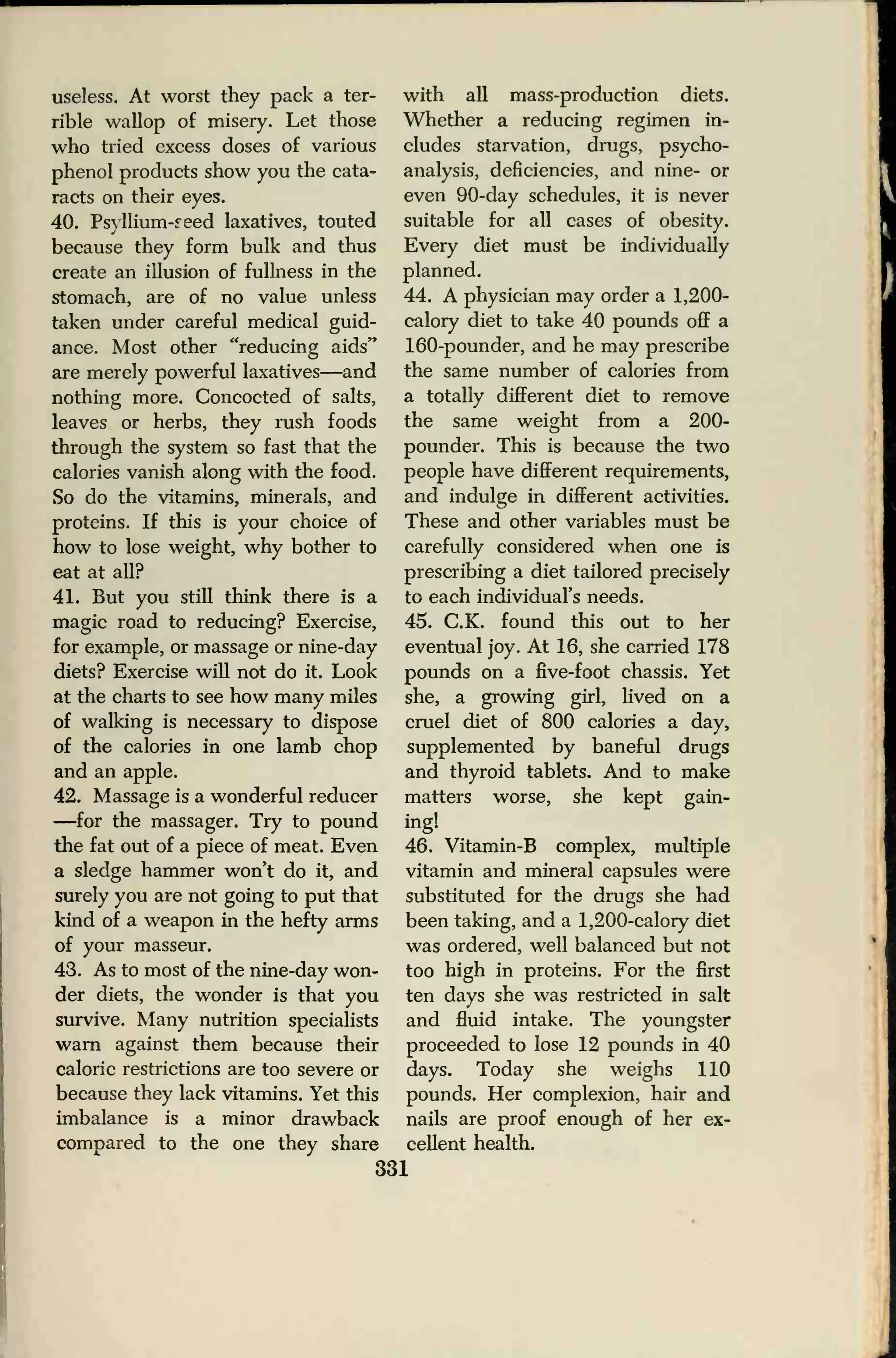 useless. At worst they pack a ter-
rible wallop of misery. Let those
who tried excess doses of various
phenol products show you the cata-
racts on their eyes.
40. Psyllium-reed laxatives, touted
because they form bulk and thus
create an illusion of fullness in the
stomach, are of no value unless
taken under careful medical guid-
ance. Most other "reducing aids"
are merely powerful laxatives—and
nothing more. Concocted of salts,
leaves or herbs, they rush foods
through the system so fast that the
calories vanish along with the food.
So do the vitamins, minerals, and
proteins. If this is your choice of
how to lose weight, why bother to
eat at all?
41. But you still think there is a
magic road to reducing? Exercise,
for example, or massage or nine-day
diets? Exercise will not do it. Look
at the charts to see how many miles
of walking is necessary to dispose
of the calories in one lamb chop
and an apple.
42. Massage is a wonderful reducer
—for the massager. Try to pound
the fat out of a piece of meat. Even
a sledge hammer won't do it, and
surely you are not going to put that
kind of a weapon in the hefty arms
of your masseur.
43. As to most of the nine-day won-
der diets, the wonder is that you
survive. Many nutrition specialists
warn against them because their
caloric restrictions are too severe or
because they lack vitamins. Yet this
imbalance is a minor drawback
compared to the one they share
with all mass-production diets.
Whether a reducing regimen in-
cludes starvation, drugs, psycho-
analysis, deficiencies, and nine- or
even 90-day schedules, it is never
suitable for all cases of obesity.
Every diet must be individually
planned.
44. A physician may order a 1,200-
calory diet to take 40 pounds off a
160-pounder, and he may prescribe
the same number of calories from
a totally different diet to remove
the same weight from a 200-
pounder. This is because the two
people have different requirements,
and indulge in different activities.
These and other variables must be
carefully considered when one is
prescribing a diet tailored precisely
to each individual's needs.
45. C.K. found this out to her
eventual joy. At 16, she carried 178
pounds on a five-foot chassis. Yet
she, a growing girl, lived on a
cruel diet of 800 calories a day,
supplemented by baneful drugs
and thyroid tablets. And to make
matters worse, she kept gain-
ing!
46. Vitamin-B complex, multiple
vitamin and mineral capsules were
substituted for the drugs she had
been taking, and a 1,200-calory diet
was ordered, well balanced but not
too high in proteins. For the first
ten days she was restricted in salt
and fluid intake. The youngster
proceeded to lose 12 pounds in 40
days. Today she weighs 110
pounds. Her complexion, hair and
nails are proof enough of her ex-
cellent health.
331
 