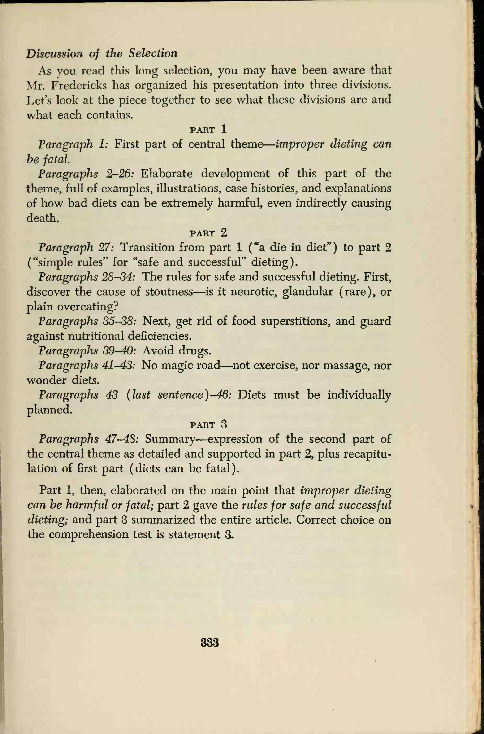 Discussion of the Selection
As you read this long selection, you may have been aware that
Mr. Fredericks has organized his presentation into three divisions.
Let's look at the piece together to see what these divisions are and
what each contains.
PART 1
Paragraph 1: First part of central theme
—
improper dieting can
be fatal.
Paragraphs 2-26: Elaborate development of this part of the
theme, full of examples, illustrations, case histories, and explanations
of how bad diets can be extremely harmful, even indirectly causing
death.
part 2
Paragraph 27: Transition from part 1 ("a die in diet") to part 2
("simple rules" for "safe and successful" dieting).
Paragraphs 28S4: The rules for safe and successful dieting. First,
discover the cause of stoutness—is it neurotic, glandular (rare), or
plain overeating?
Paragraphs S5S8: Next, get rid of food superstitions, and guard
against nutritional deficiencies.
Paragraphs 39-40: Avoid drugs.
Paragraphs 41^43: No magic road—not exercise, nor massage, nor
wonder diets.
Paragraplis 43 (last sentence) -46: Diets must be individually
planned.
part 3
Paragraphs 47-48: Summary—expression of the second part of
the central theme as detailed and supported in part 2, plus recapitu-
lation of first part (diets can be fatal).
Part 1, then, elaborated on the main point that improper dieting
can be harmful or fatal; part 2 gave the rules for safe and successful
dieting; and part 3 summarized the entire article. Correct choice on
the comprehension test is statement 3.
333
 