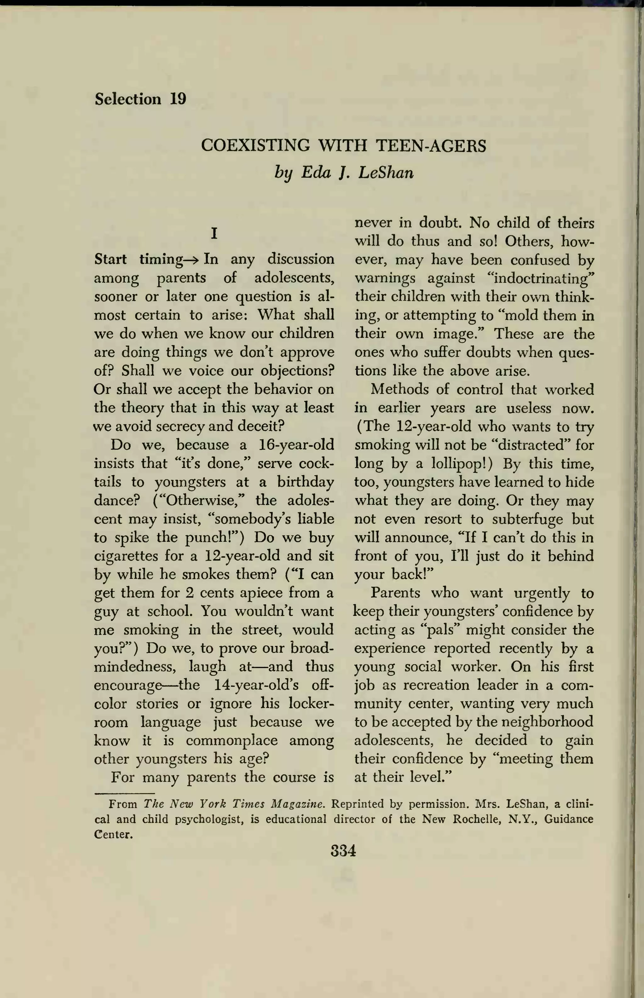 Selection 19
COEXISTING WITH TEEN-AGERS
by Eda J. LeShan
Start timing—> In any discussion
among parents of adolescents,
sooner or later one question is al-
most certain to arise: What shall
we do when we know our children
are doing things we don't approve
of? Shall we voice our objections?
Or shall we accept the behavior on
the theory that in this way at least
we avoid secrecy and deceit?
Do we, because a 16-year-old
insists that "it's done," serve cock-
tails to youngsters at a birthday
dance? ("Otherwise," the adoles-
cent may insist, "somebody's liable
to spike the punch!") Do we buy
cigarettes for a 12-year-old and sit
by while he smokes them? ("I can
get them for 2 cents apiece from a
guy at school. You wouldn't want
me smoking in the street, would
you?") Do we, to prove our broad-
mindedness, laugh at—and thus
encourage—the 14-year-old's off-
color stories or ignore his locker-
room language just because we
know it is commonplace among
other youngsters his age?
For many parents the course is
never in doubt. No child of theirs
will do thus and so! Others, how-
ever, may have been confused by
warnings against "indoctrinating"
their children with their own think-
ing, or attempting to "mold them in
their own image." These are the
ones who suffer doubts when ques-
tions like the above arise.
Methods of control that worked
in earlier years are useless now.
(The 12-year-old who wants to try
smoking will not be "distracted" for
long by a lollipop!) By this time,
too, youngsters have learned to hide
what they are doing. Or they may
not even resort to subterfuge but
will announce, "If I can't do this in
front of you, I'll just do it behind
your back!"
Parents who want urgently to
keep their youngsters' confidence by
acting as "pals" might consider the
experience reported recently by a
young social worker. On his first
job as recreation leader in a com-
munity center, wanting very much
to be accepted by the neighborhood
adolescents, he decided to gain
their confidence by "meeting them
at their level."
From The New York Times Magazine. Reprinted by permission. Mrs. LeShan, a clini-
cal and child psychologist, is educational director of the New Rochelle, N.Y., Guidance
Center.
334
 