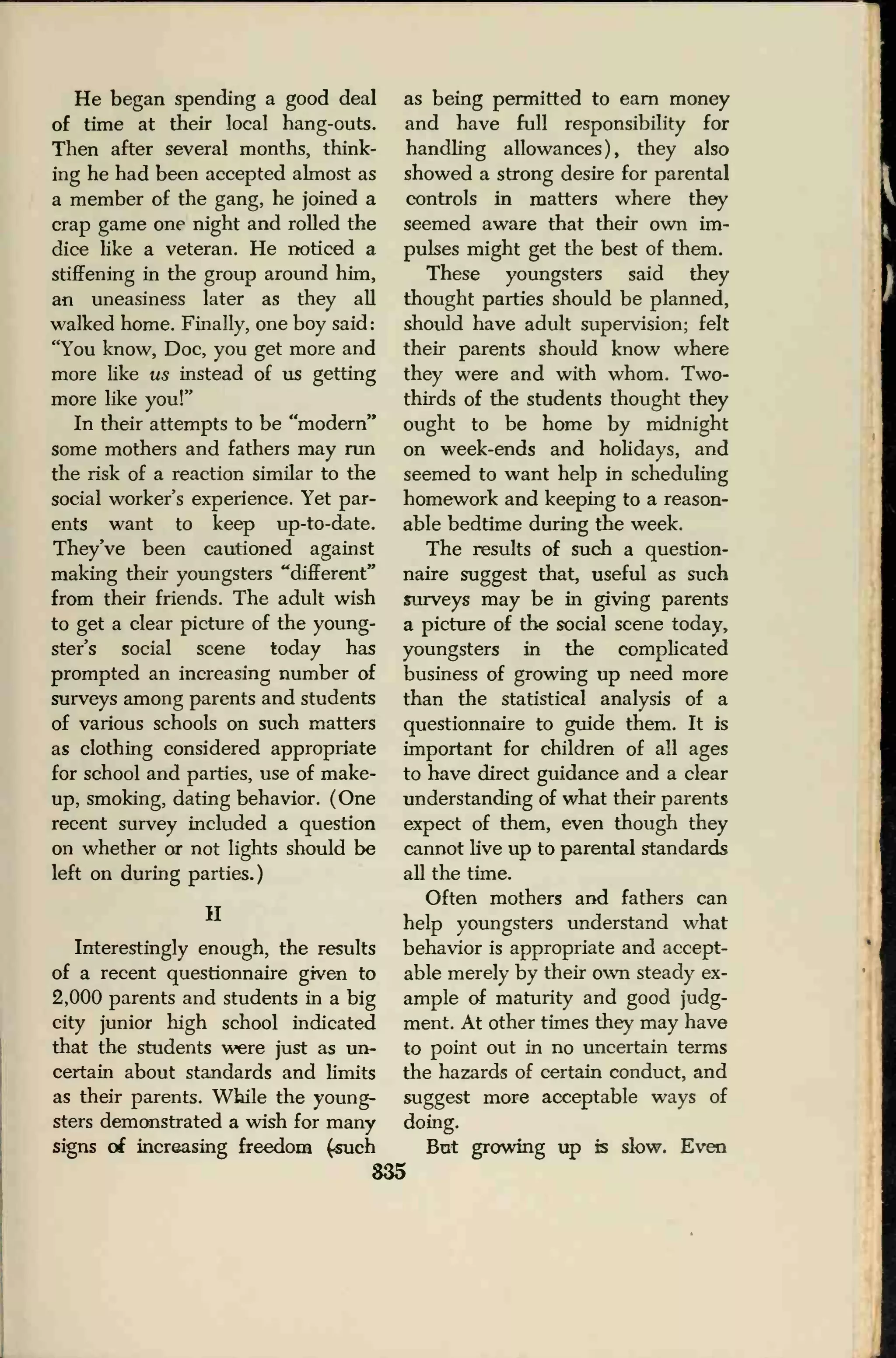 He began spending a good deal
of time at their local hang-outs.
Then after several months, think-
ing he had been accepted almost as
a member of the gang, he joined a
crap game one night and rolled the
dice like a veteran. He noticed a
stiffening in the group around him,
an uneasiness later as they all
walked home. Finally, one boy said:
"You know, Doc, you get more and
more like us instead of us getting
more like you!"
In their attempts to be "modern"
some mothers and fathers may run
the risk of a reaction similar to the
social worker's experience. Yet par-
ents want to keep up-to-date.
They've been cautioned against
making their youngsters "different"
from their friends. The adult wish
to get a clear picture of the young-
ster's social scene today has
prompted an increasing number of
surveys among parents and students
of various schools on such matters
as clothing considered appropriate
for school and parties, use of make-
up, smoking, dating behavior. (One
recent survey included a question
on whether or not lights should be
left on during parties.)
H
Interestingly enough, the results
of a recent questionnaire given to
2,000 parents and students in a big
city junior high school indicated
that the students were just as un-
certain about standards and limits
as their parents. While the young-
sters demonstrated a wish for many
signs of increasing freedom (.such
as being permitted to earn money
and have full responsibility for
handling allowances), they also
showed a strong desire for parental
controls in matters where they
seemed aware that their own im-
pulses might get the best of them.
These youngsters said they
thought parties should be planned,
should have adult supervision; felt
their parents should know where
they were and with whom. Two-
thirds of the students thought they
ought to be home by midnight
on week-ends and holidays, and
seemed to want help in scheduling
homework and keeping to a reason-
able bedtime during the week.
The results of such a question-
naire suggest that, useful as such
surveys may be in giving parents
a picture of the social scene today,
youngsters in the complicated
business of growing up need more
than the statistical analysis of a
questionnaire to guide them. It is
important for children of all ages
to have direct guidance and a clear
understanding of what their parents
expect of them, even though they
cannot live up to parental standards
all the time.
Often mothers and fathers can
help youngsters understand what
behavior is appropriate and accept-
able merely by their own steady ex-
ample of maturity and good judg-
ment. At other times they may have
to point out in no uncertain terms
the hazards of certain conduct, and
suggest more acceptable ways of
doing.
But growing up is slow. Even
835
 