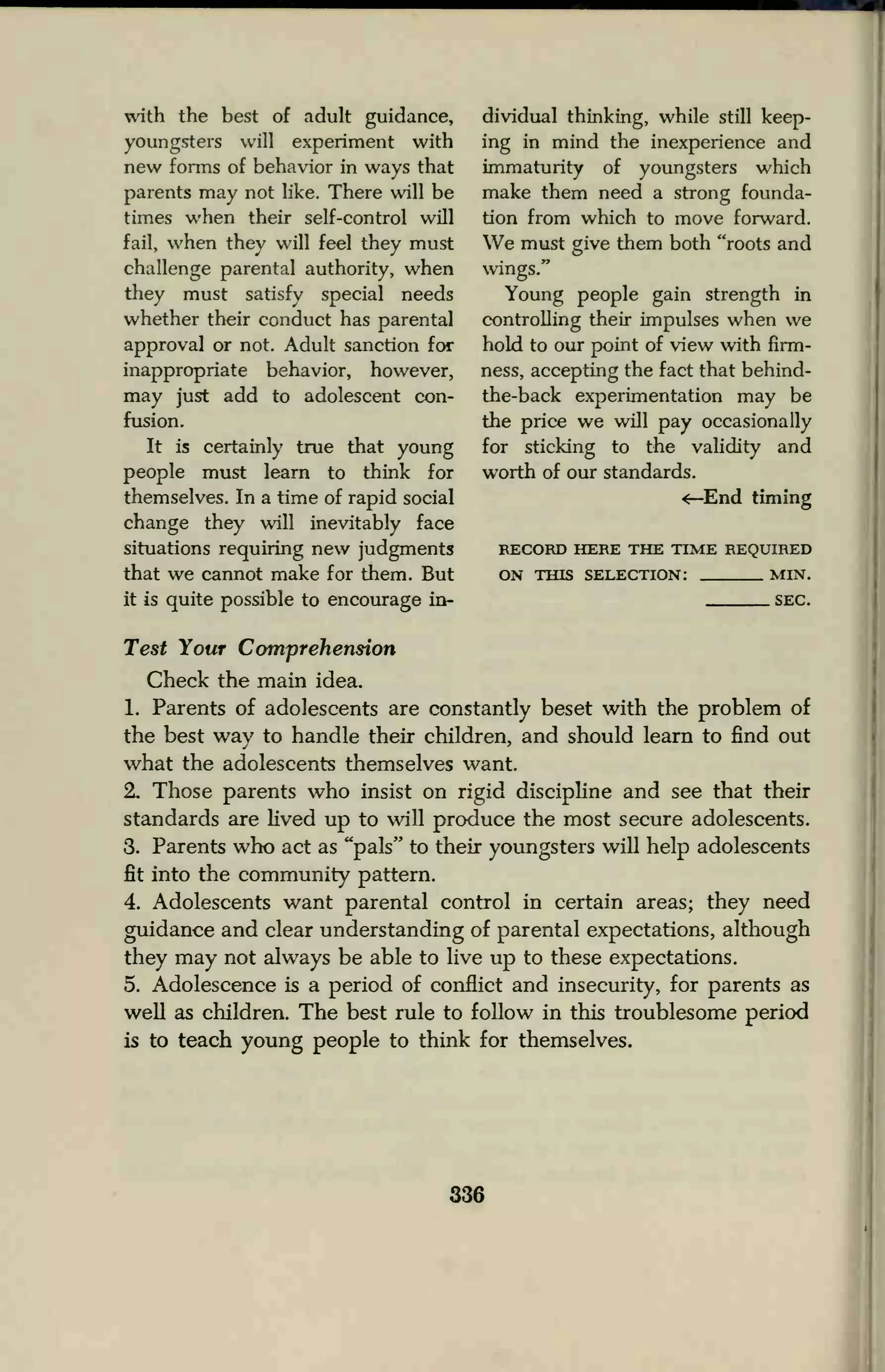 with the best of adult guidance,
youngsters will experiment with
new forms of behavior in ways that
parents may not like. There will be
times when their self-control will
fail, when they will feel they must
challenge parental authority, when
they must satisfy special needs
whether their conduct has parental
approval or not. Adult sanction for
inappropriate behavior, however,
may just add to adolescent con-
fusion.
It is certainly true that young
people must learn to think for
themselves. In a time of rapid social
change they will inevitably face
situations requiring new judgments
that we cannot make for them. But
it is quite possible to encourage in-
dividual thinking, while still keep-
ing in mind the inexperience and
immaturity of youngsters which
make them need a strong founda-
tion from which to move forward.
We must give them both "roots and
wings."
Young people gain strength in
controlling their impulses when we
hold to our point of view with firm-
ness, accepting the fact that behind-
the-back experimentation may be
the price we will pay occasionally
for sticking to the validity and
worth of our standards.
<—End timing
RECORD HERE THE TIME REQUIRED
ON THIS SELECTION: MIN.
SEC.
Test Your Comprehension
Check the main idea.
1. Parents of adolescents are constantly beset with the problem of
the best way to handle their children, and should learn to find out
what the adolescents themselves want.
2. Those parents who insist on rigid discipline and see that their
standards are lived up to will produce the most secure adolescents.
3. Parents who act as "pals" to their youngsters will help adolescents
fit into the community pattern.
4. Adolescents want parental control in certain areas; they need
guidance and clear understanding of parental expectations, although
they may not always be able to live up to these expectations.
5. Adolescence is a period of conflict and insecurity, for parents as
well as children. The best rule to follow in this troublesome period
is to teach young people to think for themselves.
336
 