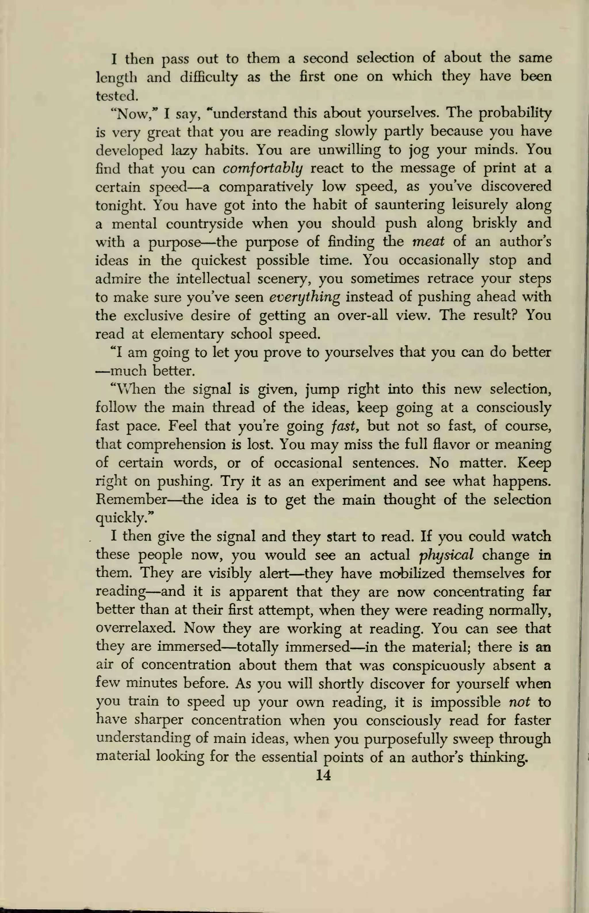 I then pass out to them a second selection of about the same
length and difficulty as the first one on which they have been
tested.
"Now," I say, "understand this about yourselves. The probability
is very great that you are reading slowly partly because you have
developed lazy habits. You are unwilling to jog your minds. You
find that you can comfortably react to the message of print at a
certain speed—a comparatively low speed, as you've discovered
tonight. You have got into the habit of sauntering leisurely along
a mental countryside when you should push along briskly and
with a purpose—the purpose of finding the meat of an author's
ideas in the quickest possible time. You occasionally stop and
admire the intellectual scenery, you sometimes retrace your steps
to make sure you've seen everything instead of pushing ahead with
the exclusive desire of getting an over-all view. The result? You
read at elementary school speed.
"I am going to let you prove to yourselves that you can do better
—much better.
"When the signal is given, jump right into this new selection,
follow the main thread of the ideas, keep going at a consciously
fast pace. Feel that you're going fast, but not so fast, of course,
that comprehension is lost. You may miss the full flavor or meaning
of certain words, or of occasional sentences. No matter. Keep
right on pushing. Try it as an experiment and see what happens.
Remember—the idea is to get the main thought of the selection
quickly."
I then give the signal and they start to read. If you could watch
these people now, you would see an actual physical change in
them. They are visibly alert—they have mobilized themselves for
reading—and it is apparent that they are now concentrating far
better than at their first attempt, when they were reading normally,
overrelaxed Now they are working at reading. You can see that
they are immersed—totally immersed—in the material; there is an
air of concentration about them that was conspicuously absent a
few minutes before. As you will shortly discover for yourself when
you train to speed up your own reading, it is impossible not to
have sharper concentration when you consciously read for faster
understanding of main ideas, when you purposefully sweep through
material looking for the essential points of an author's thinking.
14
 