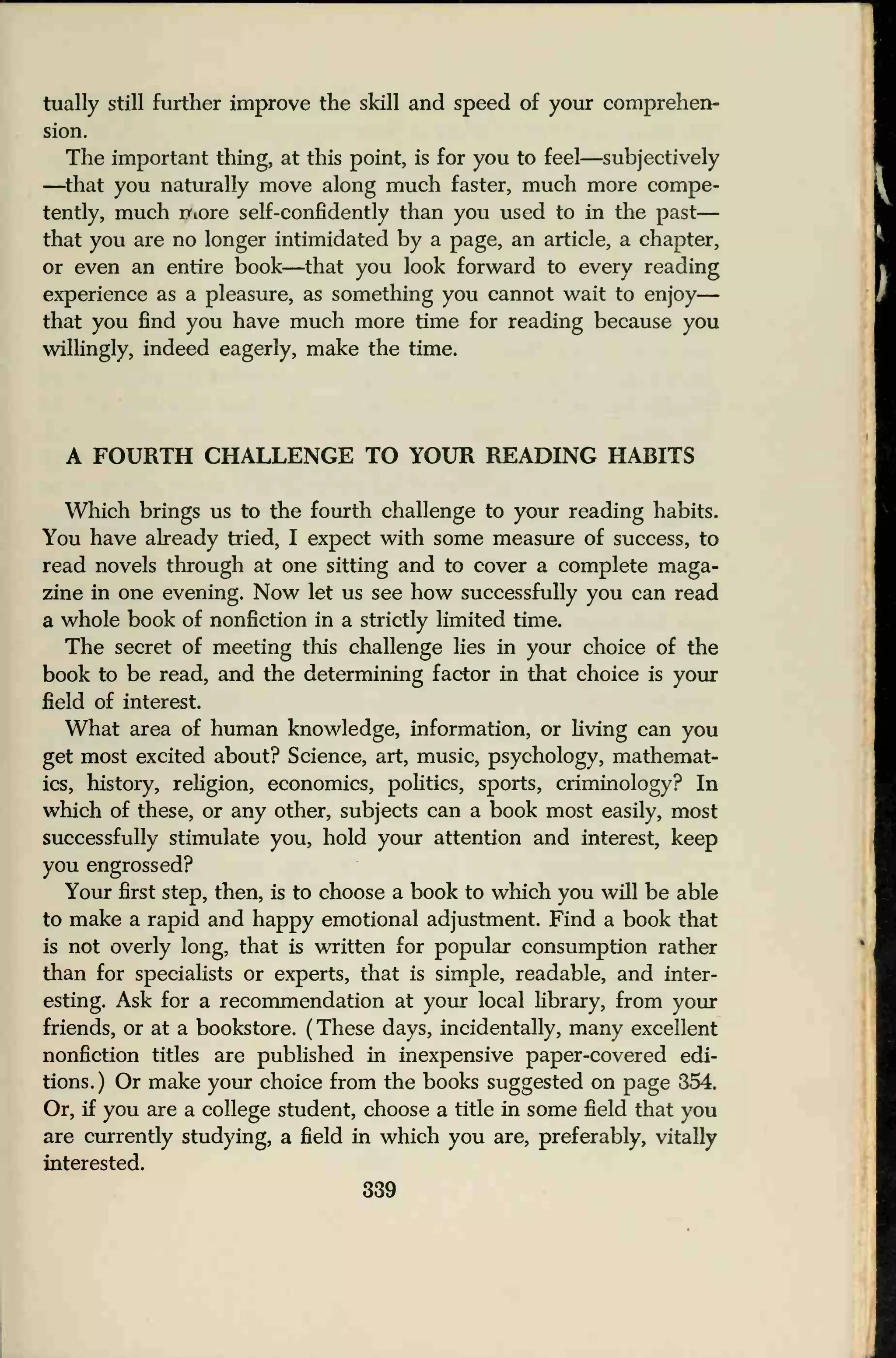 tually still further improve the skill and speed of your comprehen-
sion.
The important thing, at this point, is for you to feel—subjectively
—that you naturally move along much faster, much more compe-
tently, much rriore self-confidently than you used to in the past
—
that you are no longer intimidated by a page, an article, a chapter,
or even an entire book—that you look forward to every reading
experience as a pleasure, as something you cannot wait to enjoy
—
that you find you have much more time for reading because you
willingly, indeed eagerly, make the time.
A FOURTH CHALLENGE TO YOUR READING HABITS
Which brings us to the fourth challenge to your reading habits.
You have already tried, I expect with some measure of success, to
read novels through at one sitting and to cover a complete maga-
zine in one evening. Now let us see how successfully you can read
a whole book of nonfiction in a strictly limited time.
The secret of meeting this challenge lies in your choice of the
book to be read, and the determining factor in that choice is your
field of interest.
What area of human knowledge, information, or living can you
get most excited about? Science, art, music, psychology, mathemat-
ics, history, religion, economics, politics, sports, criminology? In
which of these, or any other, subjects can a book most easily, most
successfully stimulate you, hold your attention and interest, keep
you engrossed?
Your first step, then, is to choose a book to which you will be able
to make a rapid and happy emotional adjustment. Find a book that
is not overly long, that is written for popular consumption rather
than for specialists or experts, that is simple, readable, and inter-
esting. Ask for a recommendation at your local library, from your
friends, or at a bookstore. (These days, incidentally, many excellent
nonfiction titles are published in inexpensive paper-covered edi-
tions. ) Or make your choice from the books suggested on page 354.
Or, if you are a college student, choose a title in some field that you
are currently studying, a field in which you are, preferably, vitally
interested.
339
 