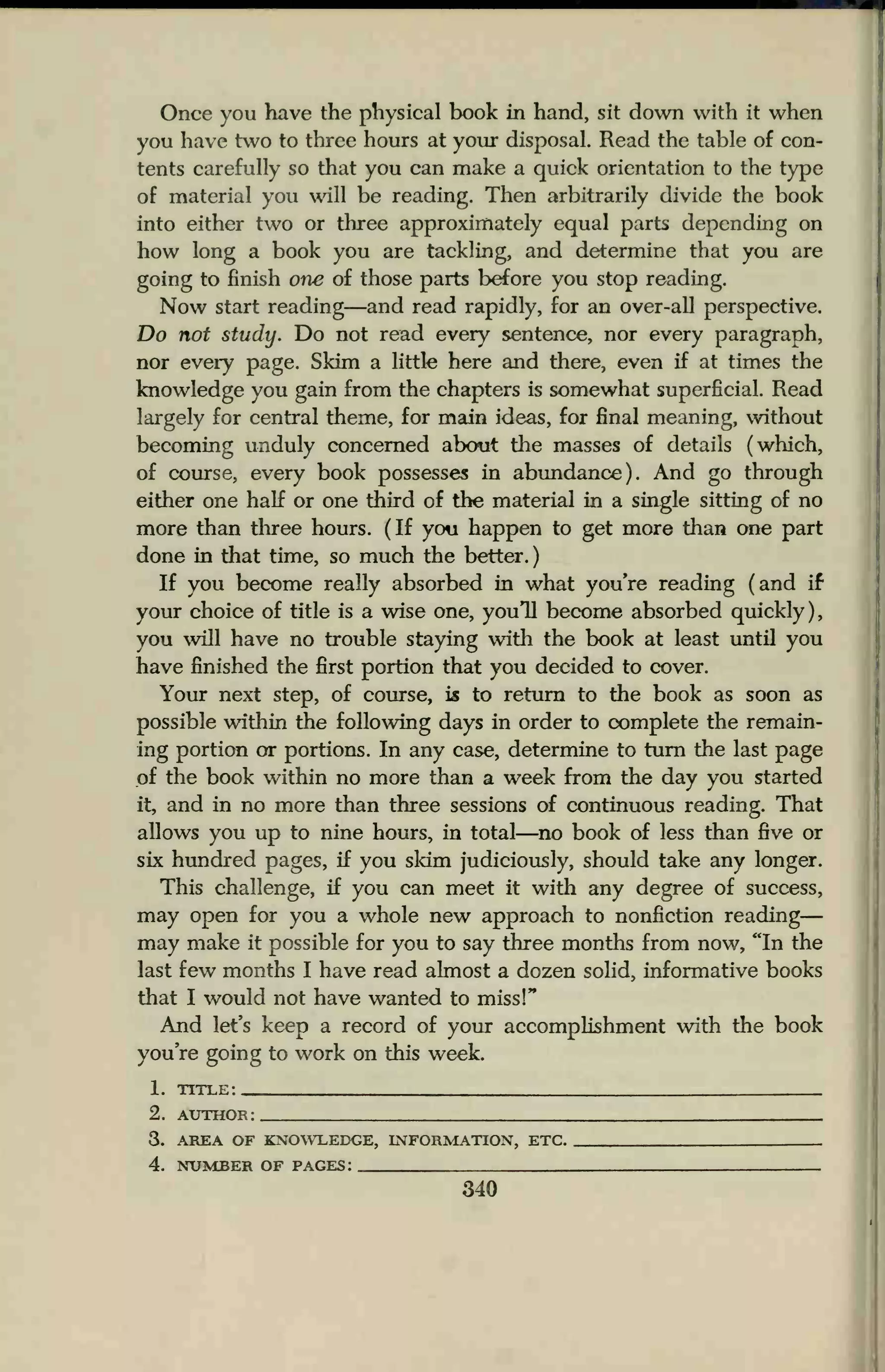 Once you have the physical book in hand, sit down with it when
you have two to three hours at your disposal. Read the table of con-
tents carefully so that you can make a quick orientation to the type
of material you will be reading. Then arbitrarily divide the book
into either two or three approximately equal parts depending on
how long a book you are tackling, and determine that you are
going to finish one of those parts before you stop reading.
Now start reading—and read rapidly, for an over-all perspective.
Do not study. Do not read every sentence, nor every paragraph,
nor every page. Skim a little here and there, even if at times the
knowledge you gain from the chapters is somewhat superficial. Read
largely for central theme, for main ideas, for final meaning, without
becoming unduly concerned about the masses of details (which,
of course, every book possesses in abundance). And go through
either one half or one third of the material in a single sitting of no
more than three hours. (If you happen to get more than one part
done in that time, so much the better.)
If you become really absorbed in what you're reading (and if
your choice of title is a wise one, you'll become absorbed quickly),
you will have no trouble staying with the book at least until you
have finished the first portion that you decided to cover.
Your next step, of course, is to return to the book as soon as
possible within the following days in order to complete the remain-
ing portion or portions. In any case, determine to turn the last page
of the book within no more than a week from the day you started
it, and in no more than three sessions of continuous reading. That
allows you up to nine hours, in total—no book of less than five or
six hundred pages, if you skim judiciously, should take any longer.
This challenge, if you can meet it with any degree of success,
may open for you a whole new approach to nonfiction reading
may make it possible for you to say three months from now, "In the
last few months I have read almost a dozen solid, informative books
that I would not have wanted to miss!"
And let's keep a record of your accomplishment with the book
you're going to work on this week.
1. title:
2. author: .
3. AREA OF KNOWLEDGE, INFORMATION, ETC .
4. NUMBER OF PAGES:
340
 