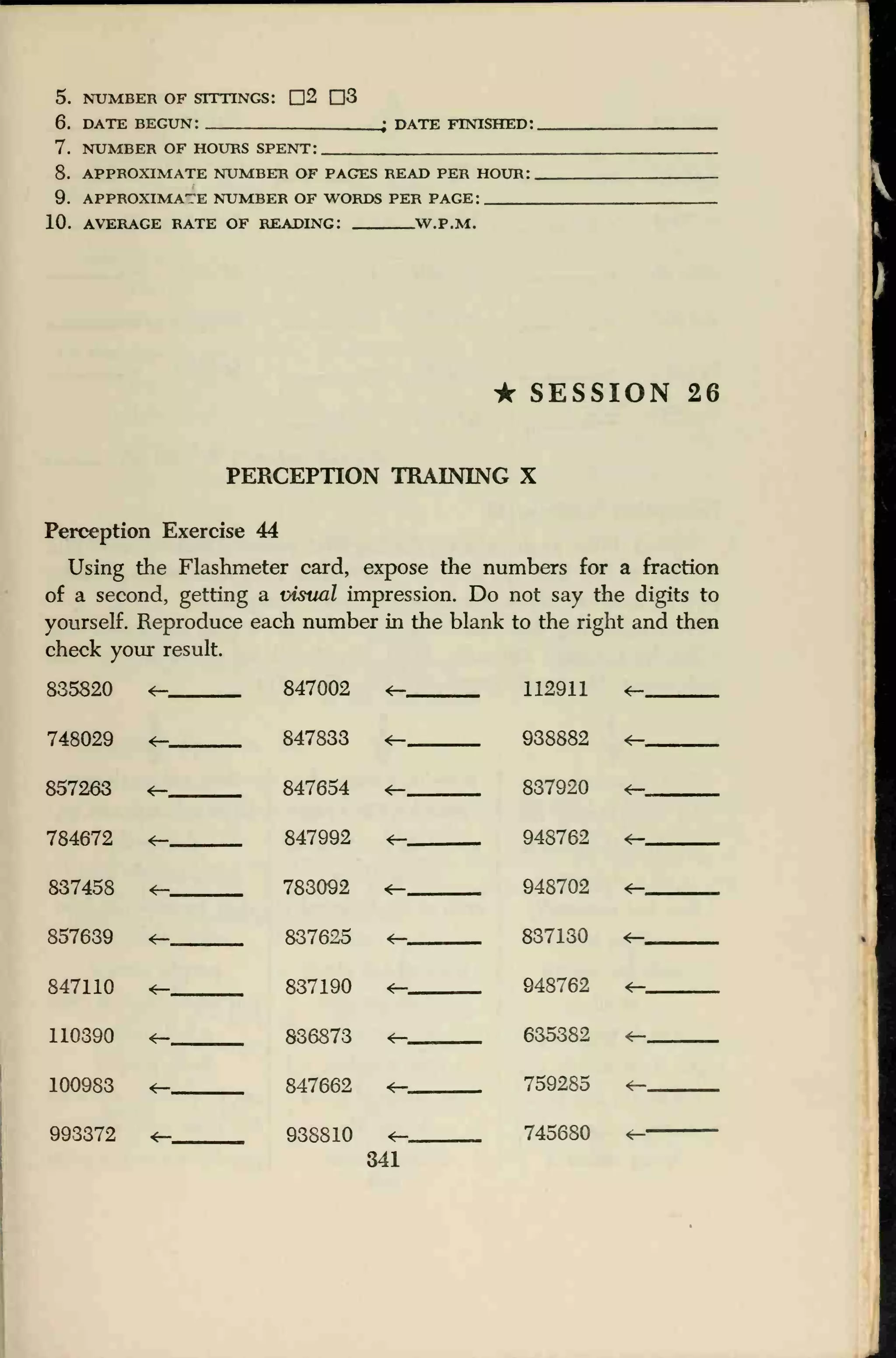 5. NUMBER OF SITTINGS: D2 D3
6. DATE BEGUN: . 4 DATE FINISHED:
7. NUMBER OF HOURS SPENT:
8. APPROXIMATE NUMBER OF PAGES READ PER HOUR:
9. APPROXIMATE NUMBER OF WORDS PER PAGE:
10. AVERAGE RATE OF READING: W.P.M.
* SESSION 26
PERCEPTION TRAINING X
Perception Exercise 44
Using the Flashmeter card, expose the numbers for a fraction
of a second, getting a visual impression. Do not say the digits to
yourself. Reproduce each number in the blank to the right and then
check your result.
835820 *— 847002
847833
847654
847992
783092
<— 112911
938882
837920
*-
748029 4—, <— *—
857263 <— *— <—
784672 4— *— 948762
948702
*—
837458 *— <—
857639 837625 *— 837130 <—
847110 4— 837190 *— 948762 <—
110390 4— 836873 *— 635382
100983 847662 *— 759285 <—
*- 938810 745680993372 r—
341
 
