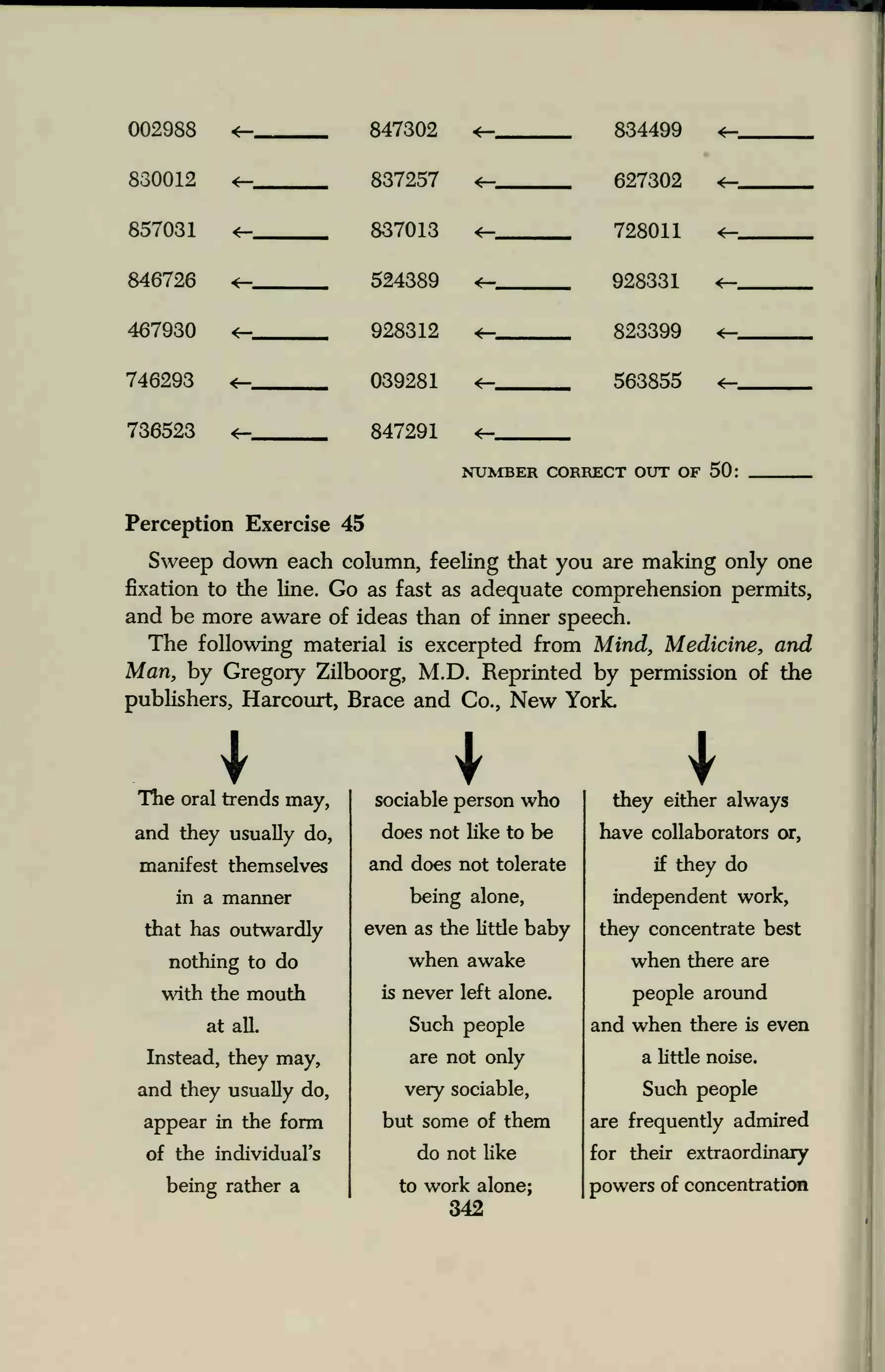 002988
830012 <—
847302
837257
*—
*—
834499 *_
fi97809. <-
857031 <— 837013 <— 798011 4-
846726 524389 998881 <-
467930 4— 928312 89.88QQ «_
746293 039281 <— KftfWKS 4-
736523 *— 847291 <—
NTTVmF.R flOHRKCT (KIT of SO;
Perception Exercise 45
Sweep down each column, feeling that you are making only one
fixation to the line. Go as fast as adequate comprehension permits,
and be more aware of ideas than of inner speech.
The following material is excerpted from Mind, Medicine, and
Man, by Gregory Zilboorg, M.D. Reprinted by permission of the
publishers, Harcourt, Brace and Co., New York.
ITlie oral trends may,
and they usually do,
sociable person who
does not like to be
they either always
have collaborators or,
manifest themselves and does not tolerate if they do
in a manner
that has outwardly
nothing to do
being alone,
even as the little baby
when awake
independent work,
they concentrate best
when there are
with the mouth is never left alone. people around
at alL Such people and when there is even
Instead, they may,
and they usually do,
appear in the form
of the individual's
are not only
very sociable,
but some of them
do not like
a little noise.
Such people
are frequently admired
for their extraordinary
being rather a to work alone;
342
powers of concentration
 