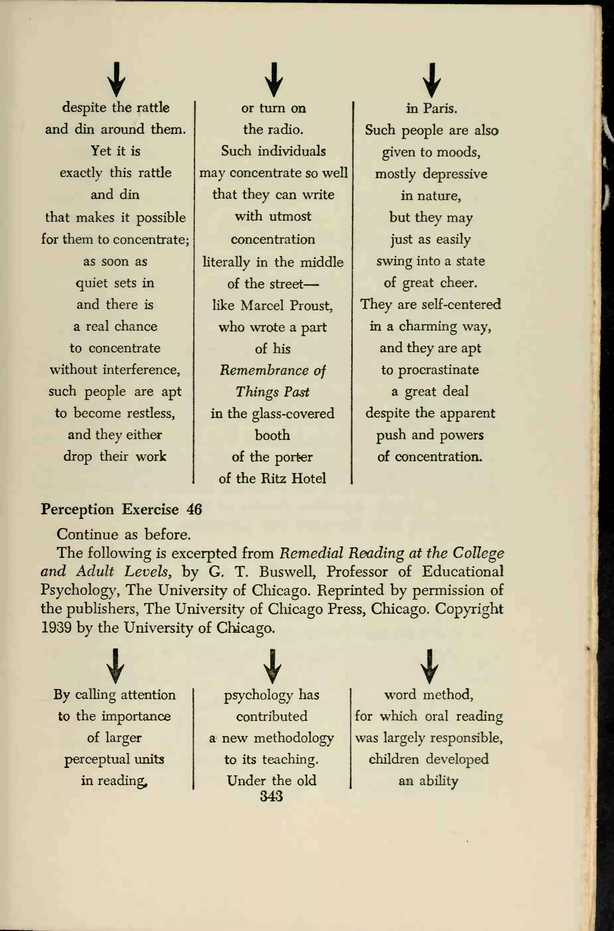 Idespite the rattle
and din around them.
Yet it is
exactly this rattle
and din
that makes it possible
for them to concentrate;
as soon as
quiet sets in
and there is
a real chance
to concentrate
without interference,
such people are apt
to become restless,
and they either
drop their work
or turn on
the radio.
Such individuals
may concentrate so well
that they can write
with utmost
concentration
literally in the middle
of the street
—
like Marcel Proust,
who wrote a part
of his
Remembrance of
Things Past
in the glass-covered
booth
of the porter
of the Ritz Hotel
in Paris.
Such people are also
given to moods,
mostly depressive
in nature,
but they may
just as easily
swing into a state
of great cheer.
They are self-centered
in a charming way,
and they are apt
to procrastinate
a great deal
despite the apparent
push and powers
of concentration.
Perception Exercise 46
Continue as before.
The following is excerpted from Remedial Reading at the College
and Adult Levels, by G. T. Buswell, Professor of Educational
Psychology, The University of Chicago. Reprinted by permission of
the publishers, The University of Chicago Press, Chicago. Copyright
1939 by the University of Chicago.
By calling attention
to the importance
of larger
perceptual units
in reading.
psychology has
contributed
a new methodology
to its teaching.
Under the old
343
word method,
for which oral reading
was largely responsible,
children developed
an ability
 