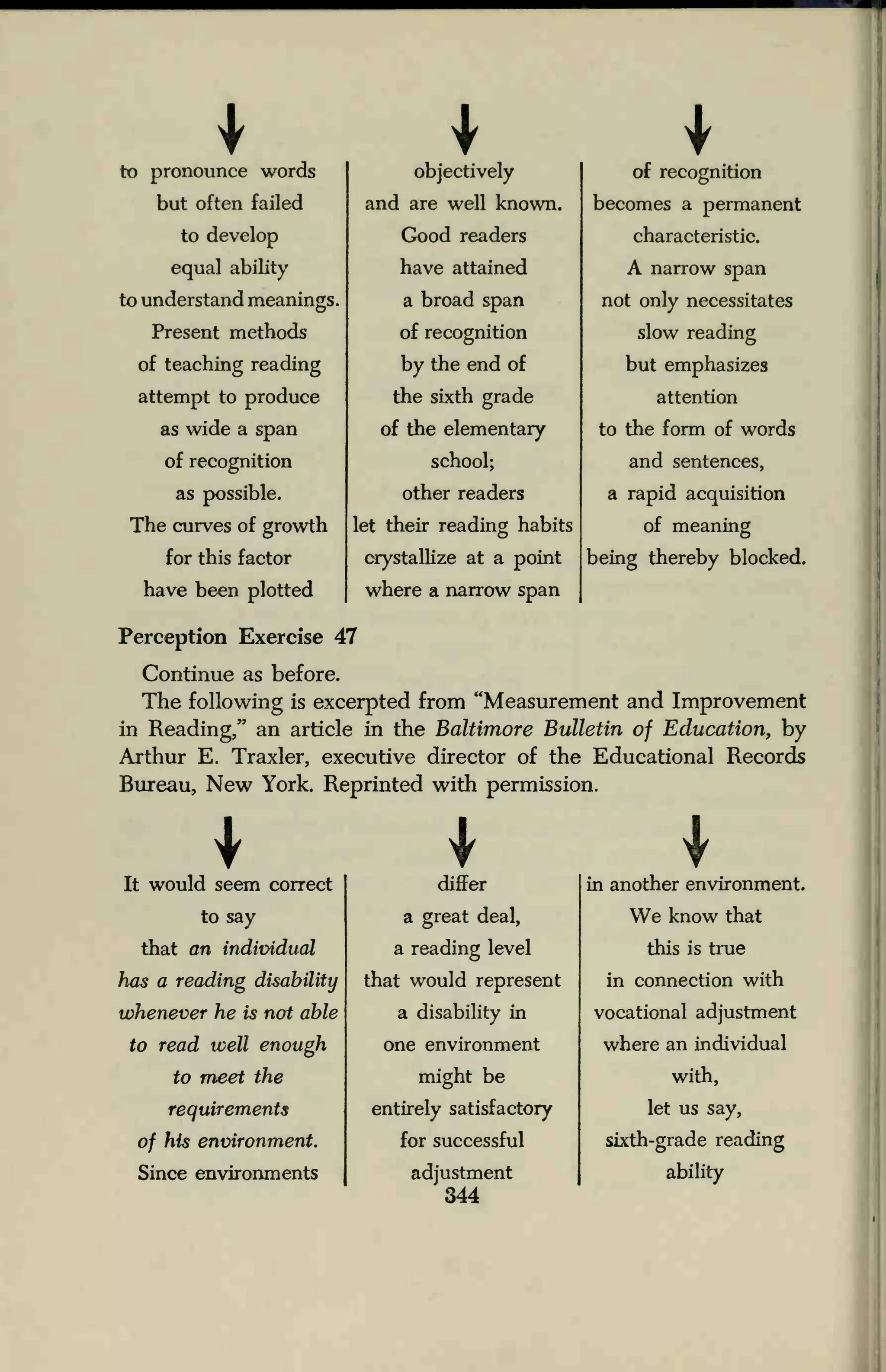 to pronounce words
but often failed
to develop
equal ability
to understand meanings.
Present methods
of teaching reading
attempt to produce
as wide a span
of recognition
as possible.
The curves of growth
for this factor
have been plotted
objectively
and are well known.
Good readers
have attained
a broad span
of recognition
by the end of
the sixth grade
of the elementary
school;
other readers
let their reading habits
crystallize at a point
where a narrow span
of recognition
becomes a permanent
characteristic.
A narrow span
not only necessitates
slow reading
but emphasizes
attention
to the form of words
and sentences,
a rapid acquisition
of meaning
being thereby blocked.
Perception Exercise 47
Continue as before.
The following is excerpted from "Measurement and Improvement
in Reading/' an article in the Baltimore Bulletin of Education, by
Arthur E. Traxler, executive director of the Educational Records
Bureau, New York. Reprinted with permission.
It would seem correct differ in another environment
to say a great deal, We know that
that an individual a reading level this is true
has a reading disability that would represent in connection with
whenever he is not able a disability in vocational adjustment
to read well enough one environment where an individual
to meet the might be with,
requirements entirely satisfactory let us say,
of his environment. for successful sixth-grade reading
Since environments adjustment
344
ability
 