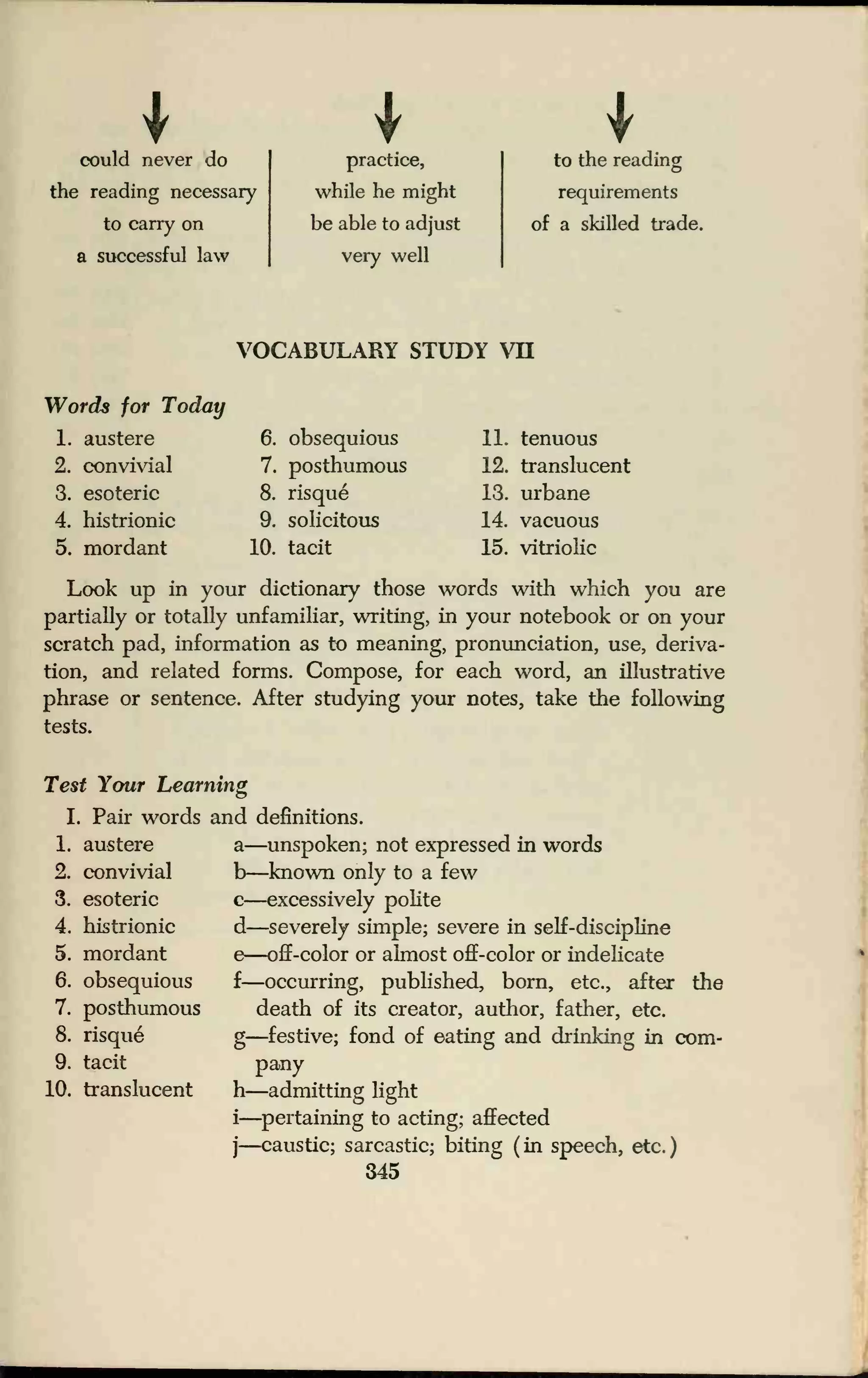 could never do
the reading necessary
to carry on
a successful law
practice,
while he might
be able to adjust
very well
to the reading
requirements
of a skilled trade.
VOCABULARY STUDY VH
Words for Today
1. austere
2. convivial
3. esoteric
4. histrionic
5. mordant
6. obsequious
7. posthumous
8. risque
9. solicitous
10. tacit
11. tenuous
12. translucent
13. urbane
14. vacuous
15. vitriolic
Look up in your dictionary those words with which you are
partially or totally unfamiliar, writing, in your notebook or on your
scratch pad, information as to meaning, pronunciation, use, deriva-
tion, and related forms. Compose, for each word, an illustrative
phrase or sentence. After studying your notes, take the following
tests.
Test Your Learning
I. Pair words and definitions.
1. austere
2. convivial
3. esoteric
4. histrionic
5. mordant
6. obsequious
7. posthumous
8. risque
9. tacit
10. translucent
a—unspoken; not expressed in words
b—known only to a few
c—excessively polite
d—severely simple; severe in self-discipline
e—off-color or almost off-color or indelicate
f—occurring, published, born, etc., after the
death of its creator, author, father, etc.
g—festive; fond of eating and drinking in com-
pany
h—admitting light
i
—pertaining to acting; affected
j—caustic; sarcastic; biting (in speech, etc.)
345
 