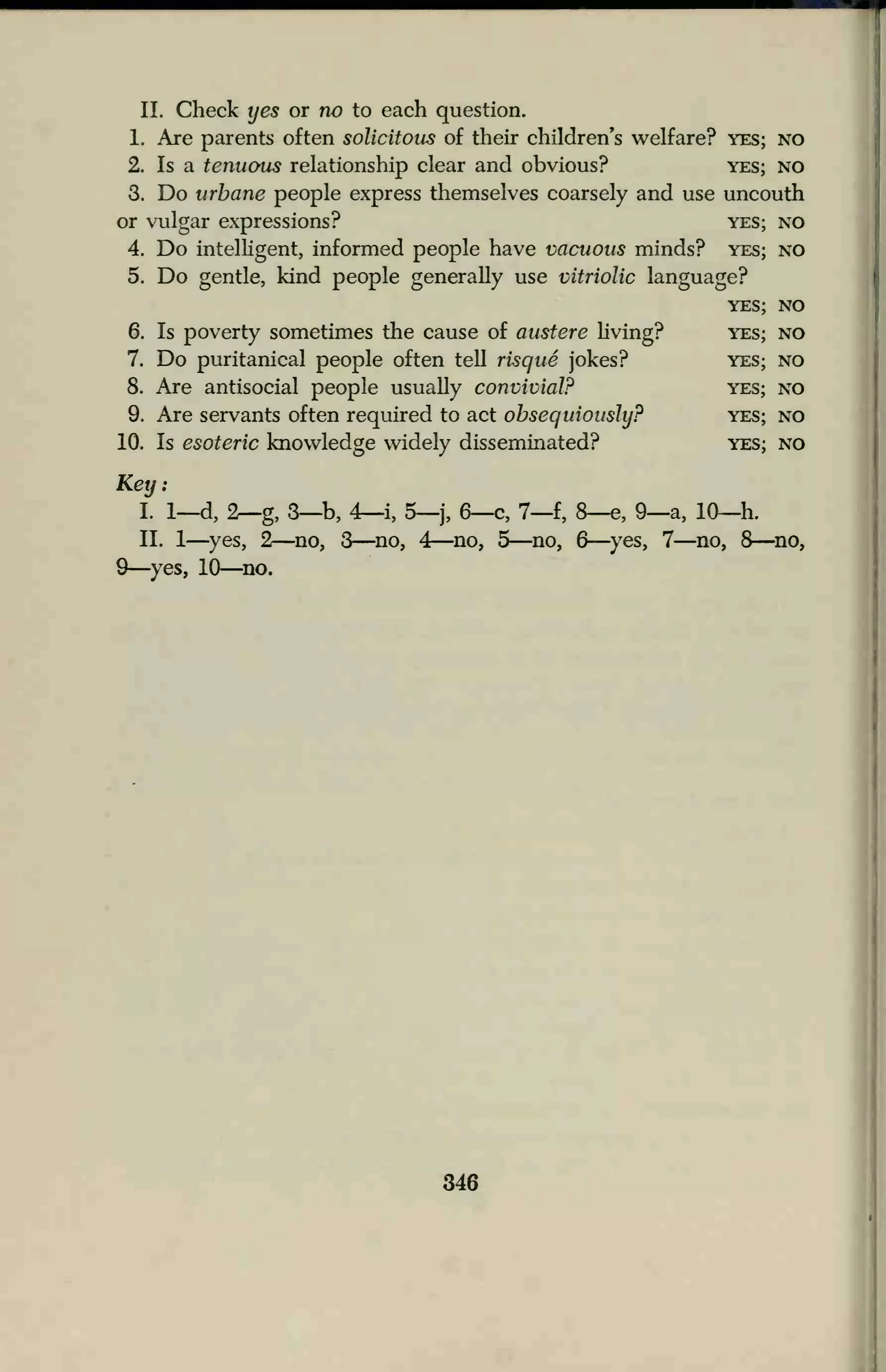 II. Check yes or no to each question.
1. Are parents often solicitous of their children's welfare? yes; no
2. Is a tenuous relationship clear and obvious? yes; no
3. Do urbane people express themselves coarsely and use uncouth
or vulgar expressions? yes; no
4. Do intelligent, informed people have vacuous minds? yes; no
5. Do gentle, kind people generally use vitriolic language?
6. Is poverty sometimes the cause of austere living?
7. Do puritanical people often tell risque jokes?
8. Are antisocial people usually convivial?
9. Are servants often required to act obsequiously?
10. Is esoteric knowledge widely disseminated?
Key:
I. 1—d, 2—g, 3—b, 4—i, 5—j, 6—c, 7—f, 8—e, 9—a,
II. 1
—yes, 2—no, 3—no, 4—no, 5—no, 6
—yes, 7-
9—yes, 10—no.
YES; NO
yes; no
YES; NO
YES; NO
YES; NO
YES; NO
10—h.
-no, 8—no,
346
 
