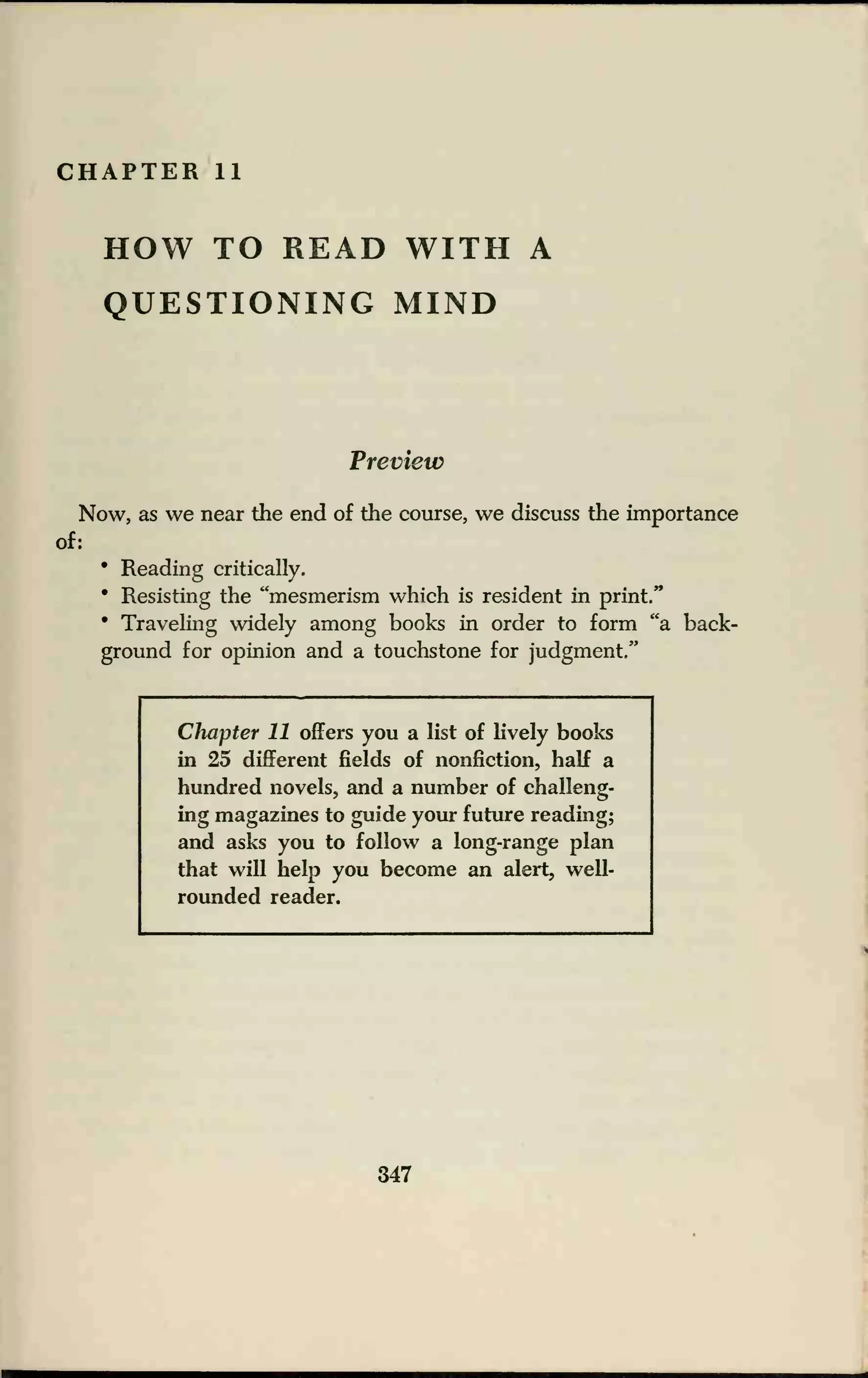 CHAPTER 11
HOW TO READ WITH A
QUESTIONING MIND
Preview
Now, as we near the end of the course, we discuss the importance
of:
• Reading critically.
• Resisting the "mesmerism which is resident in print."
• Traveling widely among books in order to form "a back-
ground for opinion and a touchstone for judgment."
Chapter 11 offers you a list of livery books
in 25 different fields of nonfiction, half a
hundred novels, and a number of challeng-
ing magazines to guide your future reading;
and asks you to follow a long-range plan
that will help you become an alert, well-
rounded reader.
347
 