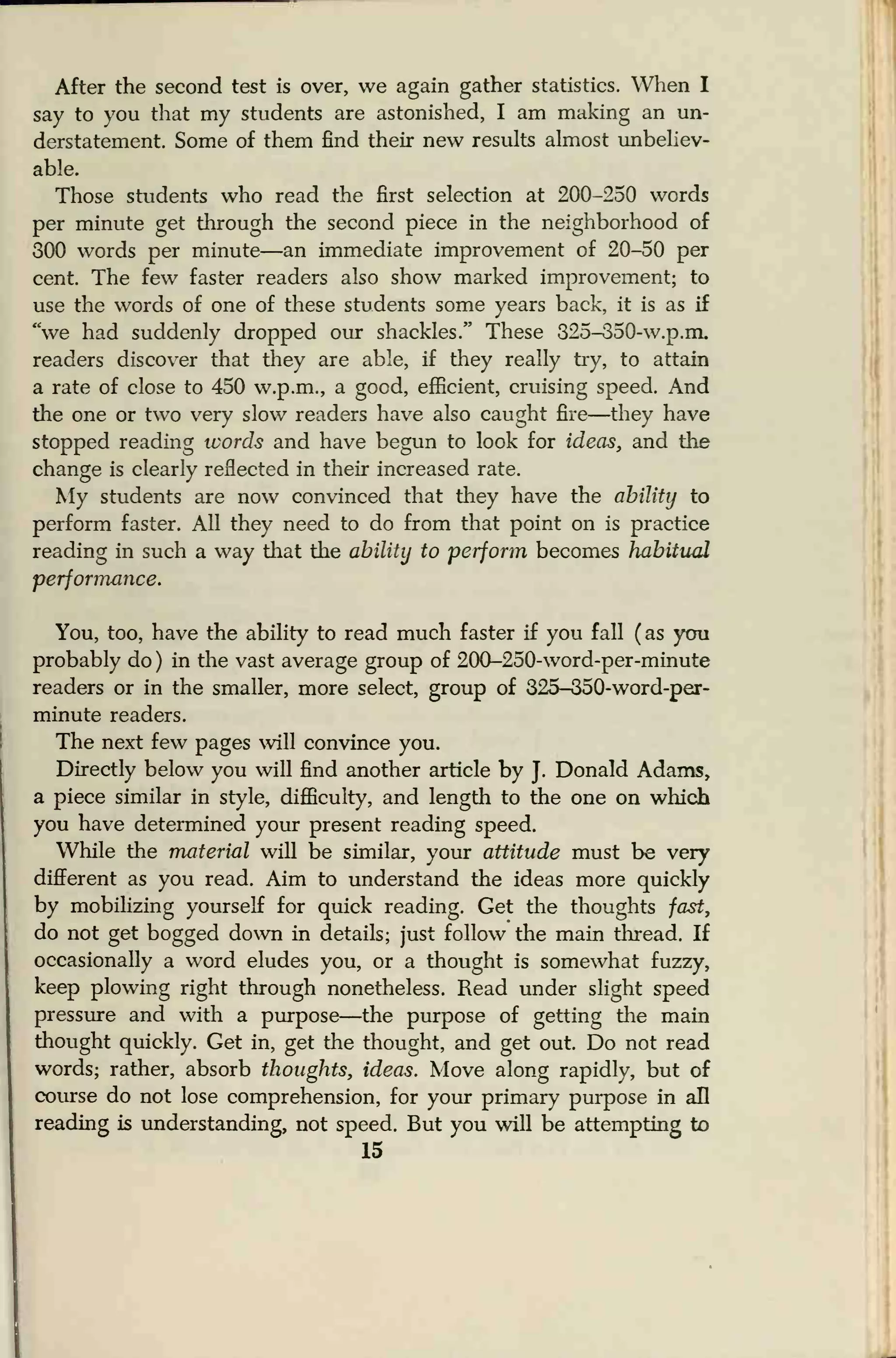 After the second test is over, we again gather statistics. When I
say to you that my students are astonished, I am making an un-
derstatement. Some of them find their new results almost unbeliev-
able.
Those students who read the first selection at 200-250 words
per minute get through the second piece in the neighborhood of
300 words per minute—an immediate improvement of 20-50 per
cent. The few faster readers also show marked improvement; to
use the words of one of these students some years back, it is as if
"we had suddenly dropped our shackles." These 325-350-w.p.m.
readers discover that they are able, if they really try, to attain
a rate of close to 450 w.p.m., a good, efficient, cruising speed. And
the one or two very slow readers have also caught fire—they have
stopped reading words and have begun to look for ideas, and the
change is clearly reflected in their increased rate.
My students are now convinced that they have the ability to
perform faster. All they need to do from that point on is practice
reading in such a way that the ability to perform becomes habitual
performance.
You, too, have the ability to read much faster if you fall (as you
probably do ) in the vast average group of 200-250-word-per-minute
readers or in the smaller, more select, group of 325-350-word-per-
minute readers.
The next few pages will convince you.
Directly below you will find another article by J.
Donald Adams,
a piece similar in style, difficulty, and length to the one on which
you have determined your present reading speed.
While the material will be similar, your attitude must be very
different as you read. Aim to understand the ideas more quickly
by mobilizing yourself for quick reading. Get the thoughts fast,
do not get bogged down in details; just follow the main thread. If
occasionally a word eludes you, or a thought is somewhat fuzzy,
keep plowing right through nonetheless. Read under slight speed
pressure and with a purpose—the purpose of getting the main
thought quickly. Get in, get the thought, and get out. Do not read
words; rather, absorb thoughts, ideas. Move along rapidly, but of
course do not lose comprehension, for your primary purpose in all
reading is understanding, not speed. But you will be attempting to
15
 